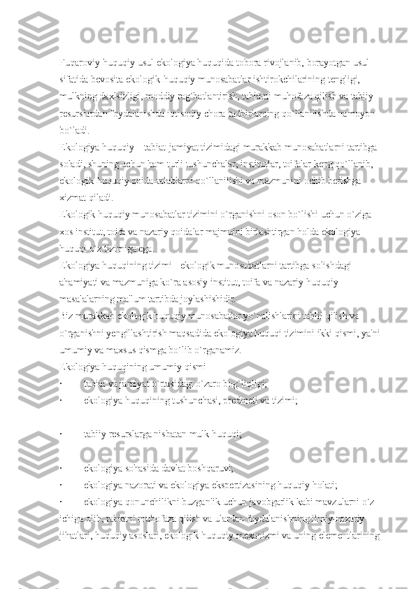 Fuqaroviy-huquqiy usul ekologiya huquqida tobora rivojlanib, borayotgan usul 
sifatida bevosita ekologik-huquqiy munosabatlar ishtirokchilarining tengligi, 
mulkning daxlsizligi, moddiy rag`batlantirish, tabiatni muhofaza qilish va tabiiy 
resurslardan foydalanishda iqtisodiy chora-tadbirlarning qo`llanilishda namoyon 
bo`ladi.
Ekologiya huquqiy – tabiat-jamiyat tizimidagi murakkab munosabatlarni tartibga 
soladi, shuning uchun ham turli tushunchalar, institutlar, toifalar keng qo`llanib, 
ekologik-huquqiy qoida-talablarni qo`llanilishi va mazmunini ochib berishga 
xizmat qiladi.
Ekologik huquqiy munosabatlar tizimini o`rganishni oson bo`lishi uchun o`ziga 
xos institut, toifa va nazariy qoidalar majmuini birlashtirgan holda ekologiya 
huquqi o`z tizimiga ega.
Ekologiya huquqining tizimi - ekologik munosabatlarni tartibga solishdagi 
ahamiyati va mazmuniga ko`ra asosiy institut, toifa va nazariy-huquqiy 
masalalarning ma'lum tartibda joylashishidir.
Biz murakkab ekologik huquqiy munosabatlar yo`nalishlarini tahlil qilish va 
o`rganishni yengillashtirish maqsadida ekologiya huquqi tizimini ikki qismi, ya'ni 
umumiy va maxsus qismga bo`lib o`rganamiz.
Ekologiya huquqining umumiy qismi
·                  tabiat va jamiyat o`rtasidagi o`zaro bog`liqligi;
·                  ekologiya huquqining tushunchasi, predmeti va tizimi;
·                  tabiiy resurslarga nisbatan mulk huquqi;
·                  ekologiya sohasida davlat boshqaruvi;
·                  ekologiya nazorati va ekologiya ekspertizasining huquqiy holati;
·                  ekologiya qonunchilikni buzganlik uchun javobgarlik kabi mavzularni o`z 
ichiga olib, tabiatni muhofaza qilish va ulardan foydalanishning ilmiy-nazariy 
jihatlari, huquqiy asoslari, ekologik-huquqiy mexanizmi va uning elementlarining  