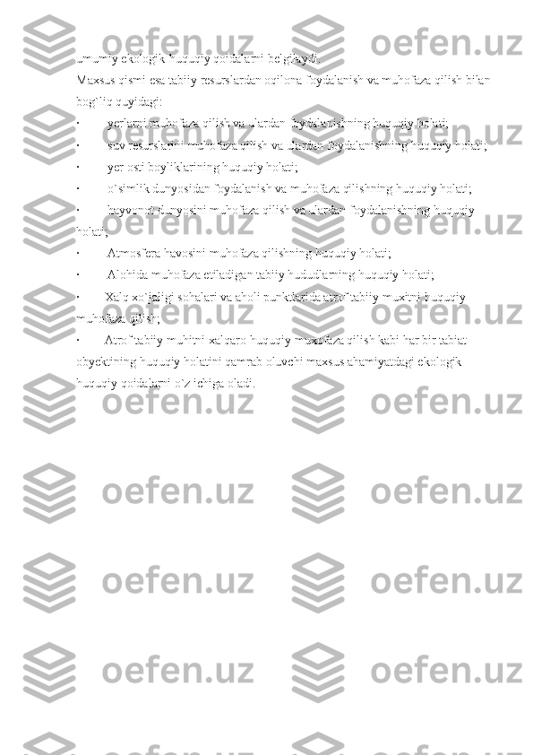 umumiy ekologik-huquqiy qoidalarni belgilaydi.
Maxsus qismi esa tabiiy resurslardan oqilona foydalanish va muhofaza qilish bilan 
bog`liq quyidagi:
·                  yerlarni muhofaza qilish va ulardan foydalanishning huquqiy holati;
·                  suv resurslarini muhofaza qilish va ulardan foydalanishning huquqiy holati;
·                  yer osti boyliklarining huquqiy holati;
·                  o`simlik dunyosidan foydalanish va muhofaza qilishning huquqiy holati;
·                  hayvonot dunyosini muhofaza qilish va ulardan foydalanishning huquqiy 
holati;
·                  Atmosfera havosini muhofaza qilishning huquqiy holati;
·                  Alohida muhofaza etiladigan tabiiy hududlarning huquqiy holati;
·                Xalq xo`jaligi sohalari va aholi punktlarida atrof tabiiy muxitni huquqiy 
muhofaza qilish;
·                Atrof tabiiy muhitni xalqaro-huquqiy muxofaza qilish kabi har bir tabiat 
obyektining huquqiy holatini qamrab oluvchi maxsus ahamiyatdagi ekologik-
huquqiy qoidalarni o`z ichiga oladi. 