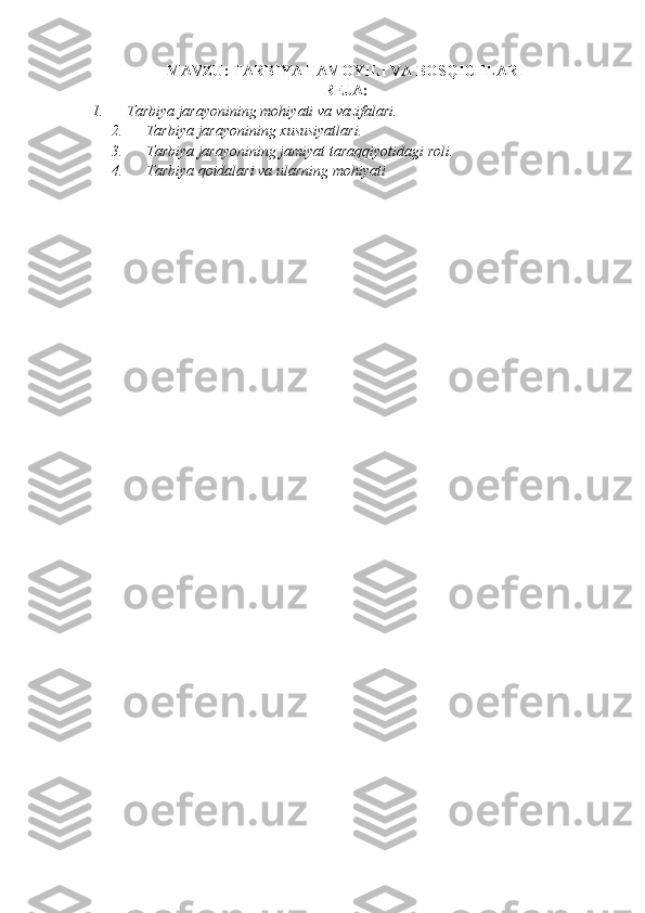 MAVZU: TARBIYA TAMOYILI VA BOSQICHLARI
REJA:
1.             T arbiya   jarayonining   mohiyati   va   vazifalari .
2.             Tarbiya jarayonining	 xususiyatlari.
3.             T arbiya   jarayonining   jamiyat   taraqqiyotidagi   roli .
4.             T arbiya   qoidalari   va   ularning   mohiyati                  
           
              
