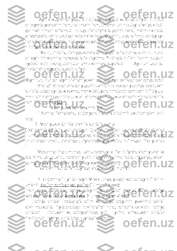                           Ayol   sovutgichdan   yegulik   oldi,   kakao   qaynatdi   va   stolga   qo’ydi.     U   bolad
an   qayerda   yashashini   ham,   ota-onasini   ham,   umuman   uni   noqulay     ahvolga   soladi
gan   hech   nimani     so’ramadi.     Bolaga   o’zi   to’grisida   gapirib   berdi,     mehmonxonada
gi   kechgacha   ochiq   turadigan   sartaroshxonada   ishlashini,   unga   ko’proq   qanday   ayo
llar   kirishini   aytib   berdi.     Bolaga   ovqat   yeb   bo’lgach,   pirog     kesib   berdi.     Ovqatlani
b   bo’lgach,   dasturxondan   turib,   dedi:
                        -   Ma   ol,   o’ntalik,   o’zingga   zamshadan   tikilgan   ko’k   botinka   sotib   ol.     Bund
an   keyin   birovlarning     narsasiga   ko’z   olaytirma.   Yodingda   bo’lsin:   harom     pulga   p
oyabzal     sotib   olsang,   ular   butun   umr   tovoningni   kuydiradi.                   Ayol   uni   uzun   da
hlizdan   chiqishgacha   kuzatib   qo’ydi.
                        -
Xayrli   tun,     bundan   keyin   o’zingni   yaxshi   tut,-   dedi   ayol   eshikdan   tashqariga   qarab.
                        Shalog’i   chiqqan   zinadan   yugurib   tushib,   bola   pastdan   yuqoriga   qarab,   eshi
k   oldida   turgan   ayolga   «Raxmat,   mem»   deb,   yana   nimalardir   demoqchi   bo’ldiyu,   a
mmo   labi   pichirlagani   bilan,   ovozi     chiqmasdi.   Bola   ovoz   chiqarib   minnatdorchilik  
ham   bildira   olmadi [1] .
                                                Matn   yuzasidan   topshiriqlar:
                        1.Sizning   fikringizcha,   Rodjer   yana   o’g’irlik   qiladimi?   Javoblaringizni   izoh
lang.
                  2.     Matn   yuzasidan   ikki   qismlik   kundalik   tuzing.
(Ikki   qismlik   kundalik   usuli   mohiyati:   Qog’oz   o’rtasidan     uzunasiga   chiziq   chizilad
i.   Uning   chap   tomoniga     matndan     sizga   ko’proq   ta’sir   ko’rsatgan   parcha,   yoki   hayr
on   qoldirgan   timsol,     qiziqtirgan,   o’ylantirgan   yoki   ma’qul   bo’lmagan     fikr     yozilad
i.  
                        Varaqning   o ’ ng   tomoniga     ushbu   parcha   yoki   fikr     bo ’ yicha   sharh   yozish   ke
rak .   Nima   uchun   ushbu     parchani   yozib   oldingiz ?   Bu   nima   haqda   o ’ ylashga ,   eslash
ga   majbur   etdi ?   Shu   yuzasidan   qanday   savollar   tug ’ ildi ?)
                        Ikki   qismli   kundalikni   quyidagi   shaklda   tuzish   mumkin :
 
                        3.   Rodjerning   10   yildan   keyin   Missis   Jonsga   yozgan   xati   qanday   bo ’ lishi   m
umkin ?     Rodjer   nomidan   xat   yozing   (10   minutlik   esse )
Inson paydo	 bo’libdiki,	 tarbiya	 jarayoni	 va	 qoidalari	 mavjud.   Xo’sh,   Tarbiya
koidalari nima uchun kerak ekan     ?     Unga nimalar kiradi?
              Tarbiya	
 qoidasi   -	 pedagogik	 ta’lim	 va	 tarbiya	 jarayonini	 yaxshiroq	 tashkil
etish	
 maqsadida	 foydalanadigan	 boshlang’ich     holat,	 rahbarlik	 asosidir.	  Tarbiya
qoidalari  	
-	  o ’ qituvchi   va   tarbiyachilarga   yo ’ l  	-	  yo ’ riq   ko ’ rsatuvchi   qoidalar
hisoblanadi .	
  Tarbiya	 qoidalariga	 quyidagilar	 kiradi:
  