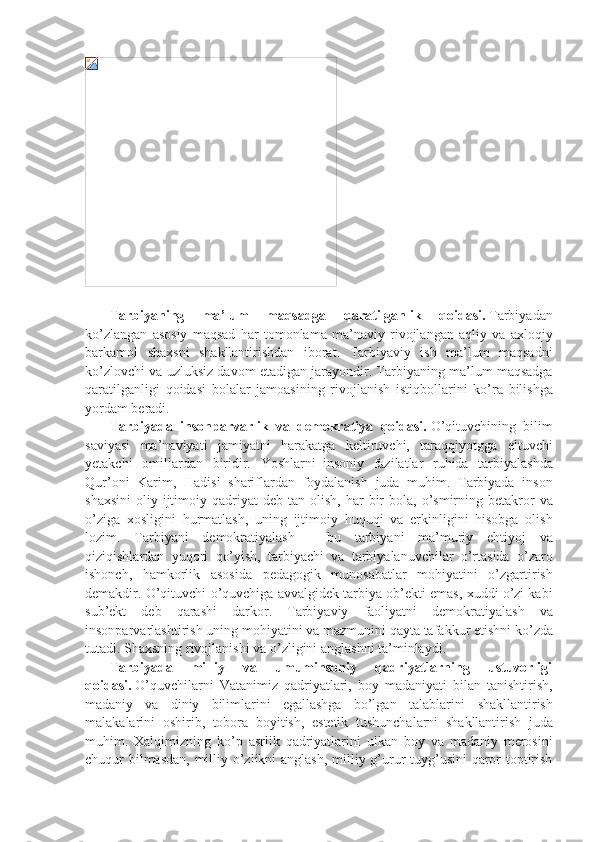  
              Tarbiyaning   ma ’ lum   maqsadga   qaratilganlik   qoidasi .   Tarbiyadan
ko’zlangan asosiy	 maqsad	 har	 tomonlama	 ma’naviy	 rivojlangan	 aqliy	 va	 axloqiy
barkamol	
 shaxsni	 shakllantirishdan	 iborat.	 Tarbiyaviy	 ish	 ma’lum	 maqsadni
ko’zlovchi	
 va	 uzluksiz	 davom	 etadigan	 jarayondir.	 Tarbiyaning	 ma’lum	 maqsadga
qaratilganligi	
 qoidasi	 bolalar	 jamoasining	 rivojlanish	 istiqbollarini	 ko’ra	 bilishga
yordam	
 beradi.
              Tarbiyada   insonparvarlik   va   demokratiya   qoidasi.   O’qituvchining	
 bilim
saviyasi	
 ma’naviyati	 jamiyatni	 harakatga	 keltiruvchi,	 taraqqiyotgga	 eltuvchi
yetakchi	
 omillardan	 biridir.	 Yoshlarni     insoniy	 fazilatlar	 ruhida	 tarbiyalashda
Qur’oni	
 Karim,	 Hadisi	 shariflardan	 foydalanish	 juda	 muhim.	 Tarbiyada	 inson
shaxsini	
 oliy	 ijtimoiy	 qadriyat	 deb	 tan	 olish,	 har	 bir	 bola,	 o’smirning	 betakror	 va
o’ziga	
 xosligini	 hurmatlash,	 uning	 ijtimoiy	 huquqi	 va	 erkinligini	 hisobga	 olish
lozim.	
 Tarbiyani	 demokratiyalash	 - bu	 tarbiyani	 ma’muriy	 ehtiyoj	 va
qiziqishlardan	
 yuqori	 qo’yish,	 tarbiyachi	 va	 tarbiyalanuvchilar	 o’rtasida	 o’zaro
ishonch,	
 hamkorlik	 asosida	 pedagogik	 munosabatlar	 mohiyatini	 o’zgartirish
demakdir.	
 O’qituvchi	 o’quvchiga	 avvalgidek	 tarbiya	 ob’ekti	 emas,	 xuddi	 o’zi	 kabi
sub’ekt	
 deb	 qarashi	 darkor.	 Tarbiyaviy	 faoliyatni	 demokratiyalash	 va
insonparvarlashtirish	
 uning	 mohiyatini	 va	 mazmunini	 qayta	 tafakkur	 etishni	 ko’zda
tutadi.	
 Shaxsning	 rivojlanishi	 va	 o’zligini	 anglashni	 ta’minlaydi.
              Tarbiyada   milliy   va   umuminsoniy   qadriyatlarning   ustuvorligi
qoidasi.   O’quvchilarni	
 Vatanimiz	 qadriyatlari,	 boy	 madaniyati	 bilan	 tanishtirish,
madaniy	
 va	 diniy	 bilimlarini	 egallashga	 bo’lgan	 talablarini	 shakllantirish
malakalarini	
 oshirib,	 tobora	 boyitish,	 estetik	 tushunchalarni	 shakllantirish	 juda
muhim.	
 Xalqimizning	 ko’p	 asrlik	 qadriyatlarini	 ulkan	 boy	 va	 madaniy	 merosini
chuqur	
 bilmasdan,	 milliy	 o’zlikni	 anglash,	 milliy	 g’urur	 tuyg’usini	 qaror	 toptirish 