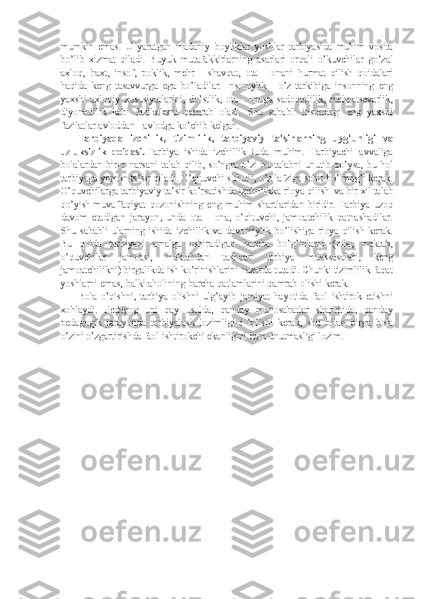 mumkin emas.	 U	 yaratgan	 madaniy	 boyliklar	 yoshlar	 tarbiyasida	 muhim	 vosita
bo’lib	
 xizmat	 qiladi.	 Buyuk	 mutafakkirlarning	 asarlari	 orqali	 o’kuvchilar	 go’zal
axloq,	
 baxt,	 insof,	 poklik,	 mehr	 - shavqat,	 ota	 - onani	 hurmat	 qilish	 qoidalari
haqida	
 keng	 tasavvurga	 ega	 bo’ladilar.	 Insoniylik	 - o’z	 tarkibiga	 insonning	 eng
yaxshi	
 axloqiy	 xususiyatlarini,	 do’stlik,	 ota	 - onaga	 sadoqatlilik,	 mehnatsevarlik,
diyonatlilik	
 kabi	 fazilatlarni	 qamrab	 oladi.	 Shu	 sababli	 insondagi	 eng	 yaxshi
fazilatlar	
 avloddan	 - avlodga	 ko’chib	 kelgan.
              Tarbiyada   izchillik ,   tizimlilik ,   tarbiyaviy   ta ’ sirlarning   uyg ’ unligi   va
uzluksizlik   qoidasi .   Tarbiya	
 ishida	 izchillik	 juda	 muhim.	 Tarbiyachi	 avvaliga
bolalardan	
 biror	 narsani	 talab	 qilib,	 so’ngra	 o’zi	 bu	 talabni	 unutib	 qo’ysa,	 bu	 hol
tarbiyaga	
 yomon	 ta’sir	 qiladi.	 O’qituvchi	 subutli,	 o’z	 lafziga	 sobit	 bo’lmog’i	 kerak.
O’quvchilarga	
 tarbiyaviy	 ta’sir	 ko’rsatishda	 izchillikka	 rioya	 qilish     va	 bir	 xil	 talab
qo’yish   muvaffaqiyat	
 qozonishning	 eng	 muhim	 shartlaridan	 biridir.	 Tarbiya	 uzoq
davom	
 etadigan	 jarayon,	 unda	 ota	 - ona,	 o’qituvchi,	 jamoatchilik	 qatnashadilar.
Shu	
 sababli	 ularning	 ishida	 izchillik	 va	 davomiylik	 bo’lishiga	 rioya	 qilish	 kerak.
Bu	
 qoida	 tarbiyani	 amalga	 oshiradigan	 barcha	 bo’g’inlarni	 (oila,	 maktab,
o’quvchilar	
 	jamoasi,	 	maktabdan	 	tashqari	 	tarbiya	 	muassasalari,	 	keng
jamoatchilikni)	
 birgalikda	 ish	 ko’rinishlarini	 nazarda	 tutadi.	 Chunki	 tizimlilik	 faqat
yoshlarni	
 emas,	 balki	 aholining	 barcha	 qatlamlarini	 qamrab	 olishi	 kerak.
              Bola	
 o’qishni,	 tarbiya	 olishni	 ulg’ayib	 jamiyat	 hayotida	 faol	 ishtirok	 etishni
xohlaydi.	
 Pedagog	 uni	 qay	 usulda,	 qanday	 munosabatlar	 sharoitida,	 qanday
pedagogik	
 jarayonda	 tarbiyalash	 lozimligini	 bilishi	 kerak,	 shu	 bilan	 birga	 bola
o’zini	
 o’zgartirishda	 faol	 ishtirokchi	 ekanligini	 ham	 unutmasligi	 lozim. 