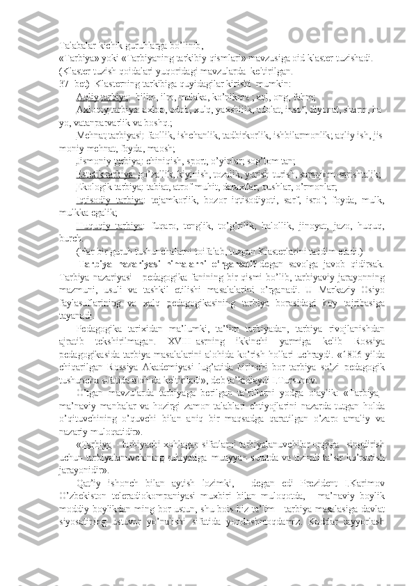 Talabalar   kichik   guruhlarga   bo ’ linib ,
« Tarbiya »   yoki   « Tarbiyaning   tarkibiy   qismlari »   mavzusiga   oid   klaster   tuzishadi .
( Klaster   tuzish   qoidalari   yuqoridagi   mavzularda     keltirilgan . 
37-   bet)     Klasterning   tarkibiga   quyidagilar   kirishi     mumkin:
              Aqliy   tarbiya :     bilim ,   ilm ,   malaka ,   ko ’ nikma   ;   aql ,   ong ,   fahm ;
              Axloqiy   tarbiya :   axloq ,   odob ,   xulq ,   yaxshilik ,   adolat ,   insof ,   diyonat ,   sharm ,   ha
yo ,   vatanparvarlik   va   boshq .;
              Mehnat   tarbiyasi :   faollik ,   ishchanlik ,   tadbirkorlik ,   ishbilarmonlik ;   aqliy   ish ,   jis
moniy   mehnat ,   foyda ,   maosh ;
              Jismoniy	
 tarbiya :	 chiniqish,	 sport,	 o’yinlar;	 sog’lom	 tan;
              Estetik	
 tarbiya:   go’zallik,	 kiyinish,	 tozalik,	 yurish-turish,	 saranjom-sarishtalik;
              Ekologik	
 tarbiya :	 tabiat,	 atrof-muhit,	 daraxtlar,	 qushlar,	 o’rmonlar;
              Iqtisodiy	
 tarbiya :	 tejamkorlik,	 bozor	 iqtisodiyoti,	 sarf,	 isrof;	 foyda,	 mulk,
mulkka	
 egalik;
              Huquqiy	
 tarbiya :	 fuqaro,	 tenglik,	 to’g’rilik,	 halollik,	 jinoyat,	 jazo,	 huquq,
burch.
              (Har	
 bir	 guruh	 tushunchalarni	 toifalab,	 tuzgan	 Klasterlarini	 taqdim	 etadi.)
                Tarbiya   nazariyasi     nimalarni   o’rganadi?   degan	
 savolga	 javob	 qidirsak.
Tarbiya	
 nazariyasi	 - pedagogika	 fanining	 bir	 qismi	 bo’lib,	 tarbiyaviy	 jarayonning
mazmuni,	
 usuli	 va	 tashkil	 etilishi	 masalalarini	 o’rganadi.	 U	 Markaziy	 Osiyo
faylasuflarining	
 va	 xalq	 pedagogikasining	 tarbiya	 borasidagi	 boy	 tajribasiga
tayanadi.      
              Pedagogika	
 tarixidan	 ma’lumki,	 ta’lim	 tarbiyadan,	 tarbiya	 rivojlanishdan
ajratib	
 tekshirilmagan.	 XVIII     asrning	 ikkinchi	 yarmiga	 kelib	 Rossiya
pedagogikasida	
 tarbiya	 masalalarini	 alohida	 ko’rish	 hollari	 uchraydi.	 «1806	 yilda
chiqarilgan	
 Rossiya	 Akademiyasi	 lug’atida	 birinchi	 bor	 tarbiya	 so’zi	 pedagogik
tushuncha	
 sifatida	 alohida	 keltiriladi»,	 deb	 ta’kidlaydi	 I.Tursunov.
              O’tgan	
 mavzularda	 tarbiyaga	 berilgan     ta’riflarni	 yodga	 olaylik:	 « Tarbiya   -
ma’naviy	
 manbalar	 va	 hozirgi	 zamon	 talablari	 ehtiyojlarini	 nazarda	 tutgan	 holda
o’qituvchining	
 o’quvchi	 bilan	 aniq	 bir	 maqsadga	 qaratilgan	 o’zaro	 amaliy	 va
nazariy	
 muloqatidir».
              « Tarbiya     -	
 tarbiyachi	 xohlagan	 sifatlarni	 tarbiyalanuvchilar	 ongiga       singdirish
uchun	
 tarbiyalanuvchining	 ruhiyatiga     muayyan	 suratda	 va	 tizimli	 ta’sir	 ko’rsatish
jarayonidir».
              Qat’iy	
 ishonch	 bilan	 aytish	 lozimki,	 - degan	 edi	 Prezident	 I.Karimov
O’zbekiston	
 teleradiokompaniyasi	 muxbiri	 bilan	 muloqotda,	 - ma’naviy	 boylik
moddiy	
 boylikdan	 ming	 bor	 ustun,	 shu	 bois	 biz	 ta’lim	 - tarbiya	 masalasiga	 davlat
siyosatining	
 ustuvor	 yo’nalishi	 sifatida	 yondoshmoqdamiz.	 Kadrlar	 tayyorlash 