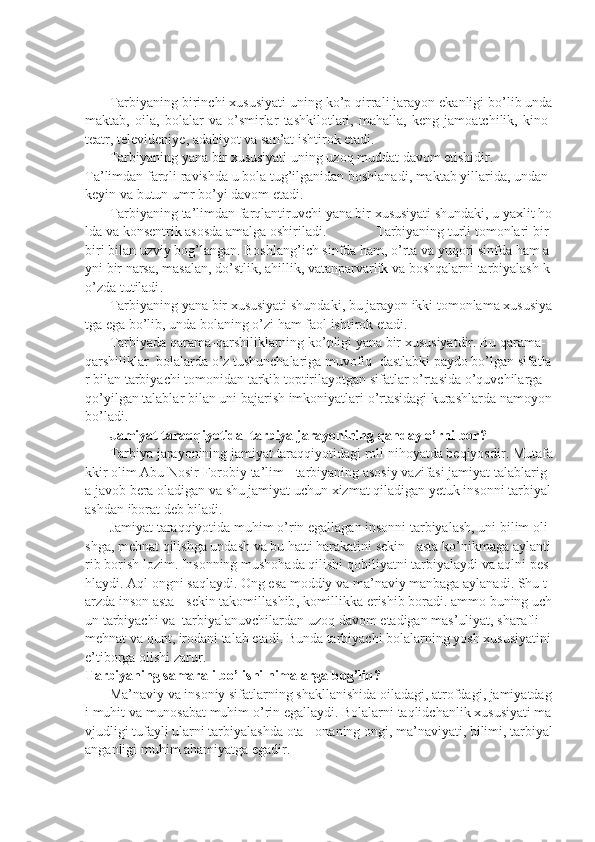  
 
              Tarbiyaning   birinchi   xususiyati   uning   ko ’ p   qirrali   jarayon   ekanligi   bo ’ lib   unda
maktab ,  oila ,	  bolalar   va   o ’ smirlar   tashkilotlari ,	  mahalla ,	  keng   jamoatchilik ,	  kino -
teatr ,	
  televideniye ,	  adabiyot   va   san ’ at   ishtirok   etadi .
              T arbiyaning   yana   bir   xususiyati   uning   uzoq   muddat   davom   etishidir .
T a ’ limdan   farqli   ravishda   u   bola   tug ’ ilganidan   boshlanadi ,   maktab   yillarida ,   undan  
keyin   va   butun   umr   bo ’ yi   davom   etadi .
              T arbiyaning   ta ’ limdan   farqlantiruvchi   yana   bir   xususiyati   shundaki ,   u   yaxlit   ho
lda   va   konsentrik   asosda   amalga   oshiriladi .	
 	T arbiyaning   turli   tomonlari   bir -
biri   bilan   uzviy   bog ’ langan .   Boshlang ’ ich   sinfda   ham ,   o ’ rta   va   yuqori   sinfda   ham   a
yni   bir   narsa ,   masalan ,   do ’ stlik ,   ahillik ,   vatanparvarlik   va   boshqalarni   tarbiyalash   k
o ’ zda   tutiladi .
              T arbiyaning   yana   bir   xususiyati   shundaki ,   bu   jarayon   ikki   tomonlama   xususiya
tga   ega   bo ’ lib ,   unda   bolaning   o ’ zi   ham   faol   ishtirok   etadi .
              T arbiyada   qarama - qarshiliklarning   ko ’ pligi   yana   bir   xususiyatdir .   Bu   qarama -
qarshiliklar     bolalarda   o ’ z   tushunchalariga   muvofiq     dastlabki   paydo   bo ’ lgan   sifatla
r   bilan   tarbiyachi   tomonidan   tarkib   toptirilayotgan   sifatlar   o ’ rtasida   o ’ quvchilarga  
qo ’ yilgan   talablar   bilan   uni   bajarish   imkoniyatlari   o ’ rtasidagi   kurashlarda   namoyon  
bo ’ ladi .    
              Jamiyat   taraqqiyotida     tarbiya   jarayonining   qanday   o ’ rni   bor ?
              T arbiya   jarayonining   jamiyat   taraqqiyotidagi   roli   nihoyatda   beqiyosdir .   Mutafa
kkir   olim   Abu   Nosir   Forobiy   ta ’ lim   -   tarbiyaning   asosiy   vazifasi   jamiyat   talablarig
a   javob   bera   oladigan   va   shu   jamiyat   uchun   xizmat   qiladigan   yetuk   insonni   tarbiyal
ashdan   iborat   deb   biladi .
              Jamiyat   taraqqiyotida   muhim   o ’ rin   egallagan   insonni   tarbiyalash ,   uni   bilim   oli
shga ,   mehnat   qilishga   undash   va   bu   hatti   harakatini   sekin   -   asta   ko ’ nikmaga   aylanti
rib   borish   lozim .   Insonning   mushohada   qilishi   qobiliyatni   tarbiyalaydi   va   aqlni   pes
hlaydi .   Aql   ongni   saqlaydi .   Ong   esa   moddiy   va   ma ’ naviy   manbaga   aylanadi .   Shu   t
arzda   inson   asta   -   sekin   takomillashib ,   komillikka   erishib   boradi .   ammo   buning   uch
un   tarbiyachi   va     tarbiyalanuvchilardan   uzoq   davom   etadigan   mas ’ uliyat ,   sharafli  
mehnat   va   qunt ,   irodani   talab   etadi .   Bunda   tarbiyachi   bolalarning   yosh   xususiyatini  
e ’ tiborga   olishi   zarur .
T arbiyaning   samarali   bo ’ lishi   nimalarga   bog ’ liq ?
              Ma ’ naviy   va   insoniy   sifatlarning   shakllanishida   oiladagi ,   atrofdagi ,   jamiyatdag
i   muhit   va   munosabat   muhim   o ’ rin   egallaydi .   Bolalarni   taqlidchanlik   xususiyati   ma
vjudligi   tufayli   ularni   tarbiyalashda   ota   -   onaning   ongi ,   ma ’ naviyati ,   bilimi ,   tarbiyal
anganligi   muhim   ahamiyatga   egadir . 