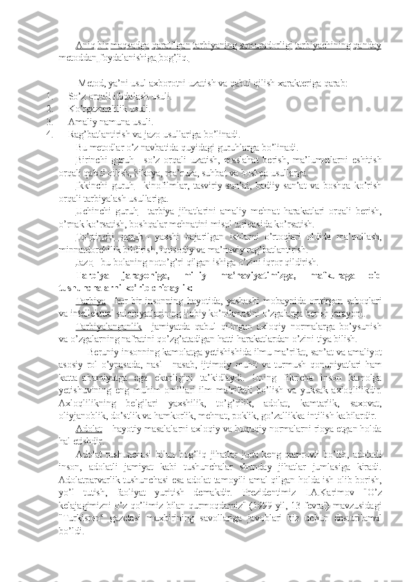               Aniq   bir   maqsadga   qaratilgan   tarbiyaning   samaradorligi   tarbiyachining   qanday  
metoddan   foydalanishiga   bog   ’   liq 	  .  
 
                Metod ,   ya ’ ni   usul   axborotni   uzatish   va   qabul   qilish   xarakteriga   qarab :
1.             So’z	
 orqali	 ifodalash	 usuli.
2.             Ko’rgazmalilik	
 usuli.
3.             Amaliy	
 namuna	 usuli.
4.             Rag’batlantirish
 va	 jazo	 usullariga	 bo’linadi.
              Bu	
 metodlar	 o’z	 navbatida	 quyidagi	 guruhlarga	 bo’linadi.
              Birinchi	
 guruh   -	 so’z	 orqali	 uzatish,	 maslahat	 berish,	 ma’lumotlarni	 eshitish
orqali	
 qabul	 qilish,	 hikoya,	 ma’ruza,	 suhbat	 va	 boshqa	 usullarga.
              Ikkinchi	
 guruh   -	 kinofilmlar,	 tasviriy	 san’at,	 badiiy	 san’at	 va	 boshqa	 ko’rish
orqali	
 tarbiyalash	 usullariga.
              Uchinchi	
 guruh   -	 tarbiya	 jihatlarini	 amaliy	 mehnat	 harakatlari	 orqali	 berish,
o’rnak	
 ko’rsatish,	 boshqalar	 mehnatini	 misol	 tariqasida	 ko’rsatish.
              To’rtinchi	
 guruh   -	 yaxshi	 bajarilgan	 ishlarni	 o’rtoqlari	 oldida	 ma’qullash,
minnatdorchilik	
 bildirish,	 iqtisodiy	 va	 ma’naviy	 rag’batlantirish.
              Jazo   -	
 bu	 bolaning	 noto’g’ri	 qilgan	 ishiga	 o’zini	 iqror	 qildirish.
              Tarbiya   jarayoniga,   milliy   ma’naviyatimizga,   mafkuraga   oid
tushunchalarni ko’rib chiqaylik:
              Tarbiya   -	
 har	 bir	 insonning	 hayotida,	 yashashi	 mobaynida	 orttirgan	 saboqlari
va	
 intellektual	 salohiyatlarining	 ijobiy	 ko’nikmasini	 o’zgalarga	 berish	 jarayoni.
              Tarbiyalanganlik   -	
 jamiyatda	 qabul	 qilingan	 axloqiy     normalarga	 bo’ysunish
va	
 o’zgalarning	 nafratini	 qo’zg’atadigan	 hatti	 harakatlardan	 o’zini	 tiya	 bilish.
                        Beruniy	
 insonning	 kamolatga	 yetishishida	 ilmu	 ma’rifat,	 san’at	 va	 amaliyot
asosiy	
 rol	 o’ynasada,	 nasl	 - nasab,	 ijtimoiy	 muhit	 va	 turmush	 qonuniyatlari	 ham
katta     ahamiyatga	
 ega	 ekanligini	 ta’kidlaydi.	 Uning	 fikricha	 inson	 kamolga
yetishuvining	
 eng	 muhim	 omillari	 ilm	 ma’rifatli	 bo’lish	 va	 yuksak	 axloqlilikdir.
Axloqlilikning	
 belgilari	 yaxshilik,	 to’g’rilik,	 adolat,	 kamtarlik,	 saxovat,
oliyjanoblik,	
 do’stlik	 va	 hamkorlik,	 mehnat,	 poklik,	 go’zallikka	 intilish	 kabilardir.
              Adolat   -     hayotiy	
 masalalarni	 axloqiy	 va	 huquqiy	 normalarni	 rioya	 etgan	 holda
hal	
 etishdir.
              Adolat	
 tushunchasi	 bilan	 bog’liq	 jihatlar	 juda	 keng	 qamrovli	 bo’lib,	 adolatli
inson,	
 adolatli	 jamiyat	 kabi	 tushunchalar	 shunday	 jihatlar	 jumlasiga	 kiradi.
Adolatparvarlik	
 tushunchasi	 esa	 adolat	 tamoyili	 amal	 qilgan	 holda	 ish	 olib	 borish,
yo’l	
 tutish,	 faoliyat	 yuritish	 demakdir.         Prezidentimiz	 I.A.Karimov	 "O’z
kelajagimizni	
 o’z	 qo’limiz	 bilan	 qurmoqdamiz"	 (1999	 yil,	 13	 fevral)	 mavzusidagi
"Turkiston"	
 gazetasi	 muxbirining	 savollariga	 javoblari	 biz	 uchun	 dasturilamal
bo’ldi. 