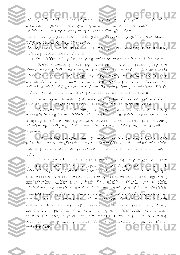             Vatan, millat	 taqdiri	 hal	 bo’ladigan	 qaltis	 vaziyatda	 to’g’ri	 yo’lni	 tanlash	 uchun
avvalo	
 tarixni	 yaxshi	 bilish,	 hayotning	 achchiq-	 chuchugini	 bilish	 kerak.
            Adolat	
 biz	 qurayotgan	 jamiyatning	 mezoni	 bo’lmog’i	 darkor.
            Endi,	
 eski	 jamiyatni	 inkor	 qilish	 yoki	 ma’qullash	 kayfiyatidan	 voz	 kechib,
bunyodkorlik	
 kayfiyatiga	 o’tish	 kerak.
            Millat,	
 davlat,	 jamiyat	 taqdiri	 hal	 bo’layotgan	 pallada	 o’zligimizni	 anglash,
ma’naviy	
 ildizlarimizni	 unutmaslik.
            Insonlar	
 tafakkurini	 boyitish,	 uni	 yangi	 ma’no	 va	 mazmun	 bilan	 to’ldirish	 lozim.
                        Mamlakatimizning	
 huquqiy	 demokratik	 davlat	 qurish	 jarayonida
o’tmishimizning	
 hali	 o’rganilmagan	 sahifalarini	 tadqiq	 etish,	 davlat	 va	 siyosiy
arboblarimiz	
 nomlarini	 xalqimizga	 qaytarish,	 huquqiy	 qadriyatlarimizni	 tiklashga
alohida	
 e’tibor	 berilmoqda.	 « Biz	 uchun	 mustaqillik-eng	 avvalo,	 o’z	 taqdirimizni
qo’limizga	
 olish,	 o’zligimizni	 anglash,	 milliy	 qadriyatlarni,	 urf-odatlarni	 tiklash,
mu’tabar	
 shu	 zaminda,	 tinchlik-osoyishtalikni,	 barqarorlikni	 saqlashdir».
                        Shu	
 nuqtai	 nazardan,	 yoshlarda	 ijtimoiy	 adolat	 haqidagi	 tushunchalarni
shakllantirish	
 ijtimoiy	 adolat	 mavzui	 doirasida	 muhim	 ahamiyat	 kasb	 etadi.
                        Ma’lumki,	
 «adolat»	 keng	 qamrovli	 tushuncha	 sifatida	 ijtimoiy
munosabatlarning	
 barcha	 jabhalarini	 qamrab	 oladi.	 « Adolat,	 axloq	 va	 huquq
kategoriyasi	
 sifatida	 axloqiy-huquqiy	 munosabatlarni	 nazorat	 qilib	 turuvchi,
odamlarning	
 faoliyatiga	 baho	 beruvchi	 zaruriy	 o’lchovdir»,-deb	 yozadi	 F.
Nizomov.                        
                        Har	
 qanday	 jamiyat	 ijtimoiy	 adolat	 normalariga	 rioya	 qilishi	 bilan
yuksalish	
 darajasi	 belgilanadi.	 Tarixga	 nazar	 tashlasak,	 turli	 jamiyatlarda	 adolat
nizomi	
 yaratishda	 xilma-xil	 yondashuvlarga	 amal	 qilib	 kelinganligining	 guvohi
bo’lamiz.
                        Istiqlol	
 sharofati	 bilan	 ko’plab	 ajdodlarimizning	 ilmiy	 merosi	 va	 ularda
ilgari	
 surilgan	 adolat	 to’g’risidagi	 g’oyalar	 atroflicha	 o’rganish	 zamon	 talabi	 bo’lib
qolmoqda.	
 Ayniqsa	 , O’zbekiston	 Respublikasida	 chuqur	 huquqiy	 bilimlarga	 ega,
sotsiomadaniy	
 darajasi	 rivojlangan,	 amaliy	 ko’nikma-malakalarni	 egallagan,
raqobatbardosh	
 kadrlar	 talab	 qilinadi.	 Shu	 sababli	 yoshlarda	 ijtimoiy	 adolat
to’g’risidagi	
 tushunchalarni	 kamol	 toptirish	 uchun	 zamin	 yaratish	 lozim.	 Kelajakda
mutaxassis	
 bo’lib	 yetishuvchi	 kadrlar,	 bugungi	 kun	 uzluksiz	 ta’lim	 qatnashchilari
huquqiy	
 davlat	 muammolarini	 to’g’ri	 baholay	 oladigan,       chuqur	 huquqiy
bilimlarga	
 ega,	 ijtimoiy	 hayot	 sohalari	 ichki	 qonuniyatlari	 to’g’risidagi
tushunchalarni	
 egallab	 borishlari	 zarur.	 Hozirgi	 zamon	 talablaridan	 kelib	 chiqqan
holda	
 yoshlar	 rivojlanayotgan	 huquqiy	 demokratik	 davlatdagi	 ijtimoiy	 sohadagi
islohatlar,	
 ahloqiy-huquqiy	 munosabatlar	 kabi	 masalalarga	 alohida	 e’tibor
berishlari	
 lozim. 