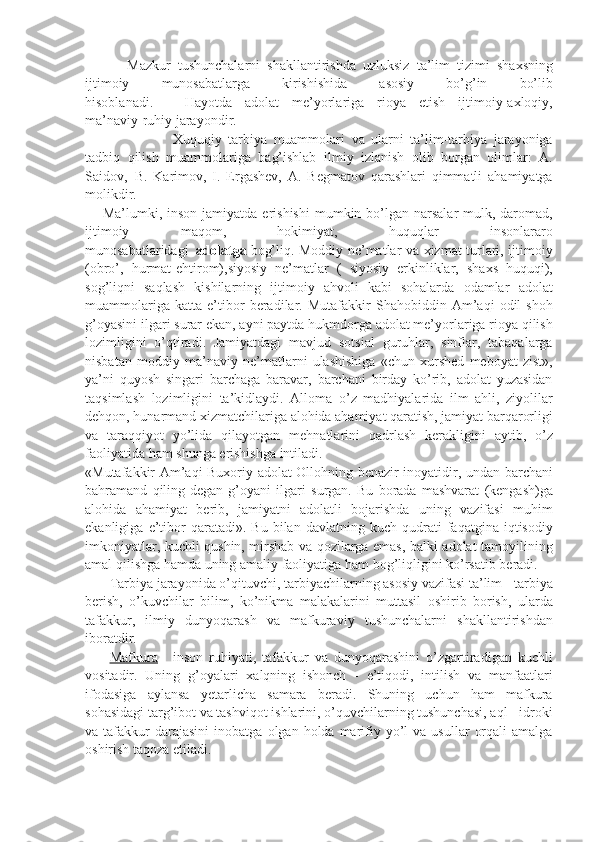                         Mazkur tushunchalarni	 shakllantirishda	 uzluksiz	 ta’lim	 tizimi	 shaxsning
ijtimoiy	
 	munosabatlarga	 	kirishishida	 	asosiy	 	bo’g’in	 	bo’lib
hisoblanadi.                   Hayotda	
 adolat	 me’yorlariga	 rioya	 etish	 ijtimoiy-axloqiy,
ma’naviy-ruhiy	
 jarayondir.
                                                  Xuquqiy	
 tarbiya	 muammolari	 va	 ularni	 ta’lim-tarbiya	 jarayoniga
tadbiq	
 qilish	 muammolariga	 bag’ishlab	 ilmiy	 izlanish	 olib	 borgan	 olimlar:	 A.
Saidov,     B.	
 Karimov,	 I. Ergashev,	 A.	 Begmatov	 qarashlari	 qimmatli	 ahamiyatga
molikdir.
          Ma’lumki,	
 inson	 jamiyatda	 erishishi	 mumkin	 bo’lgan	 narsalar-mulk,	 daromad,
ijtimoiy	
 	maqom,	 	hokimiyat,	 	huquqlar	 	insonlararo
munosabatlaridagi     adolatga   bog’liq.	
 Moddiy	 ne’matlar	 va	 xizmat	 turlari,	 ijtimoiy
(obro’,	
 hurmat-ehtirom),siyosiy	 ne’matlar	 ( siyosiy	 erkinliklar,	 shaxs	 huquqi),
sog’liqni	
 saqlash	 kishilarning	 ijtimoiy	 ahvoli	 kabi	 sohalarda	 odamlar	 adolat
muammolariga	
 katta	 e’tibor	 beradilar.	 Mutafakkir	 Shahobiddin	 Am’aqi	 odil	 shoh
g’oyasini	
 ilgari	 surar	 ekan,	 ayni	 paytda	 hukmdorga	 adolat	 me’yorlariga	 rioya	 qilish
lozimligini	
 o’qtiradi.	 Jamiyatdagi	 mavjud	 sotsial	 guruhlar,	 sinflar,	 tabaqalarga
nisbatan	
 moddiy	 ma’naviy	 ne’matlarni	 ulashishiga	 «chun	 xurshed	 meboyat	 zist»,
ya’ni	
 quyosh	 singari	 barchaga	 baravar,	 barchani	 birday	 ko’rib,	 adolat	 yuzasidan
taqsimlash	
 lozimligini	 ta’kidlaydi.	 Alloma	 o’z	 madhiyalarida	 ilm	 ahli,	 ziyolilar
dehqon,	
 hunarmand	 xizmatchilariga	 alohida	 ahamiyat	 qaratish,	 jamiyat	 barqarorligi
va	
 taraqqiyot	 yo’lida	 qilayotgan	 mehnatlarini	 qadrlash	 kerakligini	 aytib,	 o’z
faoliyatida	
 ham	 shunga	 erishishga	 intiladi.
«Mutafakkir	
 Am’aqi	 Buxoriy	 adolat-Ollohning	 benazir	 inoyatidir,	 undan	 barchani
bahramand	
 qiling-degan	 g’oyani	 ilgari	 surgan.	 Bu	 borada	 mashvarat	 (kengash)ga
alohida	
 ahamiyat	 berib,	 jamiyatni	 adolatli	 bojarishda	 uning	 vazifasi	 muhim
ekanligiga	
 e’tibor	 qaratadi».	 Bu	 bilan	 davlatning	 kuch	 qudrati	 faqatgina	 iqtisodiy
imkoniyatlar,	
 kuchli	 qushin,	 mirshab	 va	 qozilarga	 emas,	 balki	 adolat	 tamoyilining
amal	
 qilishga	 hamda	 uning	 amaliy	 faoliyatiga	 ham	 bog’liqligini	 ko’rsatib	 beradi.
              Tarbiya	
 jarayonida	 o’qituvchi,	 tarbiyachilarning	 asosiy	 vazifasi	 ta’lim	 - tarbiya
berish,	
 o’kuvchilar	 bilim,	 ko’nikma	 malakalarini	 muttasil	 oshirib	 borish,	 ularda
tafakkur,	
 ilmiy	 dunyoqarash	 va	 mafkuraviy	 tushunchalarni	 shakllantirishdan
iboratdir.
              Mafkura   -     inson	
 ruhiyati,	 tafakkur	 va	 dunyoqarashini	 o’zgartiradigan	 kuchli
vositadir.	
 Uning	 g’oyalari	 xalqning	 ishonch	 - e’tiqodi,	 intilish	 va	 manfaatlari
ifodasiga	
 aylansa	 yetarlicha	 samara	 beradi.	 Shuning	 uchun	 ham	 mafkura
sohasidagi	
 targ’ibot	 va	 tashviqot	 ishlarini,	 o’quvchilarning	 tushunchasi,	 aql	 - idroki
va	
 tafakkur	 darajasini	 inobatga	 olgan	 holda	 marifiy	 yo’l	 va	 usullar	 orqali	 amalga
oshirish	
 taqoza	 etiladi.
            