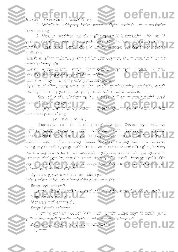 Mustaqil ishlash uchun     topshiriqlar .
1. Mahallada	 tarbiyaviy	 ishlar     samaradorligini	 oshirish	 uchun     tavsiyalar
ishlab	
 chiqing.
2.	
 Masalani	 yeching:	 ota	 o’z	 o’g’lining	 yetuklik	 attestatini	 olishi	 va	 16
yoshga	
 to’lishi	 munosabati	 bilan	 ziyofat	 berdi.	 O’g’lini	 bugungi	 baxtli	 kuni	 bilan
tabriklab	
 unga	 qadah	 uzatdi.Oila	 a’zolari     bu	 voqeaga	 quyidagicha	 munosabat
bildirishdi:
dadasi:	
 «o’g’lim	 muborak	 yoshing	 bilan	 tabriklayman,	 shu	 munosabat	 bilan	 bir
qadah	
 ko’taraylik!»
Buvisi:	
 	«jon	 	bolam,	 	spirtli	 	ichimliklarga	 	o’g’lingni	 	o’rgata	 	ko’rma,
ichkilikbozlikning	
 oxiri	 voy	 bo’lishi	 mumkin».
Bobosi:	
 «...mayli,	 otangning	 so’zi	 yerda	 qolmasin».
Oyisi:	
 «...o’g’lim,	 otang	 senga	 qadahni	 spirtli	 ichimliklarning	 qanchalik	 zararli
ekanligini	
 bilishing	 yoki	 bilmasligingni	 sinab	 ko’rish	 uchun	 uzatdi».
                        Savol:   Siz	
 oila	 a’zolarining	 bu	 voqeaga	 bo’lgan     munosabatlarini     qaysi
birini	
 to’g’ri	 deb	 o’ylaysiz?
3.	
  Qo ’ yida   amerikalik   yozuvchi       Lengston   Xyuzning  	« RAHMAT ,	  MEM !»
nomli   hikoyasini   o ’ qing .
                                                  RAHMAT,     MEM!
                        Kechqurun	
 soat	 o’n	 birlar,	 qorong’i	 tushgan.	 Gavdali	 ayol	 katta	 va
og’ir     sumkasini	
 	yelkasiga	 	ortib	 	ko’chada	 	ketib	 	bormoqda.	 	To’satdan
qorong’ulikdan	
 bir     yigitcha	 paydo	 bo’ldi-yu,	 uning	 orqasidan	 kelib,	 sumkasini
tortib	
 olmoqchi	 bo’ldi.	 Bolakay	 orqadan	 sumkani	 shunday	 kuch	 bilan	 tortdiki,
uning	
 qayishi	 uzilib,	 yerga	 tushib	 ketdi.	 Lekin	 sumka	 shunchalik	 og’ir	 , bolakay
esa	
 shunday	 kichik	 ediki,	 u muvozanatini	 yo’qotib,	 qochish	 o’rniga,	 oyoqlarini
osmonga	
 cho’zgancha,	 orqasi	 bilan	 trotuarga     yiqilib	 tushdi.	 Barvasta	 ayol	 keskin
qayrilib,	
 bolaning	 tor	 jinsi	 kiygan	 orqasiga	 tepdi.   Keyin	 engashib	 bolani	 yelkasidan
ko’tardi	
 va	 kuch	 bilan	 silkitdi.
-                   Ey	
 bolakay,	 sumkamni	 olib	 ber,-	 dedi	 ayol.
Bola	
 sumkani	 olish	 uchun	 biroz	 oldinga	 qadam	 tashladi.
-                   Senga	
 uyat	 emasmi?
-                   Ha,	
 mem,-	 deb	 g’uldiradi	 bola.	 Ayol	 uni	 avvalgidek	 yoqasidan	 ushlab	 turardi.
-                   Nega	
 bunday	 qilding?
-                   Men	
 atayin	 qilganim	 yo’q.
-                   Senga	
 ishonib	 bo’pman.
Ularning	
 yonidan     ikk-uch	 kishi	 o’tdi,	 kimdir     ularga	 qayrilib	 qarab,	 yana
yo’lida	
 davom	 etdi,	 kimdir       to’xtab	 ularni	 tomosha	 qila	 boshladi.
-                   Agar   seni   qo’yib   yuborsam-   qochib   ketasanmi?
-                   Ha,     mem. 