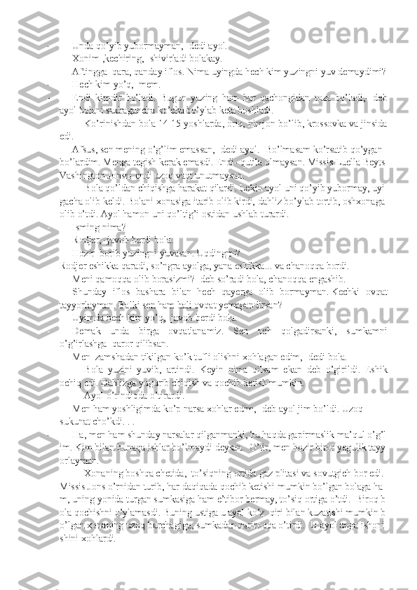 -                   Unda qo’yib	 yubormayman,-	 dedi	 ayol.
-                   Xonim	
 ,kechiring,	 -shivirladi	 bolakay.
-                   Aftingga     qara,	
 qanday	 iflos.	 Nima	 uyingda	 hech	 kim	 yuzingni	 yuv	 demaydimi?
-                   Hech	
 kim	 yo’q,     mem.
-                   Endi	
 kimdir	 bo’ladi.	 Bugun	 yuzing	 ham	 har	 qachongidan	 toza	 bo’ladi,-	 deb
ayol	
 bolani	 sudragancha	 ko’cha	 bo’ylab	 keta	 boshladi.
Ko’rinishdan	
 bola	 14-15	 yoshlarda,	 oriq,	 nimjon	 bo’lib,	 krossovka	 va	 jinsida
edi.
-                   Afsus,   sen   mening   o’g’lim   emassan,-   dedi   ayol.-   Bo’lmasam   ko’rsatib   qo’ygan  
bo’lardim.   Menga   tegish   kerak   emasdi.   Endi-   qutila   olmaysan.   Missis   Luella   Beyts  
Vashington   Jonsni   endi   uzoq   vaqt   unutmaysan.
Bola   qo’ldan   chiqishga   harakat   qilardi.   Lekin   ayol   uni   qo’yib   yubormay,   uyi
gacha   olib   keldi.   Bolani   xonasiga   itarib   olib   kirdi,   dahliz   bo’ylab   tortib,   oshxonaga  
olib   o’tdi.   Ayol	
 hamon	 uni	 qo’ltig’i	 ostidan	 ushlab	 turardi.
-                   Isming	
 nima?
-                   Rodjer,-
 javob	 berdi	 bola.
-                   Hozir     borib   yuzingni   yuvasan.   Uqdingmi?
Rodjer   eshikka   qaradi,   so’ngra   ayolga,   yana   eshikka...   va   chanoqqa   bordi.
-                   Meni   qamoqqa   olib   borasizmi?-   deb   so’radi   bola,   chanoqqa   engashib.
-                   Shunday	
 iflos	 bashara	 bilan	 hech	 qayerga	 olib	 bormayman.   Kechki	 ovqat
tayyorlayman.	
 Balki	 sen	 ham	 hali	 ovqat	 yemagandirsan?
-                   Uyimda	
 hech	 kim	 yo’q,-	 javob	 berdi	 bola.
-                   Demak	
 unda	 birga	 ovqatlanamiz.	 Sen	 och	 qolgadirsanki,	 sumkamni
o’g’irlashga     qaror	
 qilibsan.
-                   Men     zamshadan
 tikilgan	 ko’k	 tufli	 olishni	 xohlagan	 edim,-	 dedi	 bola.
Bola	
 yuzini	 yuvib,	 artindi.	 Keyin	 nima	 qilsam	 ekan	 deb	 o’girildi.	 Eshik
ochiq	
 edi.	 Dahlizga	 yugurib	 chiqish	 va	 qochib	 ketish	 mumkin.
Ayol	
 o’rindiqda	 o’tirardi.
-                   Men   ham   yoshligimda   ko’p   narsa   xohlar   edim,-   deb   ayol   jim   bo’ldi.   Uzoq
sukunat	
 cho’kdi.	 . .
-                   Ha,   men   ham   shunday   narsalar   qilganmanki,   bu   haqda   gapirmaslik   ma’qul   o’g’l
im.   Kim   bilan   bunaqa   ishlar   bo’lmaydi   deysan.     O’tir,   men   hozir   biror   yegulik   tayy
orlayman.
Xonaning   boshqa   chetida,     to’siqning   ortida   gaz   plitasi   va   sovutgich   bor   edi.  
Missis   Jons   o’rnidan   turib,   har   daqiqada   qochib   ketishi   mumkin   bo’lgan   bolaga   ha
m,   uning   yonida   turgan   sumkasiga   ham   e’tibor   bermay,   to’siq   ortiga   o’tdi.     Biroq   b
ola   qochishni   o’ylamasdi.   Buning   ustiga   u   ayol   ko’z     qiri   bilan   kuzatishi   mumkin   b
o’lgan   xonaning   uzoq   burchagiga,   sumkadan   nariroqqa   o’tirdi.     U   ayol   unga   ishoni
shini   xohlardi. 