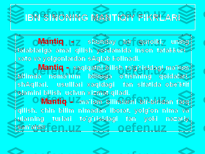 IBN   SIN О NING   M А NTIQIY   FIKRL А RI
M а ntiq   -     shund а y   bir   qur о lki ,   uning  
t а l а bl а rig а  а m а l   qilish   yord а mid а  ins о n   t а f а kkuri    
ха t о  v а  yolg о nl а rd а n   sAql а b   k о lin а di .
M а ntiq  -   ха qiq а tni   bilish   to'g'risid а gi   m а' lum  
bilimd а  n о m а' lum   bilimg а  o'tishning   q о id а l а ri , 
shAqll а ri ,    usulll а ri   ха qid а gi     f а n   sif а tid а  о b е' ktif  
о l а mini   bilish    uchun  х izm а t   qil а di .
  M а ntiq   -     m а' lum   biliml а rni   bir - birid а n   f а rq  
qilish ,  chin   bilim   nim а d а n   ib о r а t ,  yolg' о n   nim а  v а 
ul а rning   turl а ri   to'g'risid а gi   f а n   yoki   n а z а riy  
s а n 'а tdir . 