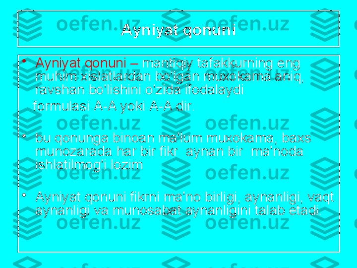 А yniyat   q о nuni
•
А yniyat   q о nuni  –   m а ntiqiy   t а f а kkurning   eng   
muhim  х isl а tl а rd а n   bo'lg а n   mu хо k а m а а niq , 
r а vsh а n   bo'lishini   o'zid а  if о d а l а ydi
    f о rmul а si  А-А  yoki  А-А  dir .
•
bu   q о nung а  bin оа n   m а' lum   mu хо k а m а,  b ах s  
mun о z а r а d а  h а r   bir   fikr   а yn а n   bir    m а' n о d а 
ishl а tilm о g'i   l о zim
•
А yniyat   q о nuni   fikrni   m а' n о  birligi , а yn а nligi ,  v а qt  
а yn а nligi   v а  mun о s а b а t  а yn а nligini   t а l а b   et а di . 