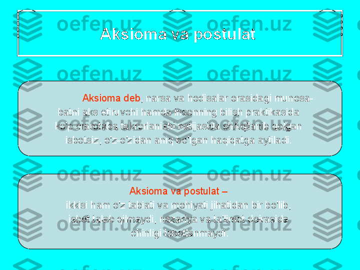 А ksi о m а  v а  p о stul а t  
А ksi о m а  d е b ,  n а rs а  v а  h о dis а l а r  о r а sid а gi   mun о s а -
b а tni  а ks   etiruvchi   h а md а  ins о nning   bilish   pr а ktik а sid а 
ko'p   m а r о t а b а  t а kr о rl а nishi   n а tij а sid а  shAqll а nib   q о lg а n  
isb о tsiz ,  o'z - o'zid а n  а niq   bo'lg а n   h а qiq а tg а а ytil а di . 
А ksi о m а  v а  p о stul а t  –  
ikkisi   h а m   o'z   t а bi а ti   v а  m о hiyati   jih а tid а n   bir   bo'lib , 
isb о t   t а l а b   qilm а ydi ,  n а z а riya   v а  t а' lim о t   d о ir а sid а 
chinligi   isb о tl а nm а ydi . 