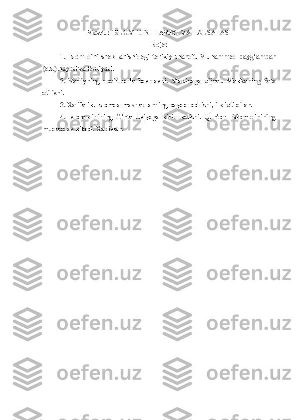 Mavzu:   ISLOM DINI TARIXI VA FALSAFASI
Reja:
1.   Islom   dini   shakllanishidagi   tarixiy   sharoit.   Muhammad   payg‘ambar
(a.s.) hayoti va faoliyati. 
2.   Vahiyning   nozil   bo‘la   boshlashi.   Madinaga   xijrat.   Makkaning   fatx
etilishi.
3. Xalifalik. Islomda mazhablarning paydo bo‘lishi, ilk ixtiloflar.
4.   Islom   dinining   O‘rta   Osiyoga   kirib   kelishi.   Qur'on     islom   dinining
muqaddas kitobi. Xadislar. 