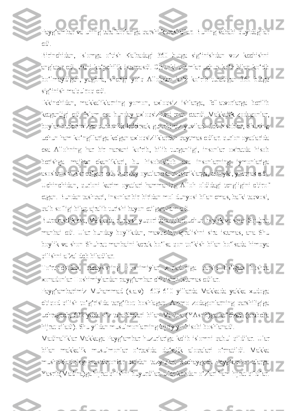 Payg‘ambar va uning tarafdorlariga qarshi kurashdilar. Buning sababi quyidagilar
edi.
Birinchidan,   Islomga   o‘tish   Ka'badagi   360   butga   sig‘inishdan   voz   kechishni
anglatar  edi. Buni  ko‘pchilik istamasdi.  CHunki  odamlar  uchun ko‘z bilan ko‘rib
bo‘lmaydigan,   yagona,   sherigi   yo‘q   Allohdan   ko‘z   ko‘rib   turadigan   360   butga
sig‘inish ma'qulroq edi.
Ikkinchidan,   makkaliklarning   yomon,   axloqsiz   ishlarga,   fe'l-atvorlarga   berilib
ketganligi   edi.   Islom   esa   bunday   axloqsizlikni   man   etardi.   Makkalik   zodagonlar,
boylar butlarimizga qurbonlik keltirsak gunohimiz yuviladi deb hisoblar, Shuning
uchun ham ko‘ngillariga kelgan axloqsizliklardan qaytmas edilar. qur'on oyatlarida
esa   Allohning   har   bir   narsani   ko‘rib,   bilib   turganligi,   insonlar   oxiratda   hisob
berishga   majbur   ekanliklari,   bu   hisob-kitob   esa   insonlarning   iymonlariga
asoslanishi zikr etilgan edi. Bunday oyatlar esa mushriklarga, tabiiyki, yoqmas edi.
Uchinchidan,   qur'oni   karim   oyatlari   hammaning   Alloh   oldidagi   tengligini   e'tirof
etgan. Bundan tashqari, insonlar bir-biridan mol-dunyosi bilan emas, balki taqvosi,
qalb sofligi bilan ajralib turishi bayon etilgan ham edi.
Butparastlik esa, Makkada quraysh yuqori tabaqalari uchun boylik va shon-Shuhrat
manbai   edi.   Ular   bunday   boylikdan,   mavqedan   ajralishni   sira   istamas,   ana   Shu
boylik va shon-Shuhrat  manbaini  kerak bo‘lsa  qon to‘kish bilan bo‘lsada  himoya
qilishni afzal deb biladilar.
To‘rtinchidan,   qurayshning   Hoshimiylar   xonadoniga   qarshi   bo‘lgan   boshqa
xonadonlar Hoshimiylardan payg‘ambar chiqishni istamas edilar.
Payg‘ambarimiz   Muhammad   (s.a.v)     609-610   yillarda   Makkada   yakka   xudoga
e'tiqod   qilish   to‘g‘risida   targ‘ibot   boshlagan.   Ammo   zodagonlarning   qarshiligiga
uchragach,  622  yilda  o‘z  tarafdorlari  bilan  Madina  (YAsrib)ga   ko‘chadi  (arabcha
hijrat qiladi). Shu yildan musulmonlarning hijriy yil hisobi boshlanadi.
Madinaliklar   Makkaga   Payg‘ambar   huzurlariga   kelib   islomni   qabul   qildilar.   Ular
bilan   makkalik   musulmonlar   o‘rtasida   do‘stlik   aloqalari   o‘rnatildi.   Makka
mushriklarining   musulmonlar   ustidan   tazyiqlari   kuchaygach   Payg‘ambar   ularga
Yasrib(Madina)ga hijrat qilishni buyurdilar. Ular ketidan o‘zlari ham hijrat qildilar. 