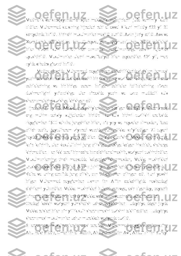 Madinalik   «ansor»(«yordamchi»)lar   makkalik   muhojirlarni   juda   samimiy   kutib
oldilar.   Muhammad   s.a.v.ning   hijratlari   rabi   al-avval   8-kuni   milodiy   622   yil   20
sentyabrda bo‘ldi. Birinchi musulmonlar masjidi qurildi. Azon joriy etildi. Avs va
Xazraj   arab   qabilalari   va   Banu   Qurayza,   Banu   Qaynuqo',   Banu   Nadir   qabilalari
bilan   o‘zaro   sulh   tuzildi.   Har   tomondan   musulmonlarga   qarshi   hujumlar
uyushtirildi.   Musulmonlar   ularni   muvaffaqiyat   bilan   qaytardilar.   624   yil,   mart
oyida «Badr» g‘azoti bo‘ldi.
Madina   davrida   Muhammad   payg‘ambar   etakchiliklaridagi   islom   jamoasi
yaqin davlatlar orasida tuzilajak kuchli bir davlatning vazifalarini bajarib, turli arab
qabilalarining   va   bir-biriga   qaram   bo‘lgan   qabilalar   ittifoqlarining   o‘zaro
dushmanligini   yo‘qotishga   ular   o‘rtasida   yaqin   va   uzoq   muddatli   sulx
shartnomalarini tuzishga kirishgan edi. 
Hijratning   6   -   yilida   Makka   qurayshiylari   bilan   tuzilgan   Xudaybiya   shartnomasi
eng   muhim   tarixiy   xujjatlardan   biridir.   Bu   sulx   bitimi   tuzilishi   arafasida
Payg‘ambar   1500   sahoba   jangchilar   bilan,   o‘q-yoy   va   nayzalar   olmasdan,   faqat
qilich   taqib,   Baytulharam   ziyorati   vaqtida   qurbonlikka   so‘yiladigan   70   tuyani
haydab,   Makka   shahriga   yaqin   keldilar.   Bu   kichik   qo‘shin   Makka   mushriklariga
ko‘p   ko‘rinib,   ular   Rasulullohni   jang   qilishga,   urushga   kelgan   hisoblab,   shaharga
kiritmadilar. Har ikki taraf bir necha bor elchilar almashib, vaziyatni tushintirdilar.
Musulmonlarning   tinch   maqsadda   kelganiga   ishonmasdan,   Makka   mushriklari
urushga   tayyorlanib   turdilar.   Ammo   johiliyat   zamonlarida   ham   Baytulharamda   -
Ka'ba   va   uning   atrofida   jang   qilish,   qon   to‘kish   man   qilingan   edi.   Buni   yaxshi
bilgan   Muhammad   payg‘ambar   Usmon   ibn   Affon   etakchiligida   navbatdagi
elchilarni   yubordilar.   Makka   mushriklari   bularni   garovga,   asir   olganday,   qaytarib
jo‘natmadilar. Musulmonlar ham Makka vakillarini vaqtincha ushlab turdilar.
Oradagi   keskin   vaziyatni   yumshatish   uchun   payg‘ambar   Hudaybiya   degan   joyda
Makka raislari bilan o‘n yillik sulh shartnomasini tuzishni taklif etdilar. Hudaybiya
shartnomasi musulmonlar uchun murakkab vaziyatda tuzildi.
SHartnomaga   musulmonlar   jamoasi   tarafidan   Muhammad   payg‘ambardan   so‘ng
Abu Bakr Siddiq, Umar ibn al-Xattob, Abdurahmon ibn Avf, Abdulloh ibn Suhayl 