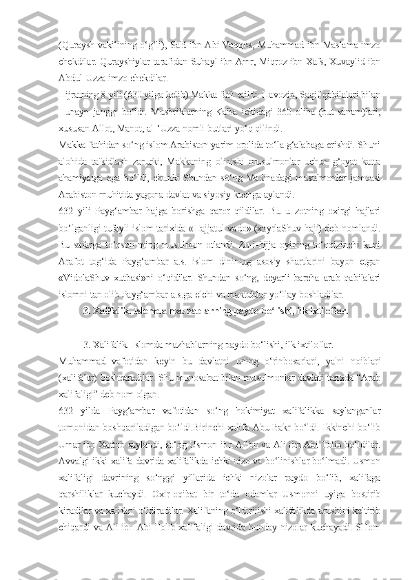 (Quraysh vakilining o‘g‘li), Sa'd ibn Abi Vaqqos, Muhammad ibn Maslama imzo
chekdilar. Qurayshiylar tarafidan Suhayl ibn Amr, Miqroz ibn Xafs, Xuvaylid ibn
Abdul-Uzza imzo chekdilar.
Hijratning 8-yili (630 yilga kelib) Makka fath etildi. Havozin, Saqif qabilalari bilan
Hunayn   janggi   bo‘ldi.   Mushriklarning   Ka'ba   ichidagi   360   oliha   (but-sanam)lari,
xususan Allot, Manot, al-‘Uzza nomli butlari yo‘q qilindi.
Makka fathidan so‘ng islom Arabiston yarim orolida to‘la g‘alabaga erishdi. Shuni
alohida   ta'kidlash   zarurki,   Makkaning   olinishi   musulmonlar   uchun   g‘oyat   katta
ahamiyatga   ega   bo‘ldi,   chunki   Shundan   so‘ng   Madinadagi   musulmonlar   jamoasi
Arabiston muhitida yagona davlat va siyosiy kuchga aylandi.
632   yili   Payg‘ambar   hajga   borishga   qaror   qildilar.   Bu   u   zotning   oxirgi   hajlari
bo‘lganligi tufayli islom tarixida «Hajjatul vado» (xayrlaShuv haji) deb nomlandi.
Bu   safarga   to‘qson   ming   musulmon   otlandi.   Zu-l-hijja   oyining   to‘qqizinchi   kuni
Arafot   tog‘ida   Payg‘ambar   a.s.   islom   dinining   asosiy   shartlarini   bayon   etgan
«VidolaShuv   xutbasi»ni   o‘qidilar.   Shundan   so‘ng,   deyarli   barcha   arab   qabilalari
islomni tan olib Payg‘ambar a.s.ga elchi va maktublar yo‘llay boshladilar.
3. Xalifalik. Islomda mazhablarning paydo bo‘lishi, ilk ixtiloflar.
3. Xalifalik. Islomda mazhablarning paydo bo‘lishi, ilk ixtiloflar.
Muhammad   vafotidan   keyin   bu   davlatni   uning   o‘rinbosarlari,   ya'ni   noiblari
(xalifalar) boshqaradilar. Shu munosabat bilan musulmonlar davlati tarixda “Arab
xalifaligi” deb nom olgan. 
632   yilda   Payg‘ambar   vafotidan   so‘ng   hokimiyat   xalifalikka   saylanganlar
tomonidan boshqariladigan bo‘ldi.Birinchi xalifa Abu Bakr bo‘ldi. Ikkinchi bo‘lib
Umar ibn Xattob saylandi, so‘ng Usmon ibn Affon va Ali ibn Abi Tolib bo‘ldilar.
Avvalgi ikki xalifa davrida xalifalikda ichki nizo va bo‘linishlar bo‘lmadi. Usmon
xalifaligi   davrining   so‘nggi   yillarida   ichki   nizolar   paydo   bo‘lib,   xalifaga
qarshiliklar   kuchaydi.   Oxir-oqibat   bir   to‘da   odamlar   Usmonni   uyiga   bostirib
kiradilar va xalifani o‘ldiradilar. Xalifaning o‘ldirilishi xalifalikda urushini keltirib
chiqardi va Ali ibn Abi Tolib xalifaligi davrida bunday nizolar kuchayadi. SHom 