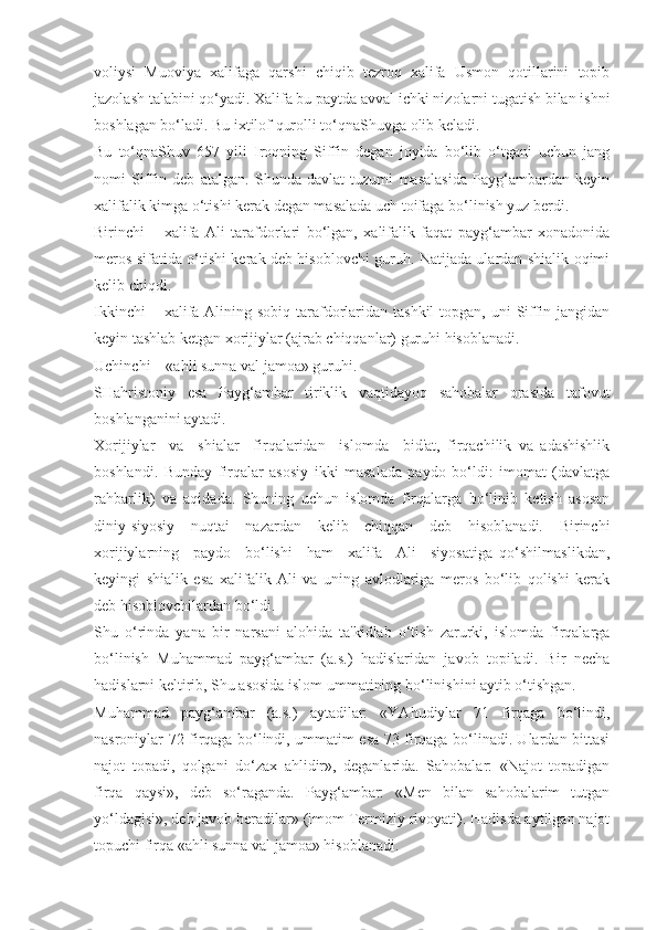 voliysi   Muoviya   xalifaga   qarshi   chiqib   tezroq   xalifa   Usmon   qotillarini   topib
jazolash talabini qo‘yadi. Xalifa bu paytda avval ichki nizolarni tugatish bilan ishni
boshlagan bo‘ladi. Bu ixtilof qurolli to‘qnaShuvga olib keladi.
Bu   to‘qnaShuv   657   yili   Iroqning   Siffin   degan   joyida   bo‘lib   o‘tgani   uchun   jang
nomi   Siffin   deb   atalgan.   Shunda   davlat   tuzumi   masalasida   Payg‘ambardan   keyin
xalifalik kimga o‘tishi kerak degan masalada uch toifaga bo‘linish yuz berdi. 
Birinchi   –   xalifa   Ali   tarafdorlari   bo‘lgan,   xalifalik   faqat   payg‘ambar   xonadonida
meros sifatida o‘tishi kerak deb hisoblovchi guruh. Natijada ulardan shialik oqimi
kelib chiqdi.
Ikkinchi  – xalifa Alining sobiq tarafdorlaridan tashkil  topgan,  uni  Siffin jangidan
keyin tashlab ketgan xorijiylar (ajrab chiqqanlar) guruhi hisoblanadi.
Uchinchi – «ahli sunna val jamoa» guruhi.
SHahristoniy   esa   Payg‘ambar   tiriklik   vaqtidayoq   sahobalar   orasida   tafovut
boshlanganini aytadi. 
Xorijiylar     va     shialar     firqalaridan     islomda     bid'at,   firqachilik   va   adashishlik
boshlandi.   Bunday   firqalar   asosiy   ikki   masalada   paydo   bo‘ldi:   imomat   (davlatga
rahbarlik)   va   aqidada.   Shuning   uchun   islomda   firqalarga   bo‘linib   ketish   asosan
diniy-siyosiy   nuqtai   nazardan   kelib   chiqqan   deb   hisoblanadi.   Birinchi
xorijiylarning     paydo     bo‘lishi     ham     xalifa     Ali     siyosatiga   qo‘shilmaslikdan,
keyingi   shialik   esa   xalifalik   Ali   va   uning   avlodlariga   meros   bo‘lib   qolishi   kerak
deb hisoblovchilardan bo‘ldi.
Shu   o‘rinda   yana   bir   narsani   alohida   ta'kidlab   o‘tish   zarurki,   islomda   firqalarga
bo‘linish   Muhammad   payg‘ambar   (a.s.)   hadislaridan   javob   topiladi.   Bir   necha
hadislarni keltirib, Shu asosida islom ummatining bo‘linishini aytib o‘tishgan.
Muhammad   payg‘ambar   (a.s.)   aytadilar:   «YAhudiylar   71   firqaga   bo‘lindi,
nasroniylar 72 firqaga bo‘lindi, ummatim esa 73 firqaga bo‘linadi. Ulardan bittasi
najot   topadi,   qolgani   do‘zax   ahlidir»,   deganlarida.   Sahobalar:   «Najot   topadigan
firqa   qaysi»,   deb   so‘raganda.   Payg‘ambar:   «Men   bilan   sahobalarim   tutgan
yo‘ldagisi», deb javob beradilar» (imom Termiziy rivoyati). Hadisda aytilgan najot
topuchi firqa «ahli sunna val jamoa» hisoblanadi. 