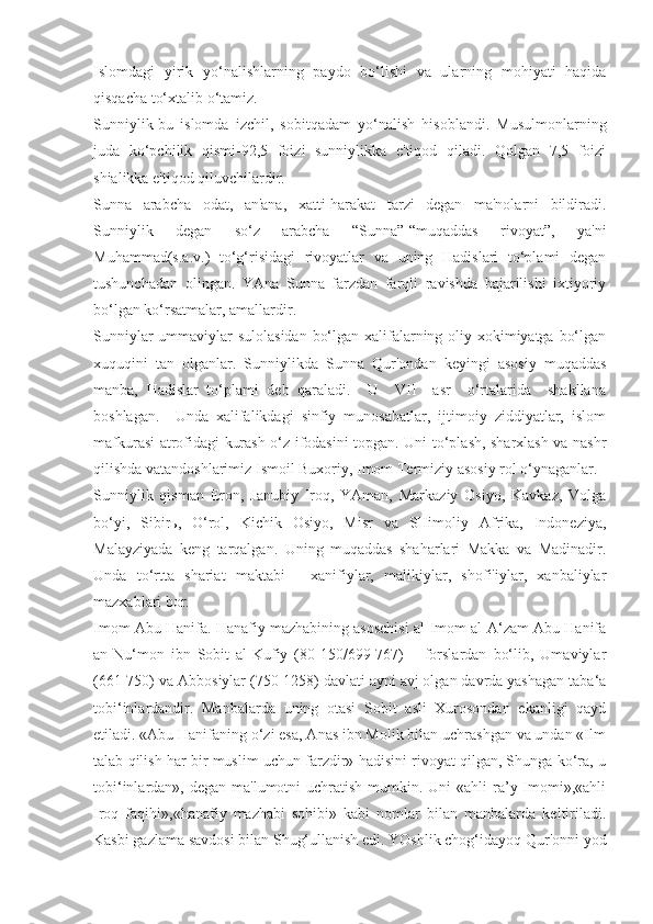 Islomdagi   yirik   yo‘nalishlarning   paydo   bo‘lishi   va   ularning   mohiyati   haqida
qisqacha to‘xtalib o‘tamiz.
Sunniylik-bu   islomda   izchil,   sobitqadam   yo‘nalish   hisoblandi.   Musulmonlarning
juda   ko‘pchilik   qismi-92,5   foizi   sunniylikka   e'tiqod   qiladi.   Qolgan   7,5   foizi
shialikka e'tiqod qiluvchilardir.
Sunna   arabcha   odat,   an'ana,   xatti-harakat   tarzi   degan   ma'nolarni   bildiradi.
Sunniylik   degan   so‘z   arabcha   “Sunna”-“muqaddas   rivoyat”,   ya'ni
Muhammad(s.a.v.)   to‘g‘risidagi   rivoyatlar   va   uning   Hadislari   to‘plami   degan
tushunchadan   olingan.   YAna   Sunna   farzdan   farqli   ravishda   bajarilishi   ixtiyoriy
bo‘lgan ko‘rsatmalar, amallardir.
Sunniylar  ummaviylar sulolasidan bo‘lgan xalifalarning oliy xokimiyatga bo‘lgan
xuquqini   tan   olganlar.   Sunniylikda   Sunna   Qur'ondan   keyingi   asosiy   muqaddas
manba,   Hadislar   to‘plami   deb   qaraladi.     U     VII     asr     o‘rtalarida     shakllana
boshlagan.     Unda   xalifalikdagi   sinfiy   munosabatlar,   ijtimoiy   ziddiyatlar,   islom
mafkurasi atrofidagi kurash o‘z ifodasini topgan. Uni to‘plash, sharxlash va nashr
qilishda vatandoshlarimiz Ismoil Buxoriy, Imom Termiziy asosiy rol o‘ynaganlar.
Sunniylik   qisman   Eron,   Janubiy   Iroq,   YAman,   Markaziy   Osiyo,   Kavkaz,   Volga
bo‘yi,   Sibir ь ,   O‘rol,   Kichik   Osiyo,   Misr   va   SHimoliy   Afrika,   Indoneziya,
Malayziyada   keng   tarqalgan.   Uning   muqaddas   shaharlari   Makka   va   Madinadir.
Unda   to‘rtta   shariat   maktabi   -   xanifiylar,   malikiylar,   shofi'iylar,   xanbaliylar
mazxablari bor.
Imom Abu Hanifa. Hanafiy mazhabining asoschisi al-Imom al-A‘zam Abu Hanifa
an-Nu‘mon   ibn   Sobit   al-Kufiy   (80-150/699-767)   –   forslardan   bo‘lib,   Umaviylar
(661-750) va Abbosiylar (750-1258) davlati ayni avj olgan davrda yashagan taba‘a
tobi‘inlardandir.   Manbalarda   uning   otasi   Sobit   asli   Xurosondan   ekanligi   qayd
etiladi. «Abu Hanifaning o‘zi esa, Anas ibn Molik bilan uchrashgan va undan «Ilm
talab qilish har bir muslim uchun farzdir» hadisini rivoyat qilgan, Shunga ko‘ra, u
tobi‘inlardan», degan ma'lumotni  uchratish  mumkin. Uni  «ahli  ra’y Imomi»,«ahli
Iroq   faqihi»,«hanafiy   mazhabi   sohibi»   kabi   nomlar   bilan   manbalarda   keltiriladi.
Kasbi gazlama savdosi bilan Shug‘ullanish edi. YOshlik chog‘idayoq Qur'onni yod 