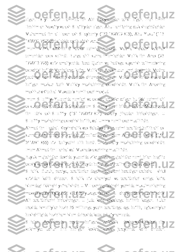 olgan.   18   yil   ustozi   Hammod   ibn   Abi   Sulaymondan   tahsil   olgan.   Fiqh   ilmini
Ibrohim an-Naxa‘iy va ash-SHa‘biydan olgan. Abu Hanifaning etuk shogirdlaridan
Muhammad   ibn   al-Hasan   ash-SHayboniy   (132-189/709-805),   Abu   Yusuf   (113-
182/731-769)larni alohida aytib o‘tish zarur.
Imom   Molik.   «Ashob   al-hadis»   oqimiga   Hijozda   Madina   maktabi   vakillari
tomonidan   asos   solindi.   Bunga   ahli   sunna   imomlaridan   Molik   ibn   Anas   (93-
179/712-795)   «o‘z   amaliyotida   faqat   Qur'on   va   hadisga   suyanish   ta'limoti»ning
asoschisi bo‘ldi. Manbalarga ko‘ra, Molik ibn Anas butun umri davomida Madina
(qadimgi   nomi   YAsrib)   shahridan   chiqmagan.   Imom   Molik   nomi   bilan   mashhur
bo‘lgan   mazkur   faqih   Molikiy   mazhabining   asoschisidir.   Molik   ibn   Anasning
mashhur «Kitob al-Muvatto'» nomli asari mavjud. 
Imom   SHofi‘iy.   YUqorida   nomlari   va   asoschilari   zikr   etilgan   bu   ikki   oqimni   ahl
as-sunna   imomlaridan   bo‘lmish   Imom   SHofi‘iy   nomi   bilan   mashhur   Muhammad
ibn   Idris   ash-SHofi‘iy   (151-179/767-804)   nazariy   jihatdan   birlashtirgan.   U
SHofi‘iy mazhabining asoschisi bo‘lib, «al-Umm» nomli asar muallifidir. 
Ahmad ibn Hanbal. Keyinchalik «as-Salafiyyun»lar oqimi tarafdori bo‘lib ahl as-
sunnaning  to‘rtinchi  imomi  deb  e'tirof   etiladigan  Imom  Ahmad  ibn  Hanbal   (164-
241/781-855)   o‘z   faoliyatini   olib   bordi.   U   Hanbaliy   mazhabining   asoschisidir.
Imom Ahmad ibn Hanbal «al-Musnad» asarining muallifidir.
Buyuk   mujtahidlar   davrida   yuqorida   zikr   etilgan   mujtahidlar   nomi   bilan   bog‘liq
asosiy sunniy huquqiy mazhablar paydo bo‘ldi va o‘z ta'limotini shakllantirdi. 
SHialik.  Guruh,  partiya,  tarafdorlar  degan  ma'nolarni beradigan arabcha ―shia‖
so‘zidan   kelib   chiqqan.   SHialik   o‘z   ahamiyati   va   tarafdorlari   soniga   ko‘ra
islomdagi ikkinchi yo‘nalishdir. U VII asrning ikkinchi yarmida musulmonlarning
maxsus va siyosiy guruhi sifatida   yuzaga  kelgan.  U  choryorlarning  to‘rtinchisi
Ali   tarafdorlarini   birlashtirgan.   U   juda   ko‘p   sektalarga   bo‘linib   ketgan.   Bular
orasida   ismoiliylar   hozir   35   millionga   yaqin   tarafdorga   ega   bo‘lib,   og‘axoniylar
boshchiligida hozir ham islom doirasida katta rol o‘ynamoqda.
SHialar     Arabistonda     paydo     bo‘lgan     teokratik     davlat-xalifalikdagi   oliy
xokimiyat   uchun   olib   borilgan   keskin   kurash   jarayonida   kelib   chiqqan. 