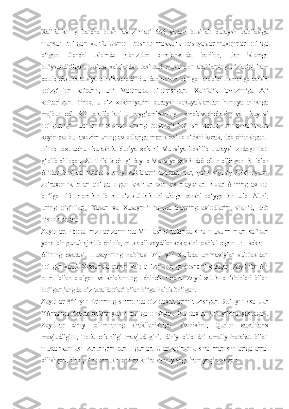 Xalifalikning   barcha   bosh   lavozimlari   644   yildan   boshlab   quraysh   qabilasiga
mansub   bo‘lgan   xalifa   Usmon   boshliq   makkalik   oqsuyaklar-muxojirlar   qo‘liga
o‘tgan.   Garchi   islomda   jabr-zulm   qoralansa-da,   baribir,   ular   islomga
bo‘ysundirilgan   boshqa   xalqlardan   tashqari   musulmon   arablarning   o‘zlarini   ham
qattiq ekspluatatsiya qilishaveradi. Bundan norozi bo‘lgan arablar Usmonga qarshi
qo‘zg‘olon   ko‘tarib,   uni   Madinada   o‘ldirishgan.   Xalifalik   lavozimiga   Ali
ko‘tarilgan.   Biroq,   u   o‘z   xokimiyatini   quraysh   oqsuyaklaridan   himoya   qilishga
majbur   edi.   Ali   tarafdorlari   u   payg‘ambarning     amakivachchasi     va     kuyovi
bo‘lganligi     uchun   musulmonlarning   boshlig‘i   bo‘lishi   kerak,   uning   vafotidan
keyin esa bu lavozim uning avlodlariga meros bo‘lib o‘tishi kerak, deb chiqishgan.
Biroq   taxt   uchun   kurashda   Suriya   xokimi   Muoviya   boshliq   quraysh   zodagonlari
g‘olib chiqqan. Ali tiriklik chog‘idayoq Muoviya xalifa deb e'lon qilingan. SHialar
Alidan   boshqa   barcha   sunniy   xalifalarni   uzurpatorlar,   ya'ni   siyosiy   hokimiyatni
zo‘ravonlik   bilan   qo‘lga   olgan   kishilar   deb   hisoblaydilar.   Bular   Alining   avlodi
bo‘lgan   12   imomdan   iborat   o‘z   sulolalarini   ularga   qarshi   qo‘yganlar.   Ular   Alini,
uning   o‘g‘illari   -Xasan   va   Xusaynni   hamda   ularning   avlodlarini   shahid,   deb
hisoblashgan.
Zaydilar.   Feodal   nizolar   zaminida   VIII   asr   o‘rtalarida   shia   musulmonlari   safidan
yana bir guruh ajralib chiqib, mustaqil zaydilar sektasini tashkil etgan. Bu sekta –
Alining   evarasi,   Husaynning   nabirasi   740   yili   Kufada   ummaviylar   sulolasidan
bo‘lgan xalifa Xishomga qarshi xalq qo‘zg‘aloniga boshchilik qilgan Zayd ibn Ali
nomi   bilan   atalgan   va   shialarning   uchinchi   imomi   Zayd   xalifa   qo‘shinlari   bilan
bo‘lgan jangda o‘z tarafdorlari bilan birga halok bo‘lgan.
Zaydilar  864  yili   Eronning  shimolida  o‘z  davlatlarini   tuzishgan.  901  yili   esa   ular
YAmanda   davlat   hokimiyatini   qo‘lga   olishgan.   Bu   davlat   300   yilcha   yashagan.
Zaydilar   diniy   ta'limotning   shakllanishiga   ishonishni,   Qur'on   «azaldan»
mavjudligini,   iroda   erkinligi   mavjudligini,   diniy   e'tiqodni   amaliy   harakat   bilan
mustahkamlash   zarurligini   tan   olganlar.   Ular   ko‘pgina   shia   marosimlariga   amal
qilishgan, biroq o‘z turmush tarziga ko‘ra sunniylarga ham yaqin turgan. 