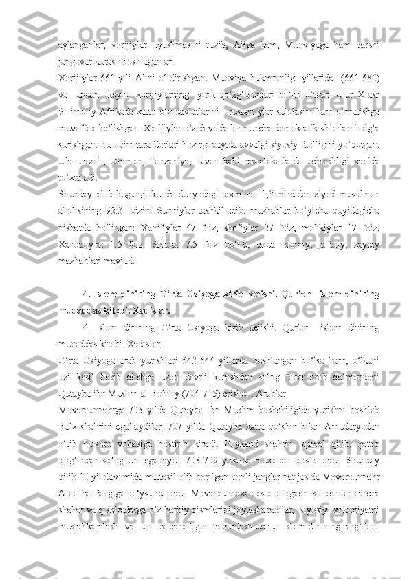 aylanganlar,   xorijiylar   uyushmasini   tuzib,   Aliga   ham,   Muoviyaga   ham   qarshi
jangovar kurash boshlaganlar.
Xorijiylar   661   yili   Alini   o‘ldirishgan.   Muoviya   hukmronligi   yillarida     (661-680)
va     undan     keyin     xorijiylarning     yirik   qo‘zg‘olonlari   bo‘lib   o‘tgan.   Ular   X   asr
SHimoliy  Afrikada  xatto o‘z  davlatlarini   -  rustamiylar  sulolasini  ham   o‘rnatishga
muvaffaq bo‘lishgan. Xorijiylar o‘z davrida birmuncha demokratik shiorlarni olg‘a
surishgan. Bu oqim tarafdorlari hozirgi paytda avvalgi siyosiy faolligini yo‘qotgan.
Ular   Jazoir,   Ummon,   Tanzaniya,   Livan   kabi   mamlakatlarda   uchrashligi   xaqida
to‘xtaladi.
Shunday qilib bugungi  kunda dunyodagi taxminan 1,3 mlrd.dan ziyod musulmon
aholisining   92.3   foizini   Sunniylar   tashkil   etib,   mazhablar   bo‘yicha   quyidagicha
nisbatda   bo‘lingan:   Xanifiylar   47   foiz,   shofiylar   27   foiz,   molikiylar   17   foiz,
Xanbaliylar   1.5   foiz.   Shialar   7.5   foiz   bo‘lib,   unda   islomiy,   ja'fariy,   zaydiy
mazhablari mavjud.
4.   Islom   dinining   O‘rta   Osiyoga   kirib   kelishi.   Qur'on     islom   dinining
muqaddas kitobi. Xadislar.
4.   Islom   dinining   O‘rta   Osiyoga   kirib   kelishi.   Qur'on     islom   dinining
muqaddas kitobi. Xadislar.
O‘rta   Osiyoga   arab   yurishlari   643-644   yillarda   boshlangan   bo‘lsa   ham,   o‘lkani
uzil-kesil   bosib   olishga   uzoq   davrli   kurashdan   so‘ng   faqat   arab   qo‘mondoni
Qutayba ibn Muslim al-Bohiliy (704-715) erishdi.. Arablar
Movarounnahrga   705   yilda   Qutayba   Ibn   Muslim   boshchiligida   yurishni   boshlab
Balx   shahrini   egallaydilar.   707   yilda   Qutayba   katta   qo‘shin   bilan   Amudaryodan
o‘tib   Buxoro   vohasiga   bostirib   kiradi.   Poykand   shahrini   qamal   qilib,   qattiq
qirg‘indan   so‘ng   uni   egallaydi.   708-709   yillarda   Buxoroni   bosib   oladi.   Shunday
qilib 10 yil davomida muttasil olib borilgan qonli janglar natijasida Movarounnahr
Arab halifaligiga bo‘ysundiriladi. Movarounnaxr bosib olingach istilochilar barcha
shahar va qishloqlarga o‘z harbiy qismlarini joylashtiradilar,  siyosiy  xokimiyatni
mustahkamlash     va     uni   barqarorligini   ta'minlash   uchun   Islom   dinining  targ‘iboti 