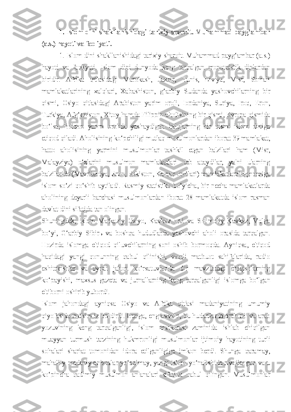 1.   Islom   dini   shakllanishidagi   tarixiy   sharoit.   Muhammad   payg‘ambar
(a.s.) hayoti va faoliyati. 
1. Islom dini shakllanishidagi tarixiy sharoit. Muhammad payg‘ambar (a.s.)
hayoti   va   faoliyati.   Islom   dini   dunyoda   keng   tarqalgan   monoteistik   dinlardan
biridir.   Afrika   qit'asidagi   Marokash,   Jazoir,   Tunis,   Liviya,   Misr,   Somali
mamlakatlarining   xalqlari,   Xabashiston,   g‘arbiy   Sudanda   yashovchilarning   bir
qismi,   Osiyo   qit'asidagi   Arabiston   yarim   oroli,   Iordaniya,   Suriya,   Iroq,   Eron,
Turkiya, Afg‘oniston, Xitoy hamda Filippin aholisining bir qismi, Evropa qismida
bo‘lsa,   Bolqon   yarim   orolida   yashaydigan   halqlarning   bir   qismi   islom   diniga
etiqod qiladi. Aholisining ko‘pchiligi mutlaq musulmonlardan iborat 39 mamlakat,
hatto   aholisining   yarmini   musulmonlar   tashkil   etgan   ba'zilari   ham   (Misr,
Malayziya)   o‘zlarini   musulmon   mamlakatlari   deb   ataydilar,   ya'ni   ularning
ba'zilarida (Mavritaniya, Eron, Pokiston, Kamar orollari) mamlakatlarning nomiga
islom   so‘zi   qo‘shib   aytiladi.  Rasmiy   statistika   bo‘yicha,  bir   necha   mamlakatlarda
aholining   deyarli   barchasi   musulmonlardan   iborat   28   mamlakatda   islom   rasman
davlat dini sifatida tan olingan.
Shuningdek,   islom   Markaziy   Osiyo,   Kavkaz   orti   va   SHimoliy   Kavkaz,   Volga
bo‘yi,   G‘arbiy   Sibir ь   va   boshqa   hududlarda   yashovchi   aholi   orasida   tarqalgan.
Hozirda   islomga   e'tiqod   qiluvchilarning   soni   oshib   bormoqda.   Ayniqsa,   e'tiqod
haqidagi   yangi   qonunning   qabul   qilinishi,   vaqtli   matbuot   sahifalarida,   radio
eshittirishlar   va   oynai   jahon   ko‘rsatuvlarida   din   mavzuidagi   chiqishlarning
ko‘payishi,   maxsus   gazeta   va   jurnallarning   keng   tarqalganligi   islomga   bo‘lgan
e'tiborni oshirib yubordi.
Islom   jahondagi   ayniqsa   Osiyo   va   Afrika   qit'asi   madaniyatining   umumiy
qiyofasida muhim iz qoldirdi. Bunga, eng avvalo, bu hududlarda arab tili va arab
yozuvining   keng   tarqalganligi,   islom   mafkurasi   zaminida   ishlab   chiqilgan
muayyan   turmush   tarzining   hukmronligi   musulmonlar   ijtimoiy   hayotining   turli
sohalari   shariat   tomonidan   idora   etilganligiga   imkon   berdi.   Shunga   qaramay,
mahalliy madaniy an'analar yo‘qolmay, yangi islom yo‘nalishida rivojlangan va u
ko‘pincha   qadimiy   musulmon   an'analari   sifatida   qabul   qilingan.   Musulmonlar 