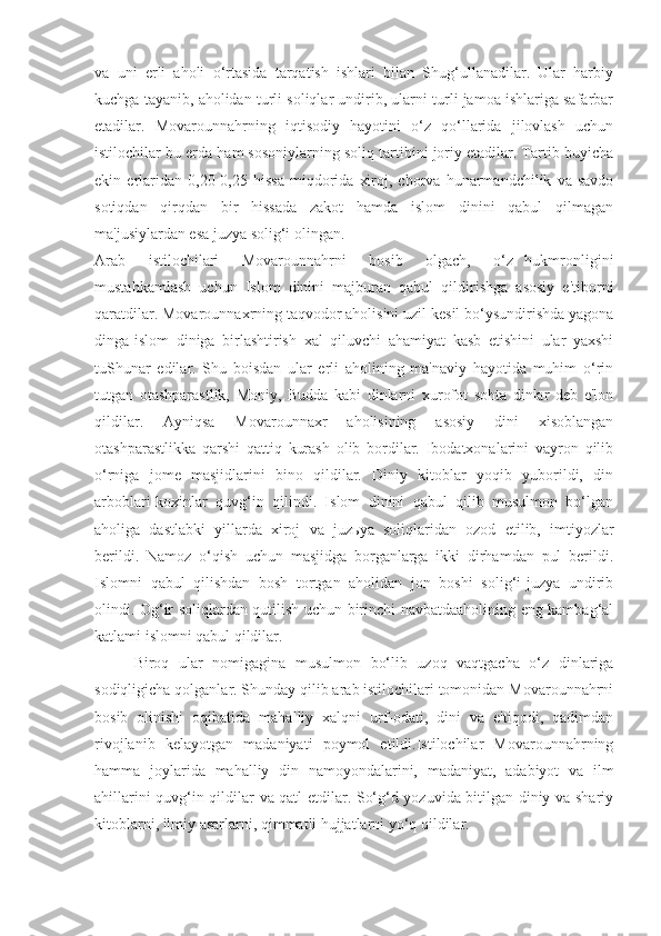 va   uni   erli   aholi   o‘rtasida   tarqatish   ishlari   bilan   Shug‘ullanadilar.   Ular   harbiy
kuchga tayanib, aholidan turli soliqlar undirib, ularni turli jamoa ishlariga safarbar
etadilar.   Movarounnahrning   iqtisodiy   hayotini   o‘z   qo‘llarida   jilovlash   uchun
istilochilar bu erda ham sosoniylarning soliq tartibini joriy etadilar. Tartib buyicha
ekin   erlaridan   0,20-0,25   hissa   miqdorida   xiroj,   chorva   hunarmandchilik   va   savdo
sotiqdan   qirqdan   bir   hissada   zakot   hamda   islom   dinini   qabul   qilmagan
ma'jusiylardan esa juzya solig‘i olingan.
Arab     istilochilari     Movarounnahrni     bosib     olgach,     o‘z   hukmronligini
mustahkamlash   uchun   Islom   dinini   majburan   qabul   qildirishga   asosiy   e'tiborni
qaratdilar. Movarounnaxrning taqvodor aholisini uzil kesil bo‘ysundirishda yagona
dinga-islom   diniga   birlashtirish   xal   qiluvchi   ahamiyat   kasb   etishini   ular   yaxshi
tuShunar   edilar.   Shu   boisdan   ular   erli   aholining   ma'naviy   hayotida   muhim   o‘rin
tutgan   otashparastlik,   Moniy,   Budda   kabi   dinlarni   xurofot   sohta   dinlar   deb   e'lon
qildilar.   Ayniqsa   Movarounnaxr   aholisining   asosiy   dini   xisoblangan
otashparastlikka   qarshi   qattiq   kurash   olib   bordilar.   Ibodatxonalarini   vayron   qilib
o‘rniga   jome   masjidlarini   bino   qildilar.   Diniy   kitoblar   yoqib   yuborildi,   din
arboblari-koxinlar   quvg‘in   qilindi.   Islom   dinini   qabul   qilib   musulmon   bo‘lgan
aholiga   dastlabki   yillarda   xiroj   va   juz ь ya   soliqlaridan   ozod   etilib,   imtiyozlar
berildi.   Namoz   o‘qish   uchun   masjidga   borganlarga   ikki   dirhamdan   pul   berildi.
Islomni   qabul   qilishdan   bosh   tortgan   aholidan   jon   boshi   solig‘i-juzya   undirib
olindi. Og‘ir soliqlardan qutilish uchun birinchi navbatdaaholining eng kambag‘al
katlami islomni qabul qildilar.
Biroq   ular   nomigagina   musulmon   bo‘lib   uzoq   vaqtgacha   o‘z   dinlariga
sodiqligicha qolganlar. Shunday qilib arab istilochilari tomonidan Movarounnahrni
bosib   olinishi   oqibatida   mahalliy   xalqni   urf-odati,   dini   va   e'tiqodi,   qadimdan
rivojlanib   kelayotgan   madaniyati   poymol   etildi.Istilochilar   Movarounnahrning
hamma   joylarida   mahalliy   din   namoyondalarini,   madaniyat,   adabiyot   va   ilm
ahillarini quvg‘in qildilar va qatl etdilar. So‘g‘d yozuvida bitilgan diniy va shariy
kitoblarni, ilmiy asarlarni, qimmatli hujjatlarni yo‘q qildilar. 