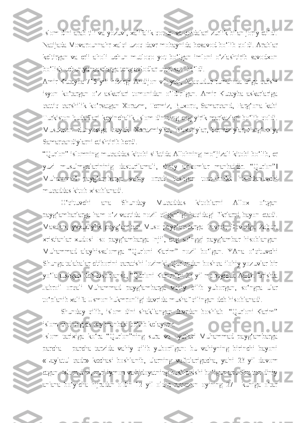 Islom dini arab tili va yozuvi, xalifalik qonun va qoidalari zurlik bilan joriy etildi.
Natijada Movarounnahr xalqi uzoq davr mobaynida besavod bo‘lib qoldi. Arablar
keltirgan   va   erli   aholi   uchun   mutloqo   yot   bo‘lgan   imloni   o‘zlashtirib   savodxon
bo‘lish uchun yanaasrlarga teng avlodlar umri sarf bo‘ldi.
Amir  Kutayba  715 yili  hozirgi  Andijon viloyati, Jalaquduq tumanida  unga qarshi
isyon   ko‘targan   o‘z   askarlari   tomonidan   o‘ldirilgan.   Amir   Kutayba   askarlariga
qattiq   qarshilik   ko‘rsatgan   Xorazm,   Termiz,   Buxoro,   Samarqand,   Farg‘ona   kabi
Turkiston hududlari keyinchalik Islom dinining eng yirik markazlari bo‘lib qoldi.
Musulmon   dunyosiga   buyuk   Xorazmiylar,   Buxoriylar, Termiziylar, Farg‘oniy,
Samarqandiylarni etishtirib berdi.
“Qur'on” islomning muqaddas kitobi sifatida Allohning mo‘'jizali kitobi bo‘lib, er
yuzi   musulmonlarininig   dasturilamali,   diniy   ahkomlar   manbaidir.   “Qur'on”‖
Muhammad   payg‘ambarga   vahiy   orqali   tushgan   toat-ibodat   hisoblanuvchi
muqaddas kitob xisoblanadi.
O‘qituvchi     ana     Shunday     Muqaddas     kitoblarni     Allox     o‘tgan
payg‘ambarlarga   ham   o‘z   vaqtida   nozil   qilganligi   haqidagi   fikrlarni   bayon   etadi.
Masalan,   yaxudiylik   payg‘ambari   Muso   payg‘ambarga   Tavrot,   Dovudga   Zabur,
xristianlar   xudosi   Iso   payg‘ambarga   Injil,   eng   so‘nggi   payg‘ambar   hisoblangan
Muhammad   alayhissalomga   “Qur'oni   Karim”   nozil   bo‘lgan.   YAna   o‘qituvchi
Shunga talabalar e'tiborini qaratishi lozimki, Qur'ondan boshqa ilohiy yozuvlar bir
yo‘la tushgan deb hisoblansa, “Qur'oni Karim”ni 23 yil mobaynida Alloh farishta
Jabroil   orqali   Muhammad   payg‘ambarga   vahiy   qilib   yuborgan,   so‘ngra   ular
to‘planib xalifa Usmon hukmronligi davrida mushaf qilingan deb hisoblanadi.
Shunday   qilib,   islom   dini   shakllangan   davrdan   boshlab     “Qur'oni   Karim”
islom dinining asosiy manbasi bo‘lib kelayotir.
Islom   tarixiga   ko‘ra   “Qur'on”ning   sura   va   oyatlari   Muhammad   payg‘ambarga
parcha   —parcha   tarzida   vahiy   qilib   yuborilgan:   bu   vahiyning   birinchi   bayoni
«Laylatul   qadr»   kechasi   boshlanib,   ularning   vafotlarigacha,   ya'ni   23   yil   davom
etgan. Islom dini, nuri iymon va hidoyatning boshlanishi bo‘lgan ana Shu tun diniy
an'ana   bo‘yicha   hijradan   oldin   12   yil   oldin   ramazon   oyining   27   -   kuniga   o‘tar 