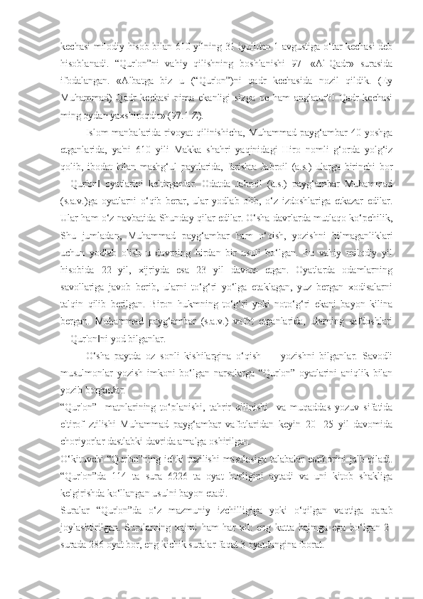 kechasi milodiy hisob bilan 610 yilning 31 iyulidan 1 avgustiga o‘tar kechasi deb
hisoblanadi.   “Qur'on”ni   vahiy   qilishning   boshlanishi   97-   «Al-Qadr»   surasida
ifodalangan.   «Albatga   biz   u   (“Qur'on”)ni   qadr   kechasida   nozil   qildik.   (Ey
Muhammad)   Qadr   kechasi   nima   ekanligi   sizga   ne   ham   anglatur?!   Qadr   kechasi
ming oydan yaxshiroqdir» (97.1-Z).
Islom  manbalarida rivoyat  qilinishicha,  Muhammad payg‘ambar  40 yoshga
etganlarida,   ya'ni   610   yili   Makka   shahri   yaqinidagi   Hiro   nomli   g‘orda   yolg‘iz
qolib,   ibodat   bilan   mashg‘ul   paytlarida,   farishta   Jabroil   (a.s.)   ularga   birinchi   bor
―Qur'on   oyatlarini   keltirganlar.   Odatda   Jabroil   (a.s.)   payg‘ambar   Muhammad‖
(s.a.v.)ga   oyatlarni   o‘qib   berar,   ular   yodlab   olib,   o‘z   izdoshlariga   etkazar   edilar.
Ular ham o‘z navbatida Shunday qilar edilar. O‘sha davrlarda mutlaqo ko‘pchilik,
Shu   jumladan,   Muhammad   payg‘ambar   ham   o‘qish,   yozishni   bilmaganliklari
uchun   yodlab   olish   u   davrning   birdan   bir   usuli   bo‘lgan.   Bu   vahiy   milodiy   yil
hisobida   22   yil,   xijriyda   esa   23   yil   davom   etgan.   Oyatlarda   odamlarning
savollariga   javob   berib,   ularni   to‘g‘ri   yo‘lga   etaklagan,   yuz   bergan   xodisalarni
talqin   qilib   berilgan.   Biron   hukmning   to‘g‘ri   yoki   noto‘g‘ri   ekani   bayon   kilina
bergan.   Muhammad   payg‘ambar   (s.a.v.)   vafot   etganlarida,   ularning   safdoshlari
―Qur'on ni yod bilganlar.
‖
O‘sha   paytda   oz   sonli   kishilargina   o‘qish   —   yozishni   bilganlar.   Savodli
musulmonlar   yozish   imkoni   bo‘lgan   narsalarga   “Qur'on”   oyatlarini   aniqlik   bilan
yozib borganlar.
“Qur'on”     matnlarining   to‘planishi,   tahrir   qilinishi     va   muqaddas   yozuv   sifatida
e'tirof   ztilishi   Muhammad   payg‘ambar   vafotlaridan   keyin   20-   25   yil   davomida
choriyorlar dastlabki davrida amalga oshirilgan.
O‘kituvchi  “Qur'on”ning ichki tuzilishi  masalasiga  talabalar  e ь tiborini  jalb qiladi.
“Qur'on”da   114   ta   sura   6226   ta   oyat   borligini   aytadi   va   uni   kitob   shakliga
kelgirishda ko‘llangan usulni bayon etadi.
Suralar   “Qur'on”da   o‘z   mazmuniy   izchilligiga   yoki   o‘qilgan   vaqtiga   qarab
joylashtirilgan.   Suralarning   xajmi   ham   har   xil:   eng   katta   hajmga   ega   bo‘lgan   2-
surada 286 oyat bor, eng kichik suralar faqat 3 oyatdangina iborat. 