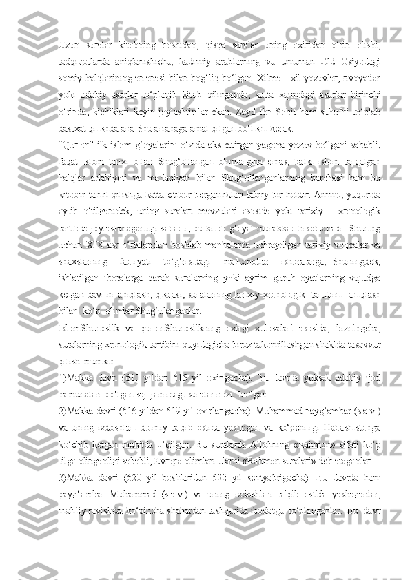 Uzun   suralar   kitobning   boshidan,   qisqa   suralar   uning   oxiridan   o‘rin   olishi,
tadqiqotlarda   aniqlanishicha,   kadimiy   arablarning   va   umuman   Old   Osiyodagi
somiy halqlarining an'anasi bilan bog‘liq bo‘lgan. Xilma - xil yozuvlar, rivoyatlar
yoki   adabiy   asarlar   to‘planib   kitob   qilinganda,   katta   xajmdagi   asarlar   birinchi
o‘rinda,   kichiklari   keyin   joylashtirilar   ekan.   Zayd   Ibn   Sobit   ham   suhufni   to‘plab
dastxat qilishda ana Shu an'anaga amal qilgan bo‘lishi kerak.
“Qur'on” ilk islom  g‘oyalarini o‘zida aks ettirgan yagona yozuv bo‘lgani  sababli,
faqat   islom   tarixi   bilan   Shug‘ullangan   olimlargina   emas,   balki   islom   tarqalgan
halqlar   adabiyoti   va   madaniyati   bilan   Shug‘ullanganlarning   barchasi   ham   bu
kitobni tahlil qilishga katta e'tibor berganliklari tabiiy bir holdir. Ammo, yuqorida
aytib   o‘tilganidek,   uning   suralari   mavzulari   asosida   yoki   tarixiy   —xronologik
tartibda joylashmaganligi sababli, bu kitob g‘oyat murakkab hisoblanadi. Shuning
uchun   XIX   asr   o‘rtalaridan   boshlab   manbalarda   uchraydigan   tarixiy   voqealar   va
shaxslarning     faoliyati     to‘g‘risidagi     ma'lumotlar     ishoralarga,   Shuningdek,
ishlatilgan   iboralarga   qarab   suralarning   yoki   ayrim   guruh   oyatlarning   vujudga
kelgan davrini aniqlash, qisqasi, suralarning tarixiy-xronologik   tartibini   aniqlash
bilan  ko‘p  olimlar Shug‘ulanganlar.
IslomShunoslik   va   qur'onShunoslikning   oxirgi   xulosalari   asosida,   bizningcha,
suralarning xronologik tartibini quyidagicha biroz takomillashgan shaklda tasavvur
qilish mumkin:
1)Makka   davri   (610   yildan   615   yil   oxirigacha).   Bu   davrda   yuksak   adabiy   ijod
namunalari bo‘lgan saj' janridagi suralar nozil bo‘lgan.
2)Makka davri (616 yildan 619 yil oxirlarigacha). Muhammad payg‘ambar (s.a.v.)
va   uning   izdoshlari   doimiy   ta'qib   ostida   yashagan   va   ko‘pchiligi   Habashistonga
ko‘chib   ketgan   muhitda   o‘qilgan.   Bu   suralarda   Allohning   «Rahmon»   sifati   ko‘p
tilga olinganligi sababli, Evropa olimlari ularni «Rahmon suralari» deb ataganlar.
3)Makka   davri   (620   yil   boshlaridan   622   yil   sentyabrigacha).   Bu   davrda   ham
payg‘ambar   Muhammad   (s.a.v.)   va   uning   izdoshlari   ta'qib   ostida   yashaganlar,
mahfiy ravishda, ko‘pincha shahardan tashqarida ibodatga  to‘planganlar.  Bu  davr 