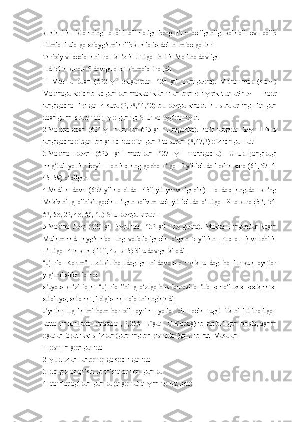 suralarida     islomning     aqoid   ta'limotiga   keng   o‘rin   berilganligi   sababli,   evropalik
olimlar bularga «Payg‘ambarlik suralari» deb nom berganlar.
Tarixiy voqealar aniqroq ko‘zda tutilgan holda Madina davriga
oid 24 ta surani 5 davrga ajratish ma'qulroqdir.
1.   Madina   davri   (622   yil   oktyabrdan   624   yil   martigacha).   Muhammad   (s.a.v.)
Madinaga ko‘chib kelganidan makkaliklar bilan birinchi yirik tuqnaShuv — Badr
jangigacha o‘qilgan 4 sura (2,98,64,62) bu davrga kiradi. Bu suralarning o‘qilgan
davriga mos tartibda joy olganligi Shubxa uyg‘otmaydi.
2.Madina davri (624 yil martidan 625 yil martigacha). Badr jangidan keyin Uhud
jangigacha o‘tgan bir yil ichida o‘qilgan 3 ta surani (8,47,3) o‘z ichiga oladi.
3.Madina   davri   (625   yil   martidan   627   yil   martigacha).   Uhud   jangidagi
mag‘lubiyatdan keyin Handaq jangigacha o‘tgan 2 yil ichida beshta sura (61, 57, 4,
65, 59) o‘qilgan.
4.Madina   davri   (627   yil   aprelidan   630   yil   yanvarigacha).   Handaq   jangidan   so‘ng
Makkaning olinishigacha  o‘tgan salkam  uch yil ichida o‘qilgan 8 ta sura (33, 24,
63, 58, 22, 48, 66, 60) Shu davrga kiradi.
5.Madina   davri   (630   yil   fevralidan   632   yil   mayigacha).   Makka   olingandan   keyin
Muhammad   payg‘ambarning   vafotlarigacha   o‘tgan   2   yildan   ortiqroq   davr   ichida
o‘qilgan 4 ta sura (110, 49. 9. 5) Shu davrga kiradi.
“Qur'on Karim” tuzilishi haqidagi gapni davom ettirsak, undagi har bir sura oyatlar
yig‘indisidan iborat. 
«Oyat»   so‘zi   faqat   “Qur'on”ning   o‘ziga   hos   iborasi   bo‘lib,   «mo‘'jiza»,   «xikmat»,
«ilohiy», «alomat, belgi» ma'nolarini anglatadi.
Oyatlarniig   hajmi   ham   har   xil:   ayrim   oyatlar   bir   necha   tugal   fikrni   bildiradigan
katta bir jumladan (masalan, 2,256—Oyat—al Kursiy) iborat bo‘lgani holda, ayrim
oyatlar faqat ikki so‘zdan (gapning bir qismidan)gina iborat. Masalan:
1. osmon yorilganida
2. yulduzlar har tomonga sochilganida
3. dengizlar qo‘shilib to‘siqlar ochilganida
4. qabrlar ag‘darilganida (qiyomat qoyim bo‘lganida) 