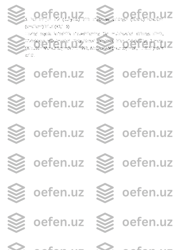 5.   har   bir   jon   o‘zi   (dunyoda)   qilib   o‘tgan   va   qoldirgan   (barcha)   narsalarni
(amallarni) bilur! (82,1- 5)
Hozirgi   paytda   ko‘pchilik   o‘quvchilarning   fikr-   mulohazalari   e'tiborga   olinib,
O‘zbekiston   musulmonlari   Diniy   idorasi   tashabbusi   bilan   o‘zbek   tiliga   2   marta
(Alouddin Mansur tarjimasi. T: 1992, Abdulaziz Mansur tarjimasi, T.: 2001)nashr
etildi. 