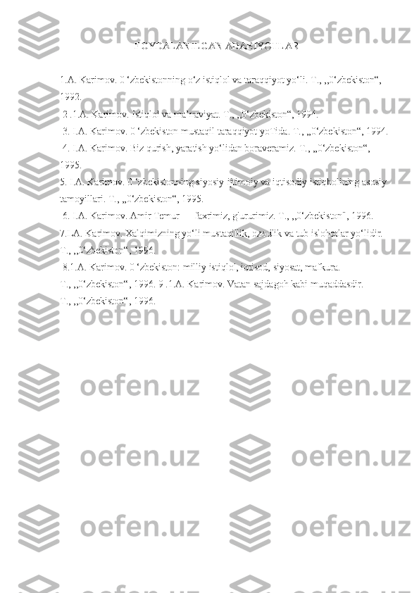 FOYDALANILGAN ADABIYOTLAR
1.A. Karimov. 0 ‘zbekistonning o‘z istiqlol va taraqqiyot yo‘li.  Т ., ,,0‘zbekiston“, 
1992.
 2 .1.A. Karimov. Istiqlol va ma’naviyat.  Т ., ,,0‘zbekiston“, 1994.
 3. I.A. Karimov. 0 ‘zbekiston mustaqil taraqqiyot yoTida.  Т ., ,,0‘zbekiston“, 1994.
 4. I.A. Karimov. Biz qurish, yaratish yo‘lidan boraveramiz.  Т ., ,,0‘zbekiston“, 
1995. 
5. I.A. Karimov. 0 ‘zbekistonning siyosiy-ijtimoiy va iqtisodiy istiqbolining asosiy 
tamoyillari.  Т ., ,,0‘zbekiston“, 1995.
 6. I.A. Karimov. Amir Temur — faxrimiz, g'ururimiz.  Т ., ,,0‘zbekiston", 1996. 
7.LA. Karimov. Xalqimizning yo‘li mustaqillik, ozodlik va tub islohotlar yo‘lidir. 
Т ., ,,0‘zbekiston“, 1996.
 8.1.A. Karimov. 0 ‘zbekiston: milliy istiqlol, iqtisod, siyosat, mafkura. 
Т ., ,,0‘zbekiston“, 1996. 9 .1.A. Karimov. Vatan sajdagoh kabi muqaddasdir. 
Т ., ,,0‘zbekiston“, 1996. 