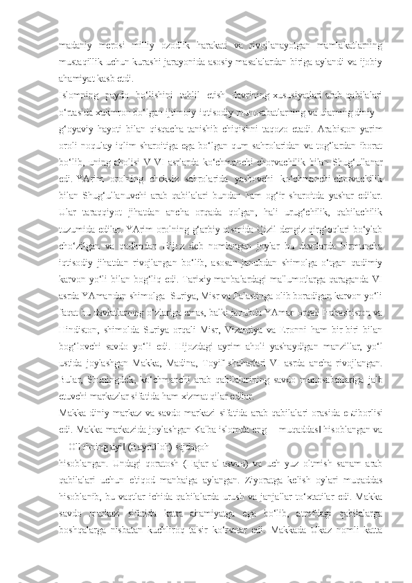 madaniy   merosi   milliy   ozodlik   harakati   va   rivojlanayotgan   mamlakatlarning
mustaqillik uchun kurashi jarayonida asosiy masalalardan biriga aylandi va ijobiy
ahamiyat kasb etdi.
Islomning    paydo    bo‘lishini     tahlil     etish     davrining   xususiyatlari   arab  qabilalari
o‘rtasida xukmron bo‘lgan ijtimoiy-iqtisodiy munosabatlarning va ularning diniy –
g‘oyaviy   hayoti   bilan   qisqacha   tanishib   chiqishni   taqozo   etadi.   Arabiston   yarim
oroli   noqulay   iqlim   sharoitiga   ega   bo‘lgan   qum   sahrolaridan   va   tog‘lardan   iborat
bo‘lib,   uning   aholisi   V-VI   asrlarda   ko‘chmanchi   chorvachilik   bilan   Shug‘ullanar
edi. YArim   orolning   cheksiz   sahrolarida   yashovchi    ko‘chmanchi chorvachilik
bilan   Shug‘ullanuvchi   arab   qabilalari   bundan   ham   og‘ir   sharoitda   yashar   edilar.
Ular   taraqqiyot   jihatdan   ancha   orqada   qolgan,   hali   urug‘chilik,   qabilachilik
tuzumida edilar. YArim orolning g‘arbiy qismida Qizil dengiz qirg‘oqlari bo‘ylab
cho‘zilgan   va   qadimdan   Hijoz   deb   nomlangan   joylar   bu   davrlarda   birmuncha
iqtisodiy   jihatdan   rivojlangan   bo‘lib,   asosan   janubdan   shimolga   o‘tgan   qadimiy
karvon yo‘li bilan bog‘liq edi. Tarixiy manbalardagi  ma'lumotlarga qaraganda VI
asrda YAmandan shimolga- Suriya, Misr va Falastinga olib boradigan karvon yo‘li
faqat bu davlatlarning o‘zlariga emas, balki janubda YAman orqali Habashiston va
Hindiston,   shimolda   Suriya   orqali   Misr,   Vizantiya   va   Eronni   ham   bir-biri   bilan
bog‘lovchi   savdo   yo‘li   edi.   Hijozdagi   ayrim   aholi   yashaydigan   manzillar,   yo‘l
ustida   joylashgan   Makka,   Madina,   Toyif   shaharlari   VI   asrda   ancha   rivojlangan.
Bular,   Shuningdek,   ko‘chmanchi   arab   qabilalarining   savdo   munosabatlariga   jalb
etuvchi markazlar sifatida ham xizmat qilar edilar. 
Makka   diniy   markaz   va   savdo   markazi   sifatida   arab   qabilalari   orasida   e ь tiborlisi
edi. Makka markazida joylashgan Ka'ba islomda eng ―muqaddas  hisoblangan va‖
―Ollohning uyi  (Baytulloh) sajdagoh	
‖
hisoblangan.   Undagi   qoratosh   (Hajar   al-asvad)   va   uch   yuz   oltmish   sanam   arab
qabilalari   uchun   e'tiqod   manbaiga   aylangan.   Ziyoratga   kelish   oylari   muqaddas
hisoblanib,   bu   vaqtlar   ichida   qabilalarda   urush   va   janjallar   to‘xtatilar   edi.   Makka
savdo   markazi   sifatida   katta   ahamiyatga   ega   bo‘lib,   atrofdagi   qabilalarga
boshqalarga   nisbatan   kuchliroq   ta'sir   ko‘rsatar   edi.   Makkada   Ukaz   nomli   katta 