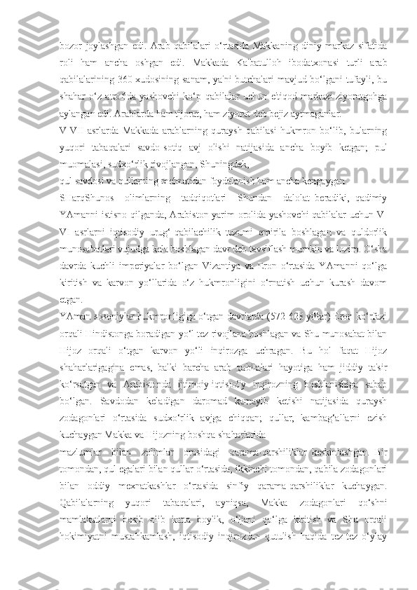 bozor   joylashgan   edi.   Arab   qabilalari   o‘rtasida   Makkaning   diniy   markaz   sifatida
roli   ham   ancha   oshgan   edi.   Makkada   Ka'batulloh   ibodatxonasi   turli   arab
qabilalarining 360 xudosining sanam, ya'ni butchalari mavjud bo‘lgani tufayli, bu
shahar   o‘z   atrofida   yashovchi   ko‘p   qabilalar   uchun   e'tiqod   markazi-ziyoratgohga
aylangan edi. Arablarda ham tijorat, ham ziyorat deb bejiz aytmaganlar.
V-VII   asrlarda   Makkada   arablarning   quraysh   qabilasi   hukmron   bo‘lib,   bularning
yuqori   tabaqalari   savdo-sotiq   avj   olishi   natijasida   ancha   boyib   ketgan;   pul
muomalasi, sudxo‘rlik rivojlangan, Shuningdek,
qul savdosi va qullarning mehnatidan foydalanish ham ancha kengaygan.
SHarqShunos     olimlarning     tadqiqotlari     Shundan     dalolat   beradiki,   qadimiy
YAmanni istisno qilganda, Arabiston yarim orolida yashovchi qabilalar uchun V-
VI   asrlarni   iqtisodiy   urug‘-qabilachilik   tuzumi   emirila   boshlagan   va   quldorlik
munosabatlari vujudga kela boshlagan davr deb tavsiflash mumkin va lozim. O‘sha
davrda   kuchli   imperiyalar   bo‘lgan   Vizantiya   va   Eron   o‘rtasida   YAmanni   qo‘lga
kiritish   va   karvon   yo‘llarida   o‘z   hukmronligini   o‘rnatish   uchun   kurash   davom
etgan.
YAman sosoniylar  hukmronligiga o‘tgan davrlarda (572-628 yillar) Eron ko‘rfazi
orqali Hindistonga boradigan yo‘l tez rivojlana boshlagan va Shu munosabat bilan
Hijoz   orqali   o‘tgan   karvon   yo‘li   inqirozga   uchragan.   Bu   hol   faqat   Hijoz
shaharlarigagina   emas,   balki   barcha   arab   qabilalari   hayotiga   ham   jiddiy   ta'sir
ko‘rsatgan   va   Arabistonda   ijtimoiy-iqtisodiy   inqirozning   boshlanishiga   sabab
bo‘lgan.   Savdodan   keladigan   daromad   kamayib   ketishi   natijasida   quraysh
zodagonlari   o‘rtasida   sudxo‘rlik   avjga   chiqqan;   qullar,   kambag‘allarni   ezish
kuchaygan Makka va Hijozning boshqa shaharlarida
mazlumlar     bilan     zolimlar     orasidagi     qarama-qarshiliklar   keskinlashgan.   Bir
tomondan, qul egalari bilan qullar o‘rtasida, ikkinchi tomondan, qabila zodagonlari
bilan   oddiy   mexnatkashlar   o‘rtasida   sinfiy   qarama-qarshiliklar   kuchaygan.
Qabilalarning   yuqori   tabaqalari,   ayniqsa,   Makka   zodagonlari   qo‘shni
mamlakatlarni   bosib   olib   katta   boylik,   o‘ljani   qo‘lga   kiritish   va   Shu   orqali
hokimiyatni   mustahkamlash,   iqtisodiy   inqirozdan   qutulish   haqida   tez-tez   o‘ylay 