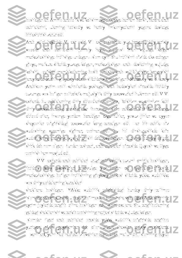 boshlaganlar. Ammo tarqoqlik va kelishmovchiliklarga barham berish, barcha arab
qabilalarini,   ularning   iqtisodiy   va   harbiy   imkoniyatlarini   yagona   davlatga
birlashtirish zarur edi. 
Arab   xalqi   hayotida   VI   asr   oxiri   VII   asr   boshlarida   yuz   bergan   jiddiy   tarixiy
voqelar   arab   qabilalarini   ijtimoiy   hayot   taqozosi   bilan   vujudga   kelgan
markazlashishga   intilishga   undagan.   Islom   ayni   Shu   intilishni   o‘zida   aks   ettirgan
g‘oya, mafkura sifatida yuzaga kelgan, markazlashgan   arab   davlatining   vujudga
kelishi,     qo‘shni   mamlakatlarning   bosib   olinishi,   arab   xalifaligining   kengayishi
jarayonida   kuchli   g‘oyaviy   qurol   sifatida   xizmat   qilgan.   Markaziy   va   SHarqiy
Arabiston   yarim   oroli   sahrolarida   yashagan   arab   badaviylari   o‘rtasida   ibtidoiy
tuzumga xos bo‘lgan politeistik ma'jusiylik  diniy tasavvurlari  hukmron edi. V-VI
asrlarda   bu   qabilalarning   diniy   e'tiqodlari   totemizm,   fetishizm   va   animizm   kabi
diniy   tasavvurlarning   qorishig‘idan   iborat   edi.   Ko‘p   qabilalar   alohida   toshlarga
e'tiqod   qilar,   insonga   yordam   beradigan   ezgu   ruhlar,   yovuz   jinlar   va   ayyor
shaytonlar   to‘g‘risidagi   tasavvurlar   keng   tarqalgan   edi.   Har   bir   qabila   o‘z
xudosining   sanamiga   sig‘inar,   topinar   edi.   Bu   hol   dinshunoslikda   ko‘p
xudolilikning   arablarga   xos   ko‘rinishi   deb   tavsiflangan.   Qur'onda   bunday   e'tiqod
shirk  deb   nom   olgan.   Bundan   tashqari,   arab  qabilalari   o‘rtasida   Quyosh   va   Oyga
topinish ham mavjud edi.
V-VI   asrlarda   arab   qabilalari   urug‘-qabilachilik   tuzumi   emirila   boshlagan,
ibtidoiy   diniy   tasavvurlar   tanazzulga   yuz   tutgan   edi.   Qabilalar   o‘rtasida
markazlashishga   bo‘lgan   intilishning   g‘oyaviy   in'ikosi   sifatida   yakka   xudolikka
xos diniy aqidalarning kurtaklari
shakllana   boshlagan.   YAkka   xudolilik   to‘g‘risidagi   bunday   diniy   ta'limot
islomdagina emas, balki u paydo bo‘lmasdan birmuncha vaqt ilgari Arabistonning
ayrim   joylarida   targ‘ib   qilina   boshlagan   edi.   Islom   esa   ana   Shu   targ‘ibotlarning
galdagi shakllanishi va tarkib topishining natijasi sifatida vujudga kelgan.
Islomdan   ilgari   arab   qabilalari   orasida   yakka   xudolilik   to‘g‘risida   targ‘ibot
yuritgan,   o‘zini   payg‘ambar   deb   e'lon   qilgan   shaxslar   tarixiy   manbalarda
―xaniflar ,   ya'ni   haq-haqiqat   izlovchilar   nomi   bilan   ma'lumdir.   Islomning   paydo‖ 