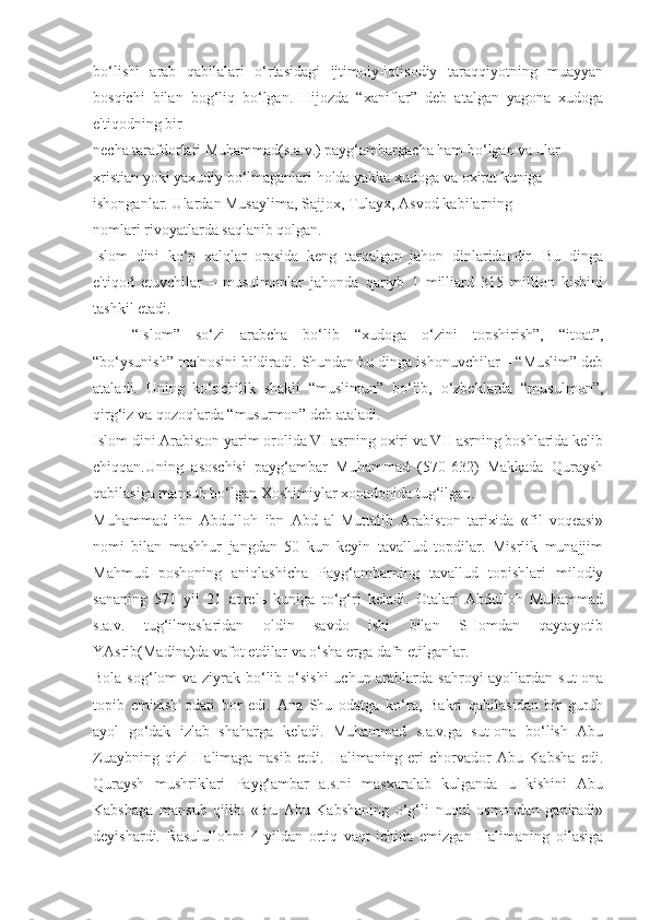 bo‘lishi   arab   qabilalari   o‘rtasidagi   ijtimoiy-iqtisodiy   taraqqiyotning   muayyan
bosqichi   bilan   bog‘liq   bo‘lgan.   Hijozda   “xaniflar”   deb   atalgan   yagona   xudoga
e'tiqodning bir
necha tarafdorlari Muhammad(s.a.v.) payg‘ambargacha ham bo‘lgan va ular
xristian yoki yaxudiy bo‘lmaganlari holda yakka xudoga va oxirat kuniga
ishonganlar. Ulardan Musaylima, Sajjox, Tulayx, Asvod kabilarning
nomlari rivoyatlarda saqlanib qolgan.
Islom   dini   ko‘p   xalqlar   orasida   keng   tarqalgan   jahon   dinlaridandir.   Bu   dinga
e'tiqod   etuvchilar   –   musulmonlar   jahonda   qariyb   1   milliard   315   million   kishini
tashkil etadi.
“Islom”   so‘zi   arabcha   bo‘lib   “xudoga   o‘zini   topshirish”,   “itoat”,
“bo‘ysunish” ma'nosini bildiradi. Shundan bu dinga ishonuvchilar – “Muslim” deb
ataladi.   Uning   ko‘pchilik   shakli   “muslimun”   bo‘lib,   o‘zbeklarda   “musulmon”,
qirg‘iz va qozoqlarda “musurmon” deb ataladi.
Islom dini Arabiston yarim orolida VI asrning oxiri va VII asrning boshlarida kelib
chiqqan.Uning   asoschisi   payg‘ambar   Muhammad   (570-632)   Makkada   Quraysh
qabilasiga mansub bo‘lgan Xoshimiylar xonadonida tug‘ilgan. 
Muhammad   ibn   Abdulloh   ibn   Abd   al-Muttalib   Arabiston   tarixida   «fil   voqeasi»
nomi   bilan   mashhur   jangdan   50   kun   keyin   tavallud   topdilar.   Misrlik   munajjim
Mahmud   poshoning   aniqlashicha   Payg‘ambarning   tavallud   topishlari   milodiy
sananing   571   yil   21   aprel ь   kuniga   to‘g‘ri   keladi.   Otalari   Abdulloh   Muhammad
s.a.v.   tug‘ilmaslaridan   oldin   savdo   ishi   bilan   SHomdan   qaytayotib
YAsrib(Madina)da vafot etdilar va o‘sha erga dafn etilganlar.
Bola sog‘lom va ziyrak bo‘lib o‘sishi  uchun arablarda sahroyi  ayollardan sut-ona
topib   emizish   odati   bor   edi.   Ana   Shu   odatga   ko‘ra,   Bakri   qabilasidan   bir   guruh
ayol   go‘dak   izlab   shaharga   keladi.   Muhammad   s.a.v.ga   sut-ona   bo‘lish   Abu
Zuaybning   qizi   Halimaga   nasib   etdi.   Halimaning   eri   chorvador   Abu   Kabsha   edi.
Quraysh   mushriklari   Payg‘ambar   a.s.ni   masxaralab   kulganda   u   kishini   Abu
Kabshaga   mansub   qilib:   «Bu   Abu   Kabshaning   o‘g‘li   nuqul   osmondan   gapiradi»
deyishardi.   Rasulullohni   4   yildan   ortiq   vaqt   ichida   emizgan   Halimaning   oilasiga 