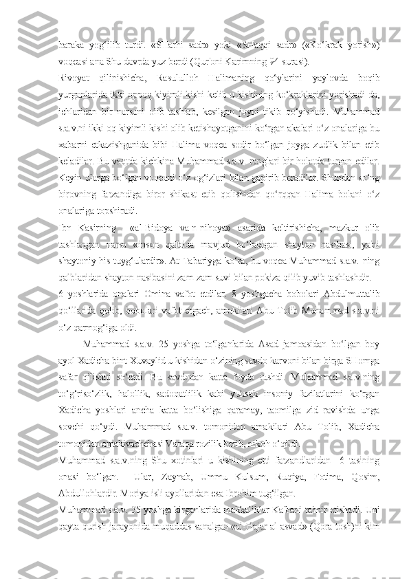 baraka   yog‘ilib   turdi.   «SHarhi   sadr»   yoki   «SHaqqi   sadr»   («Ko‘krak   yorish»)
voqeasi ana Shu davrda yuz berdi (Qur'oni Karimning 94-surasi).
Rivoyat   qilinishicha,   Rasululloh   Halimaning   qo‘ylarini   yaylovda   boqib
yurganlarida ikki oppoq kiyimli kishi kelib u kishining ko‘kraklarini yorishadi-da,
ichlaridan   bir   narsani   olib   tashlab,   kesilgan   joyni   tikib   qo‘yishadi.   Muhammad
s.a.v.ni ikki oq kiyimli kishi olib ketishayotganini ko‘rgan akalari o‘z onalariga bu
xabarni   etkazishganida   bibi   Halima   voqea   sodir   bo‘lgan   joyga   zudlik   bilan   etib
keladilar. Bu vaqtda kichkina Muhammad s.a.v. ranglari bir holatda turgan edilar.
Keyin ularga bo‘lgan voqeani o‘z og‘izlari bilan gapirib beradilar. Shundan so‘ng
birovning   farzandiga   biror   shikast   etib   qolishidan   qo‘rqqan   Halima   bolani   o‘z
onalariga topshiradi. 
Ibn   Kasirning     «al-Bidoya   va-n-nihoya»   asarida   keltirishicha,   mazkur   olib
tashlangan   narsa   «inson   qalbida   mavjud   bo‘ladigan   shayton   nasibasi,   ya'ni
shaytoniy his-tuyg‘ulardir». At-Tabariyga ko‘ra, bu voqea Muhammad s.a.v. ning
qalblaridan shayton nasibasini zam-zam suvi bilan pokiza qilib yuvib tashlashdir.
6   yoshlarida   onalari   Omina   vafot   etdilar.   8   yoshgacha   bobolari   Abdulmuttalib
qo‘llarida   qolib,   bobolari   vafot   etgach,   amakilari   Abu   Tolib   Muhammad   s.a.v.ni
o‘z qarmog‘iga oldi.
Muhammad   s.a.v.   25   yoshga   to‘lganlarida   Asad   jamoasidan   bo‘lgan   boy
ayol Xadicha bint Xuvaylid u kishidan o‘zining savdo karvoni bilan birga SHomga
safar   qilishni   so‘radi.   Bu   savdodan   katta   foyda   tushdi.   Muhammad   s.a.v.ning
to‘g‘riso‘zlik,   halollik,   sadoqatlilik   kabi   yuksak   insoniy   fazilatlarini   ko‘rgan
Xadicha   yoshlari   ancha   katta   bo‘lishiga   qaramay,   taomilga   zid   ravishda   unga
sovchi   qo‘ydi.   Muhammad   s.a.v.   tomonidan   amakilari   Abu   Tolib,   Xadicha
tomonidan amakivachchasi Varaqa rozilik berib, nikoh o‘qildi.
Muhammad   s.a.v.ning   Shu   xotinlari   u   kishining   etti   farzandlaridan     6   tasining
onasi   bo‘lgan.     Ular,   Zaynab,   Ummu   Kulsum,   Ruqiya,   Fotima,   Qosim,
Abdullohlardir. Moriya isli ayollaridan esa Ibrohim tug‘ilgan.
Muhammad s.a.v. 35 yoshga kirganlarida makkaliklar Ka'bani ta'mir etishadi. Uni
qayta qurish jarayonida muqaddas sanalgan «al-Hajar al-asvad» (Qora tosh)ni kim 