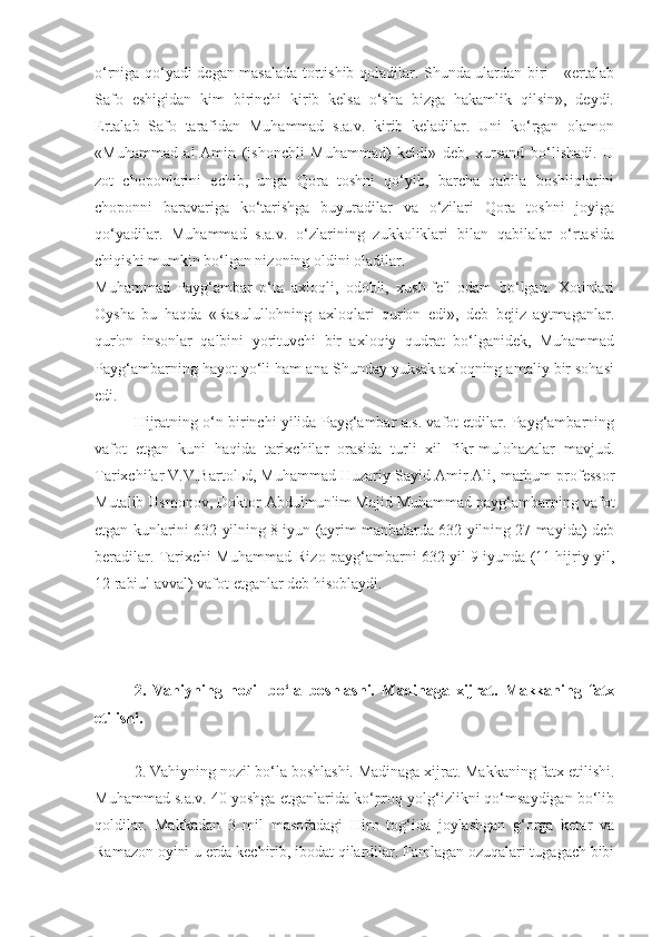 o‘rniga qo‘yadi degan masalada tortishib qoladilar. Shunda ulardan biri - «ertalab
Safo   eshigidan   kim   birinchi   kirib   kelsa   o‘sha   bizga   hakamlik   qilsin»,   deydi.
Ertalab   Safo   tarafidan   Muhammad   s.a.v.   kirib   keladilar.   Uni   ko‘rgan   olamon
«Muhammad   al-Amin   (ishonchli   Muhammad)   keldi»   deb,   xursand   bo‘lishadi.   U
zot   choponlarini   echib,   unga   Qora   toshni   qo‘yib,   barcha   qabila   boshliqlarini
choponni   baravariga   ko‘tarishga   buyuradilar   va   o‘zilari   Qora   toshni   joyiga
qo‘yadilar.   Muhammad   s.a.v.   o‘zlarining   zukkoliklari   bilan   qabilalar   o‘rtasida
chiqishi mumkin bo‘lgan nizoning oldini oladilar.
Muhammad   Payg‘ambar   o‘ta   axloqli,   odobli,   xush-fe'l   odam   bo‘lgan.   Xotinlari
Oysha   bu   haqda   «Rasulullohning   axloqlari   qur'on   edi»,   deb   bejiz   aytmaganlar.
qur'on   insonlar   qalbini   yorituvchi   bir   axloqiy   qudrat   bo‘lganidek,   Muhammad
Payg‘ambarning hayot yo‘li ham ana Shunday yuksak axloqning amaliy bir sohasi
edi.
Hijratning o‘n birinchi yilida Payg‘ambar a.s. vafot etdilar. Payg‘ambarning
vafot   etgan   kuni   haqida   tarixchilar   orasida   turli   xil   fikr-mulohazalar   mavjud.
Tarixchilar V.V.Bartol ь d, Muhammad Huzariy Sayid Amir Ali, marhum professor
Mutalib Usmonov, Doktor Abdulmun'im Majid Muhammad payg‘ambarning vafot
etgan kunlarini 632 yilning 8 iyun (ayrim manbalarda 632 yilning 27 mayida) deb
beradilar. Tarixchi Muhammad Rizo payg‘ambarni 632 yil 9 iyunda (11 hijriy yil,
12 rabiul avval) vafot etganlar deb hisoblaydi.
2.   Vahiyning   nozil   bo‘la   boshlashi.   Madinaga   xijrat.   Makkaning   fatx
etilishi.
2. Vahiyning nozil bo‘la boshlashi. Madinaga xijrat. Makkaning fatx etilishi.
Muhammad s.a.v. 40 yoshga etganlarida ko‘proq yolg‘izlikni qo‘msaydigan bo‘lib
qoldilar.   Makkadan   3   mil   masofadagi   Hiro   tog‘ida   joylashgan   g‘orga   ketar   va
Ramazon oyini u erda kechirib, ibodat qilardilar. Famlagan ozuqalari tugagach bibi 