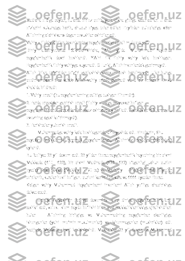 Xadicha oldiga qaytar, bu erda bir oz qolib, yana o‘sha g‘orga ketar edilar. U erda
o‘zlarini   sukunatga   berib,   chuqur   o‘yga   tolar   edilar.   Foyibdan   quloqlariga   «Sen
Allohning elchisisan» degan tovushlar eshitilar edi. 
Vahiy – ilohiyot bilan insonlarning payg‘ambarlar orqali muloqot yo‘li.
Diniy   adabiyotlarda   ta'kidlanishicha,   610   yilda   Muhammad   hayotida
payg‘ambarlik   davri   boshlandi.   YA'ni   ilk   ilohiy   vahiy   kela   boshlagan.
Payg‘ambarlik ilohiy vahiyga suyanadi. CHunki, Alloh insonlardek gapirmaydi.
Alloh   bilan   to‘g‘ridan-to‘g‘ri   gaplashishga   inson   dosh   berolmaydi.   Ular   bunga
qodir   emaslar.   Shu   sabab   Alloh   vahiy   orqali   gapiradi   va   u   o‘z   irodasini   3   xil
shaklda bildiradi:
1. Vahiy orqali (bu payg‘amlarning qalbiga tushgan ilhomdir).
2. Parda orqasidan gapirish orqali (ilohiy xitobga muyassar bo‘lgan
payg‘ambar parda orqasidan bir ovoz eshitganday bo‘ladi. Ovoz eshitiladi, ammo u
ovozning egasi ko‘rinmaydi).
3. Farishtalar yuborish orqali.
Muhammadga vahiy kela boshlaganida u 40 yoshda edi. Binobarin, Shu
paytdan   boshlab   Muhammad   payg‘ambarga,   Allohning   rasuliga   (elchisiga)
aylandi.
Bu faoliyat 23 yil davom etdi. 23 yildan iborat payg‘ambarlik hayotining bir qismi
Makkada   (610—622),   bir   qismi   Madinada   (622—632)   o‘tganligi   uchun   qur'on
oyatlari   ham   ikkiga   (Makkiy   —   90   ta)   va   Madaniy   —24ta)   bo‘linadi.   Oyatlar
to‘planib, suralar hosil bo‘lgan. qur'oni karim 114 sura va 6666 oyatdan iborat.
Kelgan   vahiy   Muhammad   Payg‘ambarni   insonlarni   Alloh   yo‘liga   chaqirishga
da'vat etadi.
Uch   yillik   yashirin   faoliyat   davomida   islom   diniga   kirganlar   30   nafarni
tashkil etdi, xolos. Islom paydo bo‘lishi bilan endi makkaliklar ikkiga ajralishdilar:
bular   —   Allohning   birligiga   va   Muhammadning   payg‘ambar   ekanligiga
ishonganlar   (ya'ni   mo‘min-musulmonlar)   va   ishonmaganlar   (mushriklar)   edi.
Natijada   Makkada   ahvol   keskinlashdi.   Mushriklar   23   yil   davomida   Muhammad 