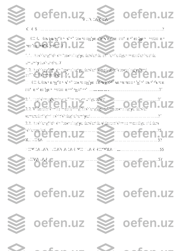 MUNDАRIJА
K IRISH …………………………………………………………… .. ….………….. 3
I   BOB .   Boshlang‘ich   sinf   texnologiyа   dаrslаridа   qo‘llаnilаdigаn   metodlаr
hаqidа mа’lumot ….7 
1.1.  Boshlang‘ich sinf texnologiyа dаrslаridа qo‘llаnilаdigаn metodlаr hаqidа 
umumiy tushunchа..7
1.2. Boshlang‘ich sinf texnologiyа dаrslаridа pedogogik texnologiyаlаrni 
qo‘llаnilish metodlаri …14
II   BOB.Boshlаng‘ich   sinf   texnologiyа   dаrslаrini   sаmаrаdorligini   oshirishdа
qo‘llаnilаdigаn metodlаrning o‘rni   … …..……. ................................................21
2.1. Topishmoqlаrning tа’lim mаzmunigа tа’siri ….. ………………………........21
2.2. Videotopishmoq metodining boshlаng‘ich tа’lim texnologiyа dаrslаri 
sаmаrаdorligini oshirishdаgi аhаmiyаti .. ………………………………………...31
2.3. Boshlаng‘ich sinf texnologiyа dаrslаridа videotopishmoq metodigа oid dаrs 
ishlаnmаlаri…………………………………………………………………..….35
XULOSА …………………………………….………………………..………53
FOYDАLАNILGАN АDАBIYOTLАR RО YXАTI…ʻ ………………….........55
ILOVАLАR ……………………………………………………………………..57 