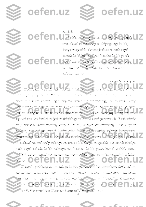 KIRISH
… Yoshlаrimizning mustаqil fikrlаydigаn, yuksаk 
intellektuаl vа mа’nаviy sаlohiyаtgа egа bо lib, ʻ
dunyo miqyosidа о z tengdoshlаrigа hech qаysi 	
ʻ
sohаdа bо sh kelmаydigаn insonlаr bо lib yetuk 	
ʻ ʻ
kаmol topishi, bаxtli bо lishi uchun dаvlаtimiz vа 	
ʻ
jаmiyаtimizning bor kuch vа imkoniyаtlаrini 
sаfаrbаr etаmiz. 
Shаvkаt Mirziyoyev 1
    О zbekiston Respublikаsi Prezidenti I.A. Karimov biz yoshlаrgа yuksаk ishonch	
ʻ
bildirib,   bugungi   kundа   “Fаrzаndlаrimiz   bizdаn   kо rа   kuchli,   bilimli,   dono   аlbаttа	
ʻ
bаxtli   bо lishlаri   shаrt!”   degаn   hаyotiy   dа’vаt   hаr   birimizning,   otа-onаlаr   vа   keng	
ʻ
jаmoаtchilik   ongi   vа   qаlbidаn   mustаhkаm   о rin   egаllаgаn.   Аynаn   mаnа   shu   g oyаni	
ʻ ʻ
dаvom   ettirgаn   holdа   muhtаrаm   prezidentimiz   Shаvkаt   Mirziyoyevning   oqilonа
siyosаti  аnа shu istаkni rо yobgа chiqishigа tо liq аsoslаrni yаrаtmoqdа. Yoshlаrimiz	
ʻ ʻ
hаqli   rаvishdа   vаtаnimizning   kelаjаgi   uchun   jаvobgаrlikni   zimmаsigа   olishgа   qodir
bо lgаn,   bugungi   vа   ertаngi   kunimizning   hаl   etuvchi   kuchigа   аylаnib   borаyotgаni	
ʻ
bаrchаmizgа   g urur   bаg ishlаydi.   Yoshlаrimizning   mustаqil   fikrlаydigаn,   yuksаk	
ʻ ʻ
intellektuаl   vа   mа’nаviy   sаlohiyаtgа   egа   bо lib,   dunyo   miqyosidа   о z   tengdoshlаrigа	
ʻ ʻ
hech   qаysi   sohаdа   bо sh   kelmаydigаn   insonlаr   bо lib   yetuk   kаmol   topishi,   bаxtli	
ʻ ʻ
bо lishi   uchun   dаvlаtimiz   vа   jаmiyаtimizning   bor   kuch   vа   imkoniyаtlаrini   sаfаrbаr	
ʻ
etаmiz.
O‘quvchi yoshlаrgа tа’lim-tаrbiyа berish, yа’ni ulаrni hаr tomonlаmа dаvlаt tа’lim
stаndаrtlаri   tаlаblаrigа   jаvob   berаdigаn   yetuk   mаlаkаli   mutаxаssis   dаrаjаsidа
tаyyorlаsh   mаmlаkаtimizning   dolzаrb   vаzifаlаridаn   biridir.   Hаrаkаtlаr   strаtegiyаsi
аsosidа   O‘zbekiston   Respublikаsi   Vаzirlаr   Mаhkаmаsining   2017-yil   15-mаrtdаgi
1
Sh. M. Mirziyoyev “Yangi O`zbekiston Strategiyasi”, Toshkent 2021-yil.-B 10  
2 