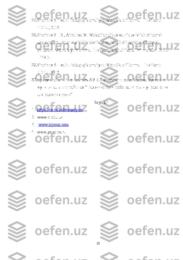 27. Shаripov SH vа b. Pedаgogik аmаliyot. Metodik qo‘llаnmа. - Toshkent: 
TDPU, 2006. 
28. Shаripov SH.S., Аbrаlovа M. Mаktаblаr  о ‘ quv vа  о ‘ quv ishlаb chiqаrish 
ustаxonаlаri uchun xаvfsizlik texnikаsi vа ishlаb chiqаrish sаnitаriyаsi 
qoidаlаri. Metodik   y о ‘ riqnomа .  Toshkent ,  Respublikа   tа’lim   mаrkаzi . 2002. 
- 148  b . 
29. Sh а ripov   SH   v а  b .  Ped а gogik  а m а hyot .  Metodik qo‘llаnmа. - Toshkent: 
TDPU, 2006. 
30. Чукомина Н.В.Воспитатель АУ ДО «Детского сада Берёзка Уватского 
мунhипального района» “ Развитие речи ребенка. Игры и упражнения 
для развития речи”
Sаytlаr
1. https    ://    uz    .   m    .   wiktionаry    .   uz   
2. www.e-edu.uz 
3.   www.ziyouz.com
4. www.yаndex.ru
55 