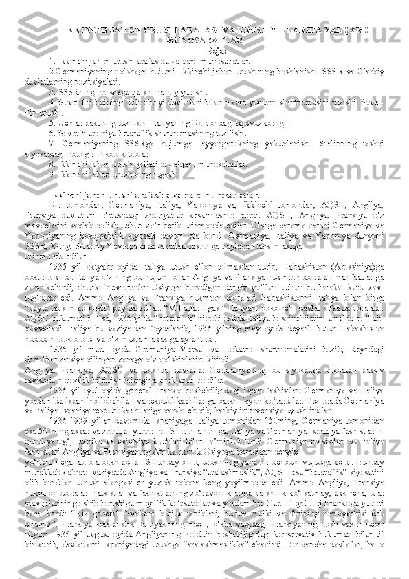 IKKINCHI JAHON URUSHI ARAFASI VA URUSH YILLARIDA XALQARO
MUNOSABATLAR
Reja:
1. Ikkinchi jahon urushi arafasida xalqaro munosabatlar. 
2.Germaniyaning Polshaga hujumi. Ikkinchi jahon urushining boshlanishi. SSSR va G'arbiy
davlatlarning pozitsiyalari.
3. SSSRning Polshaga qarshi harbiy yurishi.
4. Sovet Ittifoqining Boltiqbo'yi davlatlari bilan o'zaro yordam shartnomasini tuzishi. Sovet-
Fin urushi.
5. Uchlar paktning tuzilishi. Italiyaning Bolqondagi tajovuzkorligi.
6. Sovet-Yaponiya betaraflik shartnomasining tuzilishi.
7.   Germaniyaning   SSSRga   hujumga   tayyorgarlikning   yakunlanishi.   Stalinning   tashqi
siyosatdagi noto'g'ri hisob-kitoblari
8. Ikkinchi jahon urushi yillarida xalqaro munosabatlar.
9. Ikkinchi jahon urushining tugashi
Ikkinchi jahon urushi arafasida xalqaro munosabatlar.
Bir   tomondan,   Germaniya,   Italiya,   Yaponiya   va,   ikkinchi   tomondan,   AQSH,   Angliya,
Fransiya   davlatlari   o‘rtasidagi   ziddiyatlar   keskinlashib   bordi.   AQSH,   Angliya,   Fransiya   o‘z
mavqelarini saqlab qolish uchun zo‘r berib urinmoqda edilar. Ularga qarama-qarshi Germaniya va
Yaponiyaning   bosqinchilik   siyosati   davom   eta   bordi.   Germaniya,   Italiya   va   Yaponiya   dunyoni
SSSR, Xitoy, SHarqiy Yevropa mamlakatlari hisobiga qaytadan taqsimlashga
urinmoqda edilar.
1935   yil   oktyabr   oyida   Italiya   urush   e’lon   qilmasdan   turib,   Habashiston   (Abissiniya)ga
bostirib kirdi. Italiya o‘zining bu hujumi bilan Angliya va Fransiya hukmron doiralari manfaatlariga
zarar   keltirdi,   chunki   Yevropadan   Osiyoga   boradigan   dengiz   yo‘llari   uchun   bu   harakat   katta   xavf
tug‘dirar   edi.   Ammo   Angliya   va   Fransiya   hukmron   doiralari   Habashistonni   Italiya   bilan   birga
“qayta taqsimlab olish” payida edilar. “Millatlar ligasi” Italiyani bosqinchi davlat sifatida qoraladi.
AQSH hukumati bo‘lsa, 1936 yilda “betaraflik” niqobi ostida Italiya bosqinchilarini amalda qo‘llab-
quvvatladi.   Italiya   bu   vaziyatdan   foydalanib,   1936   yilning   may   oyida   deyarli   butun   Habashiston
hududini bosib oldi va o‘z mustamlakasiga aylantirdi.
1936   yil   mart   oyida   Germaniya   Versal   va   Lokarno   shartnomalarini   buzib,   Reyndagi
demilitarizatsiya qilingan zonaga o‘z qo‘shinlarini kiritdi.
Angliya,   Fransiya,   AQSH   va   boshqa   davlatlar   Germaniyaning   bu   siyosatiga   nisbatan   passiv
ravishda norozilik bildirish bilangina cheklanib qoldilar.
1936   yil   iyul   oyida   general   Franko   boshchiligidagi   ispan   fashistlari   Germaniya   va   Italiya
yordamida ispan inqilobchilari va respublikachilariga qarshi isyon ko‘tardilar. Tez orada Germaniya
va Italiya Ispaniya respublikachilariga qarshi chiqib, harbiy intervensiya uyushtirdilar. 
1936-1939   yillar   davomida   Ispaniyaga   Italiya   tomonidan   150ming,   Germaniya   tomonidan
esa 50 ming askar va zobitlar yuborildi. SHu bilan birga, Italiya va Germaniya Ispaniya fashistlarini
qurol-yarog‘,   texnika   va   aviatsiya   kuchlari   bilan   ta’minlab   turdi.   Germaniya   natsistlari   va   Italiya
fashistlari Angliya va Fransiyaning Afrika hamda Osiyoga boradigan dengiz
yo‘llarini egallab ola boshladilar. SHunday qilib, urushning yana bir uchquni vujudga keldi. Bunday
murakkab xalqaro vaziyatda Angliya va Fransiya “aralashmaslik”, AQSH esa “betaraflik” siyosatini
olib   bordilar.   Urush   alangasi   er   yuzida   tobora   keng   yoyilmoqda   edi.   Ammo   Angliya,   Fransiya
hukmron doiralari natsistlar va fashistlarning zo‘ravonliklariga qarshilik ko‘rsatmay, aksincha, ular
mavqelarining oshib borishiga moyillik ko‘rsatdilar va yordam berdilar. Lloyd-Jorj Frankoga yuqori
baho   berdi:   “Biz   general   Frankoni   burjua   tartiblari,   burjua   mulki   va   dinining   himoyachisi   deb
bilamiz”.   Fransiya   sotsialistik   partiyasining   lideri,   o‘sha   vaqtdagi   Fransiyaning   bosh   vaziri   Leon
Blyum   1936   yil   avgust   oyida   Angliyaning   Bolduin   boshchiligidagi   konservativ   hukumati   bilan   til
biriktirib,  davlatlarni   Ispaniyadagi  urushga  “aralashmaslikka”  chaqirdi.  Bir  qancha  davlatlar,  hatto 