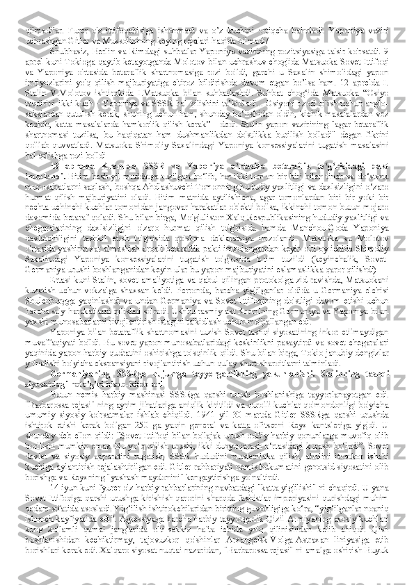 qilmadilar.   Furer   o'z   ittifoqchisiga   ishonmadi   va   o’z   kuchini   ortiqcha   baholadi.   Yaponiya   vaziri
uchrashgan Gitler va Mussolinining keying rejalari haqida bilmadi/ 
Shubhasiz, Berlin va Rimdagi suhbatlar Yaponiya vazirining pozitsiyasiga ta'sir ko'rsatdi. 9
aprel kuni Tokioga qaytib ketayotganda Molotov bilan uchrashuv chog'ida Matsuoka Sovet Ittifoqi
va   Yaponiya   o'rtasida   betaraflik   shartnomasiga   rozi   bo'ldi,   garchi   u   Saxalin   shimolidagi   yapon
imtiyozlarini   yo'q   qilish   majburiyatiga   e'tiroz   bildirishda   davom   etgan   bo’lsa   ham.   12   aprelda   I.
Stalin   V.Molotov   ishtirokida   I.Matsuoka   bilan   suhbatlashdi.   Suhbat   chog‘ida   Matsuoka   “Osiyo
taqdirini ikki kuch – Yaponiya va SSSR hal qilishini ta’kidladi... Osiyoni ozod qilish uchun anglo-
sakslardan qutulish kerak, shuning uchun ham, shunday bo‘lishidan oldin, kichik masalalardan voz
kechib,   katta   masalalarda   hamkorlik   qilish   kerak”   -   dedi.   Stalin   yapon   vazirining   "agar   betaraflik
shartnomasi   tuzilsa,   bu   haqiqatan   ham   dushmanlikdan   do'stlikka   burilish   bo'ladi"   degan   fikrini
qo'llab-quvvatladi.   Matsuoka   Shimoliy   Saxalindagi   Yaponiya   konsessiyalarini   tugatish   masalasini
hal qilishga rozi bo'ldi
13   aprelda   Kremlda   SSSR   va   Yaponiya   o rtasida   betaraflik   to g risidagi   paktʻ ʻ ʻ
imzolandi.  Bitim besh yil muddatga tuzilgan bo‘lib, har ikki tomon bir-biri bilan tinch va do‘stona
munosabatlarni saqlash, boshqa Ahdlashuvchi Tomonning hududiy yaxlitligi va daxlsizligini o‘zaro
hurmat   qilish   majburiyatini   oladi.   Bitim   matnida   aytilishicha,   agar   tomonlardan   biri   bir   yoki   bir
nechta uchinchi kuchlar tomonidan jangovar harakatlar ob'ekti bo'lsa, ikkinchi tomon butun mojaro
davomida betaraf qoladi. Shu bilan birga, Mo'g'uliston Xalq Respublikasining hududiy yaxlitligi va
chegaralarining   daxlsizligini   o'zaro   hurmat   qilish   to'g'risida   hamda   Manchou-Goda   Yaponiya
davlatchiligini   tashkil   etish   to'g'risida   qo'shma   deklaratsiya   imzolandi.   Matsuoka   va   Molotov
o'rtasida yashirin xat almashish orqali betaraflik pakti imzolangandan keyin olti oy ichida Shimoliy
Saxalindagi   Yaponiya   konsessiyalarini   tugatish   to'g'risida   bitim   tuzildi   (keyinchalik,   Sovet-
Germaniya urushi boshlanganidan keyin ular bu yapon majburiyatini eslamaslikka qaror qilishdi)
Ertasi kuni Stalin, sovet amaliyotiga va qabul qilingan protokolga zid ravishda, Matsuokani
kuzatish   uchun   vokzalga   shaxsan   keldi.   Perronda,   barcha   yig'ilganlar   oldida   u   Germaniya   elchisi
Shulenburgga   yaqinlashdi   va   undan   Germaniya   va   Sovet   Ittifoqining   do'stligi   davom   etishi   uchun
barcha sa'y-harakatlarni qilishni so'radi. Ushbu rasmiy akt Kremlning Germaniya va Yaponiya bilan
yaxshi munosabatlarni rivojlantirish istagini ta'kidlash uchun mo'ljallangan edi.
Yaponiya bilan betaraflik shartnomasini tuzish Sovet tashqi siyosatining inkor etilmaydigan
muvaffaqiyati bo'ldi. Bu sovet-yapon munosabatlaridagi keskinlikni pasaytirdi va sovet chegaralari
yaqinida yapon harbiy qudratini oshirishga to'sqinlik qildi. Shu bilan birga, Tokio janubiy dengizlar
yo'nalishi bo'yicha ekspansiyani rivojlantirish uchun qulay shart-sharoitlarni ta'minladi.
Germaniyaning   SSSRga   hujumga   tayyorgarlikning   yakunlanishi.   Stalinning   tashqi
siyosatdagi noto'g'ri hisob-kitoblari
Butun   nemis   harbiy   mashinasi   SSSRga   qarshi   urush   boshlanishiga   tayyorlanayotgan   edi.
"Barbarossa rejasi" ning ayrim jihatlariga aniqlik kiritildi va qurolli kuchlar qo'mondonligi bo'yicha
umumiy   siyosiy   ko'rsatmalar   ishlab   chiqildi.   1941   yil   30   martda   Gitler   SSSRga   qarshi   urushda
ishtirok   etishi   kerak   bo'lgan   250   ga   yaqin   general   va   katta   ofitserni   Reyx   kantsleriga   yig'di.   U
shunday deb e'lon qildi: "Sovet Ittifoqi bilan bo'lajak urush oddiy harbiy qonunlarga muvofiq olib
borilishi mumkin emas. Bu yo‘q qilish urushi, ikki dunyoqarash o‘rtasidagi kurash bo‘ladi”. Sovet
davlat   va   siyosiy   apparatini   tugatish,   SSSR   hududini   mustamlaka   qilish,   aholini   itoatkor   ishchi
kuchiga aylantirish rejalashtirilgan edi. Gitler rahbariyati nemis hukumatini genotsid siyosatini olib
borishga va Reyxning "yashash maydonini" kengaytirishga yo'naltirdi.
14 iyun kuni fyurer o'z harbiy rahbarlarining navbatdagi "katta yig'ilishi" ni chaqirdi. U yana
Sovet Ittifoqiga qarshi urushga kirishish qarorini sharqda fashistlar imperiyasini qurishdagi muhim
qadam sifatida asosladi. Yig‘ilish ishtirokchilaridan birining guvohligiga ko‘ra, “yig‘ilganlar noaniq
ishonch kayfiyatida edi”. Agressiyaga barcha harbiy tayyorgarlik Qizil Armiyaning asosiy kuchlari
keng   ko'lamli   qamal   janglarida   olti-sakkiz   hafta   ichida   yo'q   qilinishidan   kelib   chiqdi.   Qish
boshlanishidan   kechiktirmay,   tajovuzkor   qo'shinlar   Arxangelsk-Volga-Astraxan   liniyasiga   etib
borishlari kerak edi. Xalqaro siyosat nuqtai nazaridan, "Barbarossa rejasi" ni amalga oshirish Buyuk 