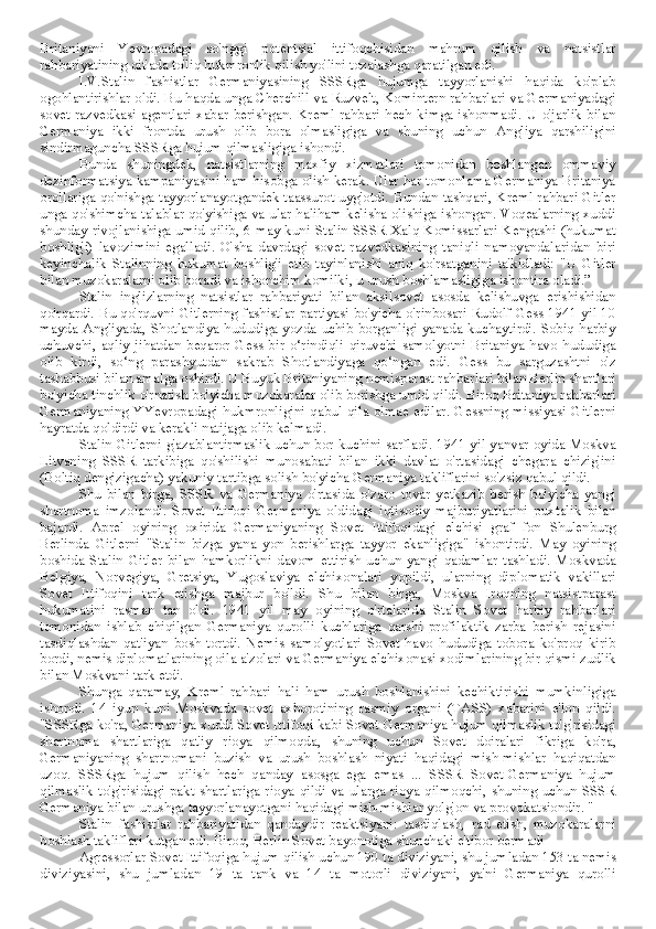 Britaniyani   Yevropadagi   so'nggi   potentsial   ittifoqchisidan   mahrum   qilish   va   natsistlar
rahbariyatining qit'ada to'liq hukmronlik qilish yo'lini tozalashga qaratilgan edi.
I.V.Stalin   fashistlar   Germaniyasining   SSSRga   hujumga   tayyorlanishi   haqida   ko'plab
ogohlantirishlar oldi. Bu haqda unga Cherchill va Ruzvelt, Komintern rahbarlari va Germaniyadagi
sovet   razvedkasi   agentlari   xabar   berishgan.  Kreml   rahbari   hech   kimga  ishonmadi.   U  o'jarlik  bilan
Germaniya   ikki   frontda   urush   olib   bora   olmasligiga   va   shuning   uchun   Angliya   qarshiligini
sindirmaguncha SSSRga hujum qilmasligiga ishondi. 
Bunda   shuningdek,   natsistlarning   maxfiy   xizmatlari   tomonidan   boshlangan   ommaviy
dezinformatsiya kampaniyasini ham hisobga olish kerak. Ular har tomonlama Germaniya Britaniya
orollariga qo'nishga tayyorlanayotgandek taassurot uyg'otdi. Bundan tashqari, Kreml rahbari Gitler
unga qo'shimcha talablar qo'yishiga va ular haliham kelisha olishiga ishongan. Voqealarning xuddi
shunday rivojlanishiga umid qilib, 6 may kuni Stalin SSSR Xalq Komissarlari Kengashi (hukumat
boshlig'i)   lavozimini   egalladi.   O'sha   davrdagi   sovet   razvedkasining   taniqli   namoyandalaridan   biri
keyinchalik   Stalinning   hukumat   boshlig'i   etib   tayinlanishi   aniq   ko'rsatganini   ta'kidladi:   "U   Gitler
bilan muzokaralarni olib boradi va ishonchim komilki, u urush boshlamasligiga ishontira oladi.”
Stalin   inglizlarning   natsistlar   rahbariyati   bilan   aksilsovet   asosda   kelishuvga   erishishidan
qo'rqardi. Bu qo'rquvni Gitlerning fashistlar partiyasi bo'yicha o'rinbosari Rudolf Gess 1941 yil 10
mayda Angliyada, Shotlandiya hududiga yozda uchib borganligi yanada kuchaytirdi. Sobiq harbiy
uchuvchi,   aqliy   jihatdan   beqaror   Gess   bir   o‘rindiqli   qiruvchi   samolyotni   Britaniya   havo   hududiga
olib   kirdi,   so‘ng   parashyutdan   sakrab   Shotlandiyaga   qo‘ngan   edi.   Gess   bu   sarguzashtni   o'z
tashabbusi bilan amalga oshirdi. U Buyuk Britaniyaning nemisparast rahbarlari bilan Berlin shartlari
bo'yicha tinchlik o'rnatish bo'yicha muzokaralar olib borishga umid qildi. Biroq Britaniya rahbarlari
Germaniyaning  YYevropadagi  hukmronligini  qabul  qila  olmae  edilar.  Gessning  missiyasi  Gitlerni
hayratda qoldirdi va kerakli natijaga olib kelmadi.
Stalin Gitlerni g'azablantirmaslik uchun bor kuchini sarfladi. 1941 yil yanvar oyida Moskva
Litvaning   SSSR   tarkibiga   qo'shilishi   munosabati   bilan   ikki   davlat   o'rtasidagi   chegara   chizig'ini
(Boltiq dengizigacha) yakuniy tartibga solish bo'yicha Germaniya takliflarini so'zsiz qabul qildi.
Shu   bilan   birga,   SSSR   va   Germaniya   o'rtasida   o'zaro   tovar   yetkazib   berish   bo'yicha   yangi
shartnoma   imzolandi.   Sovet   Ittifoqi   Germaniya   oldidagi   iqtisodiy   majburiyatlarini   puxtalik   bilan
bajardi.   Aprel   oyining   oxirida   Germaniyaning   Sovet   Ittifoqidagi   elchisi   graf   fon   Shulenburg
Berlinda   Gitlerni   "Stalin   bizga   yana   yon   berishlarga   tayyor   ekanligiga"   ishontirdi.   May   oyining
boshida   Stalin   Gitler   bilan   hamkorlikni   davom   ettirish   uchun   yangi   qadamlar   tashladi.   Moskvada
Belgiya,   Norvegiya,   Gretsiya,   Yugoslaviya   elchixonalari   yopildi,   ularning   diplomatik   vakillari
Sovet   Ittifoqini   tark   etishga   majbur   bo'ldi.   Shu   bilan   birga,   Moskva   Iroqning   natsistparast
hukumatini   rasman   tan   oldi.   1941   yil   may   oyining   o'rtalarida   Stalin   Sovet   harbiy   rahbarlari
tomonidan   ishlab   chiqilgan   Germaniya   qurolli   kuchlariga   qarshi   profilaktik   zarba   berish   rejasini
tasdiqlashdan   qat'iyan   bosh   tortdi.   Nemis   samolyotlari   Sovet   havo   hududiga   tobora   ko'proq   kirib
bordi, nemis diplomatlarining oila a'zolari va Germaniya elchixonasi xodimlarining bir qismi zudlik
bilan Moskvani tark etdi.
Shunga   qaramay,   Kreml   rahbari   hali   ham   urush   boshlanishini   kechiktirishi   mumkinligiga
ishondi.   14   iyun   kuni   Moskvada   sovet   axborotining   rasmiy   organi   (TASS)   xabarini   e'lon   qildi.
"SSSRga ko'ra, Germaniya xuddi Sovet Ittifoqi kabi Sovet-Germaniya hujum qilmaslik to'g'risidagi
shartnoma   shartlariga   qat'iy   rioya   qilmoqda,   shuning   uchun   Sovet   doiralari   fikriga   ko'ra,
Germaniyaning   shartnomani   buzish   va   urush   boshlash   niyati   haqidagi   mish-mishlar   haqiqatdan
uzoq.   SSSRga   hujum   qilish   hech   qanday   asosga   ega   emas   ...   SSSR   Sovet-Germaniya   hujum
qilmaslik   to'g'risidagi  pakt  shartlariga  rioya   qildi  va   ularga   rioya  qilmoqchi,  shuning  uchun   SSSR
Germaniya bilan urushga tayyorlanayotgani haqidagi mish-mishlar yolg'on va provokatsiondir. "
Stalin   fashistlar   rahbariyatidan   qandaydir   reaktsiyani:   tasdiqlash,   rad   etish,   muzokaralarni
boshlash takliflari kutgan edi. Biroq, Berlin Sovet bayonotiga shunchaki e'tibor bermadi
Agressorlar Sovet Ittifoqiga hujum qilish uchun 190 ta diviziyani, shu jumladan 153 ta nemis
diviziyasini,   shu   jumladan   19   ta   tank   va   14   ta   motorli   diviziyani,   ya'ni   Germaniya   qurolli 