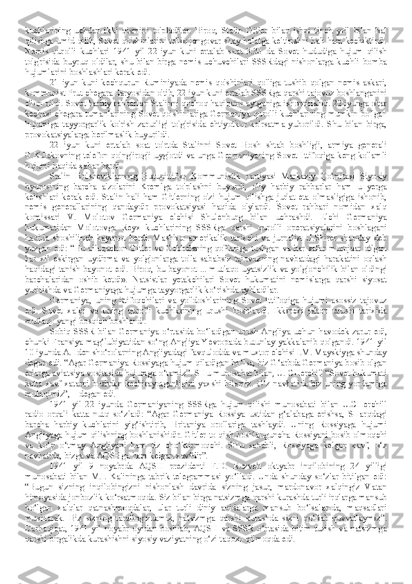 kuchlarining   uchdan   ikki   qismini   to'pladilar.   Biroq,   Stalin   Gitler   bilan   ishni   tinch   yo'l   bilan   hal
qilishga umid qilib, Sovet qo'shinlarini to'liq jangovar shay holatga keltirishni hali ham kechiktirdi.
Nemis   qurolli   kuchlari   1941   yil   22-iyun   kuni   ertalab   soat   3:30   da   Sovet   hududiga   hujum   qilish
to'g'risida   buyruq   oldilar,   shu   bilan  birga   nemis   uchuvchilari   SSSRdagi   nishonlarga  kuchli   bomba
hujumlarini boshlashlari kerak edi.
21   iyun   kuni   kechqurun   Ruminiyada   nemis   qo'shinlari   qo'liga   tushib   qolgan   nemis   askari,
kommunist Prut chegara daryosidan o'tib, 22 iyun kuni ertalab SSSRga qarshi tajovuz boshlanganini
e'lon qildi. Sovet harbiy rahbarlari Stalinni qochoq haqiqatni aytganiga ishontirishdi. 22 iyunga o'tar
kechasi chegara tumanlarining Sovet qo'shinlariga Germaniya qurolli kuchlarining mumkin bo'lgan
hujumiga   tayyorgarlik   ko'rish   zarurligi   to'g'risida   ehtiyotkor   ko'rsatma   yuborildi.   Shu   bilan   birga,
provokatsiyalarga berilmaslik buyurildi.
22   iyun   kuni   ertalab   soat   to'rtda   Stalinni   Sovet   Bosh   shtab   boshlig'i,   armiya   generali
G.K.Jukovning telefon  qo'ng'irog'i  uyg'otdi  va unga Germaniyaning Sovet Ittifoqiga  keng ko'lamli
hujumi haqida xabar berdi. 
Stalin   Bolsheviklarning   Butunittifoq   Kommunistik   partiyasi   Markaziy   Qo'mitasi   Siyosiy
byurosining   barcha   a'zolarini   Kremlga   to'plashni   buyurdi,   oliy   harbiy   rahbarlar   ham   u   yerga
kelishlari   kerak   edi.   Stalin   hali   ham   Gitlerning   o'zi   hujum   qilishga   jur'at   eta   olmasligiga   ishonib,
nemis   generallarining   qandaydir   provokatsiyasi   haqida   o'ylardi.   Sovet   rahbari   nomidan   xalq
komissari   V.   Molotov   Germaniya   elchisi   Shulenburg   bilan   uchrashdi.   Elchi   Germaniya
hukumatidan   Molotovga   Reyx   kuchlarining   SSSRga   qarshi   qurolli   operatsiyalarini   boshlagani
haqida   shoshilinch   bayonot   berdi.   Mashhur   amerikalik   tarixchi   va   jurnalist   U.Shirer   shunday   deb
yozgan edi: “Bu allaqachon Gitler va Gebbelsning qo'llariga tushgan va har safar  murojaat qilgan
har   xil   eskirgan   uydirma   va   yolg'onlarga   to'la   sababsiz   tajovuzning   navbatdagi   harakatini   oqlash
haqidagi tanish bayonot edi. Biroq, bu bayonot ... mutlaqo uyatsizlik va yolg'onchilik bilan oldingi
barchalaridan   oshib   ketdi».   Natsistlar   yetakchilari   Sovet   hukumatini   nemislarga   qarshi   siyosat
yuritishda va Germaniyaga hujumga tayyorgarlik ko‘rishda aybladilar. 
Germaniya,   uning   ittifoqchilari   va   yo'ldoshlarining   Sovet   Ittifoqiga   hujumi   asossiz   tajovuz
edi.   Sovet   xalqi   va   uning   qurolli   kuchlarining   urushi   boshlandi.   Ikkinchi   jahon   urushi   tarixida
mutlaqo yangi bosqich boshlandi.
Sobiq  SSSR  bilan Germaniya o‘rtasida bo‘ladigan urush  Angliya uchun havodek zarur edi,
chunki Fransiya mag‘lubiyatidan so‘ng Angliya Yevropada butunlay yakkalanib qolgandi. 1941 yil
10 iyunda A. Iden sho‘rolarning Angliyadagi favqulodda va muxtor elchisi I.M. Mayskiyga shunday
degan edi. “Agar Germaniya Rossiyaga hujum qiladigan bo‘lsa, biz G‘arbda Germaniya bosib olgan
erlarga aviatsiya vositasida hujumga o‘tamiz”. SHu munosabat bilan, U. CHerchill “Sovet hukumati
katta xavf-xatarni boshdan kechirayotganligini yaxshi bilamiz. O‘z navbatida biz uning yordamiga
muhtojmiz”, – degan edi.
1941   yil   22   iyunda   Germaniyaning   SSSRga   hujum   qilishi   munosabati   bilan   U.CHerchill
radio   orqali   katta   nutq   so‘zladi:   “Agar   Germaniya   Rossiya   ustidan   g‘alabaga   erishsa,   SHarqdagi
barcha   harbiy   kuchlarini   yig‘ishtirib,   Britaniya   orollariga   tashlaydi.   Uning   Rossiyaga   hujumi
Angliyaga hujum qilishning boshlanishidir. Gitler to qish boshlanguncha Rossiyani bosib olmoqchi
va   ko‘p   o‘tmay   Angliyani   ham   tiz   cho‘ktirmoqchi.   SHu   sababli,   Rossiyaga   kelgan   xavf,   o‘z
navbatida, bizga va AQSHga ham kelgan xavfdir”.
1941   yil   9   noyabrda   AQSH   prezidenti   F.D.   Ruzvelt   oktyabr   inqilobining   24   yilligi
munosabati   bilan   M.I.   Kalininga   tabrik   telegrammasi   yo‘lladi.   Unda   shunday   so‘zlar   bitilgan   edi:
“Bugun   sizning   inqilobingizni   nishonlash   davrida   sizning   jasur,   mardonavor   xalqingiz   Vatan
himoyasida jonbozlik ko‘rsatmoqda. Siz bilan birga natsizmga qarshi kurashda turli irqlarga mansub
bo‘lgan   xalqlar   qatnashmoqdalar,   ular   turli   diniy   aqidalarga   mansub   bo‘lsalar-da,   maqsadlari
mushtarak.   Biz   sizning   tarafingizdamiz,   natsizmga   qarshi   kurashda   sizni   qo‘llab-quvvatlaymiz”.
Darhaqiqat,  1941   yil  noyabr   oyidan   boshlab,  AQSH   va  SSSR  o‘rtasida  bitim  tuzish  va  natsizmga
qarshi birgalikda kurashishni siyosiy vaziyatning o‘zi taqozo qilmoqda edi. 