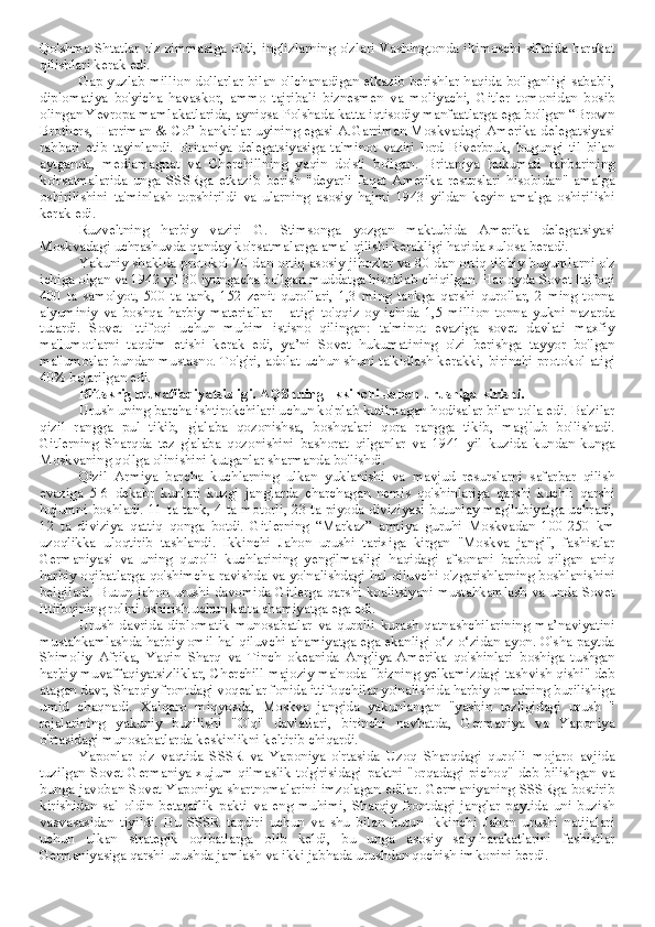 Qo'shma Shtatlar o'z zimmasiga oldi, inglizlarning o'zlari Vashingtonda iltimoschi sifatida harakat
qilishlari kerak edi.
Gap yuzlab million dollarlar bilan o'lchanadigan etkazib berishlar haqida bo'lganligi sababli,
diplomatiya   bo'yicha   havaskor,   ammo   tajribali   biznesmen   va   moliyachi,   Gitler   tomonidan   bosib
olingan Yevropa mamlakatlarida, ayniqsa Polshada katta iqtisodiy manfaatlarga ega bo'lgan “Brown
Brothers, Harriman & Co” bankirlar uyining egasi A.Garriman Moskvadagi Amerika delegatsiyasi
rahbari   etib   tayinlandi.   Britaniya   delegatsiyasiga   ta'minot   vaziri   lord   Biverbruk,   bugungi   til   bilan
aytganda,   mediamagnat   va   Cherchillning   yaqin   do'sti   bo'lgan.   Britaniya   hukumati   rahbarining
ko'rsatmalarida   unga   SSSRga   etkazib   berish   "deyarli   faqat   Amerika   resurslari   hisobidan"   amalga
oshirilishini   ta'minlash   topshirildi   va   ularning   asosiy   hajmi   1943   yildan   keyin   amalga   oshirilishi
kerak edi.
Ruzveltning   harbiy   vaziri   G.   Stimsonga   yozgan   maktubida   Amerika   delegatsiyasi
Moskvadagi uchrashuvda qanday ko'rsatmalarga amal qilishi kerakligi haqida xulosa beradi.
Yakuniy shaklda protokol 70 dan ortiq asosiy jihozlar va 80 dan ortiq tibbiy buyumlarni o'z
ichiga olgan va 1942 yil 30 iyungacha bo'lgan muddatga hisoblab chiqilgan. Har oyda Sovet Ittifoqi
400   ta   samolyot,   500   ta   tank,   152   zenit   qurollari,   1,3   ming   tankga   qarshi   qurollar,   2   ming   tonna
alyuminiy   va   boshqa   harbiy   materiallar   –   atigi   to'qqiz   oy   ichida   1,5   million   tonna   yukni   nazarda
tutardi.   Sovet   Ittifoqi   uchun   muhim   istisno   qilingan:   ta'minot   evaziga   sovet   davlati   maxfiy
ma'lumotlarni   taqdim   etishi   kerak   edi,   ya’ni   Sovet   hukumatining   o'zi   berishga   tayyor   bo'lgan
ma'lumotlar bundan mustasno. To'g'ri, adolat uchun shuni ta'kidlash kerakki, birinchi protokol atigi
40% bajarilgan edi.
Blitskrig muvaffaqiyatsizligi. AQShning Ikkinchi Jahon urushiga kirishi.
Urush uning barcha ishtirokchilari uchun ko'plab kutilmagan hodisalar bilan to'la edi. Ba'zilar
qizil   rangga   pul   tikib,   g'alaba   qozonishsa,   boshqalari   qora   rangga   tikib,   mag'lub   bo'lishadi.
Gitlerning   Sharqda   tez   g'alaba   qozonishini   bashorat   qilganlar   va   1941   yil   kuzida   kundan-kunga
Moskvaning qo'lga olinishini kutganlar sharmanda bo'lishdi.
Qizil   Armiya   barcha   kuchlarning   ulkan   yuklanishi   va   mavjud   resurslarni   safarbar   qilish
evaziga   5-6   dekabr   kunlari   kuzgi   janglarda   charchagan   nemis   qo'shinlariga   qarshi   kuchli   qarshi
hujumni boshladi. 11 ta tank, 4 ta motorli, 23 ta piyoda diviziyasi butunlay mag'lubiyatga uchradi,
12   ta   diviziya   qattiq   qonga   botdi.   Gitlerning   “Markaz”   armiya   guruhi   Moskvadan   100-250   km
uzoqlikka   uloqtirib   tashlandi.   Ikkinchi   Jahon   urushi   tarixiga   kirgan   "Moskva   jangi",   fashistlar
Germaniyasi   va   uning   qurolli   kuchlarining   yengilmasligi   haqidagi   afsonani   barbod   qilgan   aniq
harbiy oqibatlarga qo'shimcha ravishda va yo'nalishdagi hal qiluvchi o'zgarishlarning boshlanishini
belgiladi. Butun jahon urushi davomida Gitlerga qarshi koalitsiyani mustahkamlash va unda Sovet
Ittifoqining rolini oshirish uchun katta ahamiyatga ega edi.
Urush   davrida   diplomatik   munosabatlar   va   qurolli   kurash   qatnashchilarining   ma’naviyatini
mustahkamlashda harbiy omil hal qiluvchi ahamiyatga ega ekanligi o‘z-o‘zidan ayon. O'sha paytda
Shimoliy   Afrika,   Yaqin   Sharq   va   Tinch   okeanida   Angliya-Amerika   qo'shinlari   boshiga   tushgan
harbiy muvaffaqiyatsizliklar, Cherchill majoziy ma'noda "bizning yelkamizdagi tashvish qishi" deb
atagan davr, Sharqiy frontdagi voqealar fonida ittifoqchilar yo'nalishida harbiy omadning burilishiga
umid   chaqnadi.   Xalqaro   miqyosda,   Moskva   jangida   yakunlangan   "yashin   tezligidagi   urush   "
rejalarining   yakuniy   buzilishi   "O'q"   davlatlari,   birinchi   navbatda,   Germaniya   va   Yaponiya
o'rtasidagi munosabatlarda keskinlikni keltirib chiqardi.
Yaponlar   o'z   vaqtida   SSSR   va   Yaponiya   o'rtasida   Uzoq   Sharqdagi   qurolli   mojaro   avjida
tuzilgan Sovet-Germaniya xujum qilmaslik to'g'risidagi  paktni "orqadagi pichoq" deb bilishgan va
bunga javoban Sovet-Yaponiya shartnomalarini imzolagan edilar. Germaniyaning SSSRga bostirib
kirishidan   sal   oldin   betaraflik   pakti   va   eng   muhimi,   Sharqiy   frontdagi   janglar   paytida   uni   buzish
vasvasasidan   tiyildi.   Bu   SSSR   taqdiri   uchun   va   shu   bilan   butun   Ikkinchi   Jahon   urushi   natijalari
uchun   ulkan   strategik   oqibatlarga   olib   keldi,   bu   unga   asosiy   sa'y-harakatlarini   fashistlar
Germaniyasiga qarshi urushda jamlash va ikki jabhada urushdan qochish imkonini berdi. 