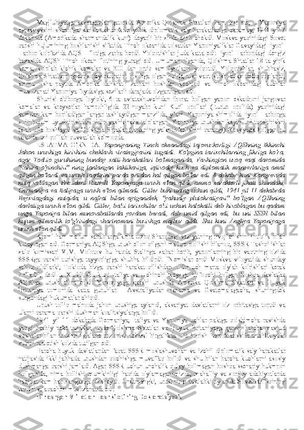 Mag'lubiyatga   uchraganlar   qatorida   Amerika   Qo'shma   Shtatlari   ham   bor   edi,   u   Yaponiya
agressiyasini   shimolga   surish   uchun   ko'p   yillik   diplomatik   sa'y-harakatlariga   qaramay,   1941   yil   7
dekabrda  (Amerikada  sharmandalik  kuni)  deyarli   bir  xilda  azob  chekdi.  Moskva  yaqinidagi  Sovet
qarshi  hujumining  boshlanishi sifatida Tinch  okeanida to'satdan Yaponiyaliklar Gavayidagi  Pyorl-
Harbor   ko'rfazida  AQSH  flotiga  zarba  berdi.  Yo'qotishlar  juda  katta  edi:  Pyorl-Harbordagi  dengiz
bazasida   AQSh   Tinch   okean   flotining   yuragi   edi.   Umuman   olganda,   Qo'shma   Shtatlar   18   ta   yirik
kema,   ko'plab   kichik   kemalar   va   300   dan   ortiq   samolyotlarni   yo'qotdi.   Yo'qotishlar,   shubhasiz,
Qo'shma Shtatlarning iqtisodiy qudratini hisobga olgan holda, ular vaqt o'tishi bilan to'liq qoplandi,
ammo   o'sha   paytda   Amerika   dahshatli   zarbani   boshdan   kechirdi   va   Tinch   okeanidagi   kuchlar
muvozanati Yaponiya foydasiga sezilarli darajada o'zgartirgan edi.
Shunisi   e'tiborga   loyiqki,   6   ta   aviatashuvchidan   iborat   bo'lgan   yapon   eskadroni   jangovar
kemalar   va   kreyserlar   hamrohligida   22-noyabr   kuni   Kuril   orollari   (Iturup   orolida)   yaqinidagi
kamdan-kam boriladigan langar tashlaydigan manzilda, y’ani   Yaponiya shimolida Pyorl-Harborga
xoin hujum uyushtirishdan oldin yashirincha to'plangan. Yaponiya urushdan keyin uni topshirishni
talab qila boshlaydi va Qo'shma Shtatlar (tarixning yalanib kelishini qarang!) Rossiyaga bo'lgan bu
talabda uni qo'llab-quvvatlab kelmoqda.
ESLATMA   O’RNIDA.   Yaponiyaning   Tinch   okeanidagi   tajovuzkorligi   AQShning   Ikkinchi
Jahon   urushiga   kirishini   cheklash   strategiyasini   tugatdi.   Ko'pgina   tarixchilarning   fikriga   ko'ra,
agar   Todzio   guruhining   bunday   xatti-harakatlari   bo'lmaganida,   Vashington   uzoq   vaqt   davomida
"zahira   o'yinchisi"   ning   tanlangan   taktikasiga,   iqtisodiy   kuch   va   diplomatik   manevrlariga   amal
qilgan  bo'lardi   va  urush  taqdirini  parda  ortidan   hal  qilgan  bo'lar  edi.  8-dekabr  kuni   Kongressda
nutq   so'zlagan   Prezident   Ruzvelt   Yaponiyaga   urush   e'lon   qildi,   ammo   xarakterli   jihati   shundaki,
Germaniya va Italiyaga urush e'lon qilmadi. Gitler buni uning uchun qildi, 1941 yil 11 dekabrda
Reyxstagdagi   nutqida,   u   nafrat   bilan   aytganidek,   "yahudiy   plutokratiyasi"   bo’lgan   AQShning
davlatiga urush e'lon qildi. Gitler, ba'zi tarixchilar o'zi uchun halokatli deb hisoblagan bu qadam
unga   Yaponiya   bilan   munosabatlarda   yordam   beradi,   deb   umid   qilgan   edi,   bu   uni   SSSR   bilan
hujum   qilmaslik   to'g'risidagi   shartnomani   buzishga   majbur   qildi.   Shu   kuni   Angliya   Yaponiyaga
urush e'lon qildi
Kreml ham ma'lum sabablarga ko'ra Uzoq Sharqdagi vaziyatning rivojlanishini intiqlik bilan
kutayotgan edi. Germaniya AQShga urush e'lon qilgani ma'lum bo'lishi bilanoq, SSSR Tashqi ishlar
xalq   komissari   V.M.   Molotov   bu   haqda   Stalinga   xabar   berib,   yaponlarning   bir   vaqtning   o'zida
SSSRga   qarshi   turishga   tayyorligiga   shubha   bildirdi.   "Nemislar   endi   Moskva   viloyatida   shunday
saboq   oldilarki,   Tokioda   bizga   qarshi   harakat   qilishdan   oldin   uch   marta   o'ylab   ko'rishlari   kerak
bo’ladi",   dedi   u.   Xuddi   shu   kuni   Italiya   va   Uchinchi   Reyxga   ittifoqchi   bo'lgan   boshqa   davlatlar
AQShga   urush   e'lon   qildi.   Yaponiyaga   qarshi   urushda   Amerika   Qo'shma   Shtatlari   va   Buyuk
Britaniya   tomonida   katta   guruhlar   -   Avstraliyadan   Panama   va   Gvatemalagacha,   shuningdek
surgundagi hukumatlar chiqdi.
Urush   to'liq   ma'noda   jahon   urushiga   aylandi,   aksariyat   davlatlarni   o'z   orbitasiga   tortdi   va
ularni qarama-qarshi dushman koalitsiyalarga bo'ldi.
1941   yil   11   dekabrda   Germaniya,   Italiya   va   Yaponiya   uchlar   paktga   qo'shimcha   ravishda
yangi   harbiy   pakt   tuzdilar,   unda   Qo'shma   Shtatlar   va   Buyuk   Britaniyaga   qarshi   barcha   mavjud
vositalar bilan urushni "g'alaba qozonish uchun" birgalikda olib borish  hamda alohida tinchlik yoki
sulhni rad etish ko'zda tutilgan edi.
Barcha   buyuk   davlatlardan   faqat   SSSR   moslashuvchan   va   izchil   diplomatik   sa'y-harakatlar
natijasida   ikki   jabhada   urushdan   qochishga   muvaffaq   bo'ldi   va   shu   bilan   barcha   kuchlarni   asosiy
dushmanga qarshi jamladi. Agar SSSR  uchun unchalik qulay bo'lmagan boshqa ssenariy hukmron
bo'lganida,   nima   bo'lishi   mumkinligi   haqida   o'ylamaganimizda,   mahalliy   va   xorijiy   adabiyotlarda
haqiqat kam baholanganga o'xshaydi. Unutmangki, urushning dastlabki oylarida Sovet Ittifoqining
taqdiri allaqachon muvozanatda edi.
Birlashgan Millatlar Tashkilotining Deklaratsiyasi. 