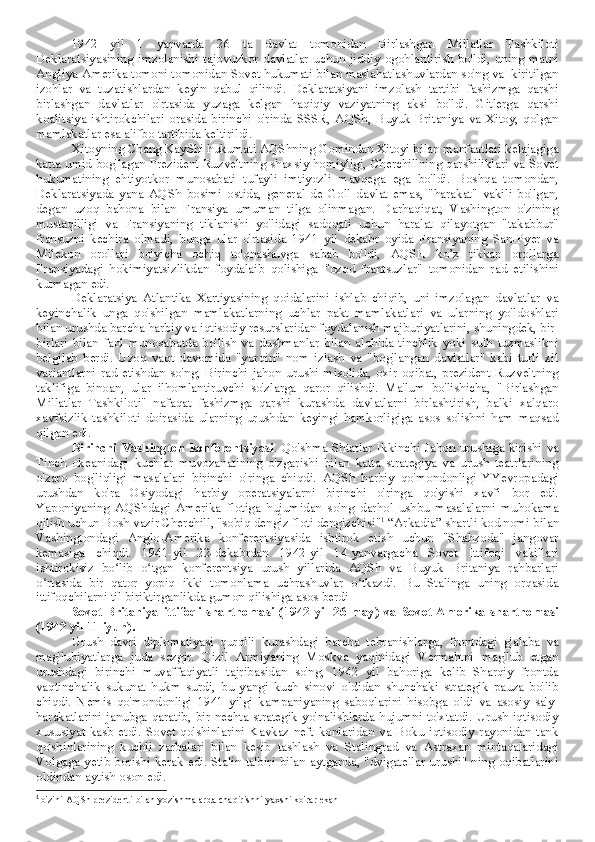 1942   yil   1   yanvarda   26   ta   davlat   tomonidan   Birlashgan   Millatlar   Tashkiloti
Deklaratsiyasining   imzolanishi   tajovuzkor   davlatlar   uchun   jiddiy   ogohlantirish  bo'ldi,   uning  matni
Angliya-Amerika tomoni tomonidan Sovet hukumati bilan maslahatlashuvlardan so'ng va  kiritilgan
izohlar   va   tuzatishlardan   keyin   qabul   qilindi.   Deklaratsiyani   imzolash   tartibi   fashizmga   qarshi
birlashgan   davlatlar   o'rtasida   yuzaga   kelgan   haqiqiy   vaziyatning   aksi   bo'ldi.   Gitlerga   qarshi
koalitsiya   ishtirokchilari   orasida   birinchi   o'rinda   SSSR,   AQSh,   Buyuk   Britaniya   va   Xitoy,   qolgan
mamlakatlar esa alifbo tartibida keltirildi.
Xitoyning Chang KayShi hukumati AQShning Gomindan Xitoyi bilan manfaatlari kelajagiga
katta umid bog'lagan Prezident Ruzveltning shaxsiy homiyligi, Cherchillning qarshiliklari va Sovet
hukumatining   ehtiyotkor   munosabati   tufayli   imtiyozli   mavqega   ega   bo'ldi.   Boshqa   tomondan,
Deklaratsiyada   yana   AQSh   bosimi   ostida,   general   de   Goll   davlat   emas,   "harakat"   vakili   bo'lgan,
degan   uzoq   bahona   bilan   Fransiya   umuman   tilga   olinmagan.   Darhaqiqat,   Vashington   o'zining
mustaqilligi   va   Fransiyaning   tiklanishi   yo'lidagi   sadoqati   uchun   haralat   qilayotgan   "takabbur"
fransuzni   kechira   olmadi,   bunga   ular   o'rtasida   1941   yil   dekabr   oyida   Fransiyaning   San-Pyer   va
Milekon   orollari   bo'yicha   ochiq   to'qnashuvga   sabab   bo'ldi,   AQSH   ko’z   tikkan   orollarga
Fransiyadagi   hokimiyatsizlikdan   foydalaib   qolishiga   "ozod   frantsuzlar"   tomonidan   rad   etilishini
kutmagan edi.
Deklaratsiya   Atlantika   Xartiyasining   qoidalarini   ishlab   chiqib,   uni   imzolagan   davlatlar   va
keyinchalik   unga   qo'shilgan   mamlakatlarning   uchlar   pakt   mamlakatlari   va   ularning   yo'ldoshlari
bilan urushda barcha harbiy va iqtisodiy resurslaridan foydalanish majburiyatlarini, shuningdek, bir-
birlari   bilan   faol   munosabatda   bo'lish   va   dushmanlar   bilan   alohida   tinchlik   yoki   sulh   tuzmaslikni
belgilab   berdi.   Uzoq   vaqt   davomida   "yorqin"   nom   izlash   va   "bog'langan   davlatlar"   kabi   turli   xil
variantlarni   rad   etishdan   so'ng,   Birinchi   jahon   urushi   misolida,   oxir-oqibat,   prezident   Ruzveltning
taklifiga   binoan,   ular   ilhomlantiruvchi   so'zlarga   qaror   qilishdi.   Ma'lum   bo'lishicha,   "Birlashgan
Millatlar   Tashkiloti"   nafaqat   fashizmga   qarshi   kurashda   davlatlarni   birlashtirish,   balki   xalqaro
xavfsizlik   tashkiloti   doirasida   ularning   urushdan   keyingi   hamkorligiga   asos   solishni   ham   maqsad
qilgan edi.
Birinchi  Vashington  konferentsiyasi . Qo'shma  Shtatlar  Ikkinchi Jahon  urushiga kirishi  va
Tinch   okeanidagi   kuchlar   muvozanatining   o'zgarishi   bilan   katta   strategiya   va   urush   teatrlarining
o'zaro   bog'liqligi   masalalari   birinchi   o'ringa   chiqdi.   AQSh   harbiy   qo'mondonligi   YYevropadagi
urushdan   ko'ra   Osiyodagi   harbiy   operatsiyalarni   birinchi   o'ringa   qo'yishi   xavfi   bor   edi.
Yaponiyaning   AQShdagi   Amerika   flotiga   hujumidan   so'ng   darhol   ushbu   masalalarni   muhokama
qilish uchun Bosh vazir Cherchill, "sobiq dengiz floti dengizchisi" 1
 “Arkadia” shartli kod nomi bilan
Vashingtondagi   Anglo-Amerika   konferentsiyasida   ishtirok   etish   uchun   "Shahzoda"   jangovar
kemasiga   chiqdi.   1941-yil   22-dekabrdan   1942-yil   14-yanvargacha   Sovet   Ittifoqi   vakillari
ishtirokisiz   bo lib   o tgan   konferentsiya   urush   yillarida   AQSh   va   Buyuk   Britaniya   rahbarlariʻ ʻ
o rtasida   bir   qator   yopiq   ikki   tomonlama   uchrashuvlar   o tkazdi.   Bu   Stalinga   uning   orqasida	
ʻ ʻ
ittifoqchilarni til biriktirganlikda gumon qilishiga asos berdi
Sovet-Britaniya   ittifoqi   shartnomasi   (1942   yil   26   may)   va   Sovet-Amerika   shartnomasi
(1942 yil 11 iyun).
Urush   davri   diplomatiyasi   qurolli   kurashdagi   barcha   tebranishlarga,   frontdagi   g'alaba   va
mag'lubiyatlarga   juda   sezgir.   Qizil   Armiyaning   Moskva   yaqinidagi   Vermahtni   mag'lub   etgan
urushdagi   birinchi   muvaffaqiyatli   tajribasidan   so'ng,   1942   yil   bahoriga   kelib   Sharqiy   frontda
vaqtinchalik   sukunat   hukm   surdi,   bu   yangi   kuch   sinovi   oldidan   shunchaki   strategik   pauza   bo'lib
chiqdi.   Nemis   qo'mondonligi   1941   yilgi   kampaniyaning   saboqlarini   hisobga   oldi   va   asosiy   sa'y-
harakatlarini  janubga  qaratib, bir  nechta  strategik  yo'nalishlarda  hujumni  to'xtatdi.  Urush iqtisodiy
xususiyat   kasb   etdi.   Sovet   qo'shinlarini   Kavkaz   neft   konlaridan   va   Boku   iqtisodiy   rayonidan   tank
qo'shinlarining   kuchli   zarbalari   bilan   kesib   tashlash   va   Stalingrad   va   Astraxan   mintaqalaridagi
Volgaga yetib borishi kerak edi. Stalin ta'biri bilan aytganda, "dvigatellar urushi" ning oqibatlarini
oldindan aytish oson edi.
1
  o'zini AQSh prezidenti bilan yozishmalarda chaqirishni yaxshi ko'rar ekan 